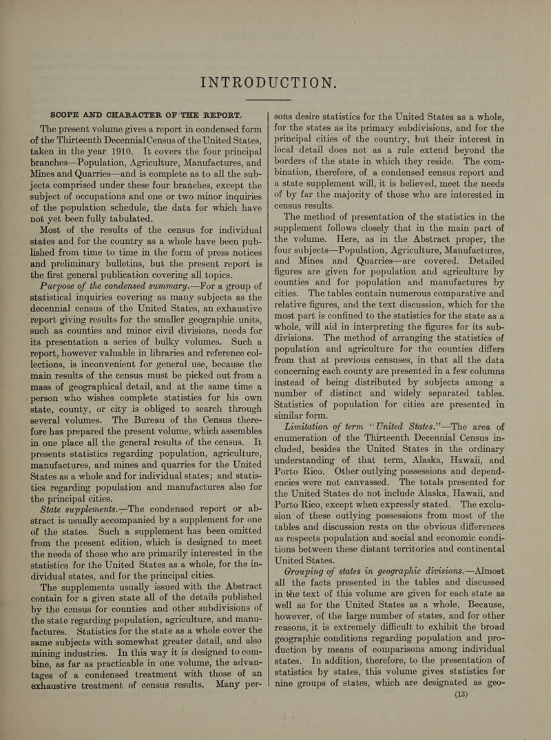 SCOPE AND CHARACTER OF THE REPORT. The present volume gives a report in condensed form of the Thirteenth Decennial Census of the United States, taken in the year 1910. It covers the four principal branches—Population, Agriculture, Manufactures, and Mines and Quarries—and is complete as to all the sub- jects comprised under these four branches, except the subject of occupations and one or two minor inquiries of the population schedule, the data for which have not yet been fully tabulated. Most of the results of the census for individual states and for the country as a whole have been pub- lished from time to time in the form of press notices and preliminary bulletins, but the present report is the first general publication covering all topics. Purpose of the condensed summary.—For a group of statistical inquiries covering as many subjects as the decennial census of the United States, an exhaustive report giving results for the smaller geographic units, such as counties and minor civil divisions, needs for its presentation a series of bulky volumes. Such a report, however valuable in libraries and reference col- lections, is inconvenient for general use, because the main results of the census must be picked out from a mass of geographical detail, and at the same time a person who wishes complete statistics for his own state, county, or city is obliged to search through several volumes. The Bureau of the Census there- fore has prepared the present volume, which assembles in one place all the general results of the census. It presents statistics regarding population, agriculture, manufactures, and mines and quarries for the United States as a whole and for individual states; and statis- tics regarding population and manufactures also for the principal cities. State supplements——The condensed report or ab- stract is usually accompanied by a supplement for one of the states. Such a supplement has been omitted from the present edition, which is designed to meet the needs of those who are primarily interested in the statistics for the United States as a whole, for the in- dividual states, and for the principal cities. The supplements usually issued with the Abstract contain for a given state all of the details published by the census for counties and other subdivisions of the state regarding population, agriculture, and manu- factures. Statistics for the state as a whole cover the same subjects with somewhat greater detail, and also mining industries. In this way it is designed to com- bine, as far as practicable in one volume, the advan- tages of a condensed treatment with those of an exhaustive treatment of census results. Many per- sons desire statistics for the United States as a whole, for the states as its primary subdivisions, and for the principal cities of the country, but their interest in local detail does not as a rule extend beyond the borders of the state in which they reside. The com- bination, therefore, of a condensed census report and a state supplement will, it is believed, meet the needs of by far the majority of those who are interested in census results. The method of presentation of the statistics in the supplement follows closely that in the main part of the volume. Here, as in the Abstract proper, the four subjects—Population, Agriculture, Manufactures, and Mines and Quarries—are covered. Detailed figures are given for population and agriculture by counties and for population and manufactures by cities. The tables contain numerous comparative and relative figures, and the text discussion, which for the most part is confined to the statistics for the state as a whole, will aid in interpreting the figures for its sub- divisions. The method of arranging the statistics of population and agriculture for the counties differs from that at previous censuses, in that all the data concerning each county are presented in a few columns instead of being distributed by subjects among a number of distinct and widely separated tables. Statistics of population for cities are presented in similar form. Limitation of term ‘United States.’”’-—The area of enumeration of the Thirteenth Decennial Census in- cluded, besides the United States in the ordinary understanding of that term, Alaska, Hawaii, and Porto Rico. Other outlying possessions and depend- encies were not canvassed. The totals presented for the United States do not include Alaska, Hawaii, and Porto Rico, except when expressly stated. The exclu- sion of these outlying possessions from most of the tables and discussion rests on the obvious differences as respects population and social and economic condi- tions between these distant territories and continental United States. Grouping of states in geographic divisions.—Almost all the facts presented in the tables and discussed in the text of this volume are given for each state as well as for the United States as a whole. Because, however, of the large number of states, and for other reasons, it is extremely difficult to exhibit the broad geographic conditions regarding population and pro- duction by means of comparisons among individual states. In addition, therefore, to the presentation of statistics by states, this volume gives statistics for nine groups of states, which are designated as geo-