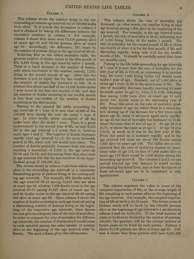 CoLumn 3. This column shows the number dying in the cor- responding or current age interval out of 100,000 males born alive. It is merely the decrement in column 2 and is obtained by taking the differenées between the successive numbers in column 2. For example, column 2 shows that there were 79,116 persons alive at exact age 20 and 78,729 persons alive at exact age 21. Accordingly, the difference, 387, must be the number of persons dying in the age interval 20-21. Referring first to the infant mortality table, the greatest number of deaths occurs in the first month of life, 4,844 dying in the age interval under 1 month. There is a rapid decrease in the number of deaths, only about one-fourth of this number, namely, 1,242, dying in the second month of age. After this the decrease is not so rapid, but by the twelfth month the number of deaths has decreased to 399. It is evident that about one-half of the 12,326 deaths under 1 year occur in the first two months of life, and that the number of deaths occurring in the twelfth month is less than one-twelfth of the number of deaths occurring in the first month. Passing to the general life table, proceeding by age intervals of 1 year, it is seen that 12,326 of the 100,000 born during the year die under 1 year of age. In other words, about one-eighth of all the males born alive die under 1 year. There is a great improvement in the second year of life, as only 2,473 die in the age interval 1-2 years, that is, between exact ages 1 and 2. The number of deaths decreases rapidly until age interval 11-12, the most favorable period in life, when only 185 deaths take place. The number of deaths gradually increases from this point, reaching a maximum of 2,005 in the age intervals 73-74 and 74-75, and decreasing from that time until in age interval 105-106 the last survivor of the hypo- thetical group of 100,000 dies. The deaths shown in column 8 are those which take place in the succeeding age intervals in a constantly diminishing group of persons living in the correspond- ing age intervals. For example, 494 deaths occur in the age interval 30-31 among 74,810 who are alive at exact age 30, whereas 1,959 deaths occur in the age interval 70-71 among 31,527 alive at exact age 70, and 94 deaths occur in the age interval 95-96 among 289 alive at exact age 95. Since column 3 shows the number of deaths occurring in each age interval among a diminishing number of persons living at the begin- ning of the respective age intervals, these figures can not give an adequate idea of the rate of mortality. In order to compare the rate of mortality for different age intervals, the number of deaths which would occur _ in each interval among the same number of persons alive at the beginning of the age interval must be known. The next column gives this information. CoLuMN 4. This column shows the rate of mortality per thousand—in other words, the number dying in each age interval among 1,000 alive at the beginning of the age interval. For example, in the age interval under 1 month, the rate of mortality is 48.44, indicating that of 1,000 living births 48 die under 1 month. The rate of mortality for the second month of life is about one-fourth of what it is for the first month of life and diminishes rapidly, being only 4.53 for the twelfth month of life. It should be carefully noted that these are monthly rates. Passing to the life table proceeding by age intervals of 1 year it is seen that the rate of mortality for the first year of life is 123.26, or expressing it in another way, for every 1,000 living births 123 deaths occur under 1 year of age. Similarly, out of 1,000 alive at exact age 1 year, 28 die in the second year of life. The rate of mortality decreases rapidly, reaching its most favorable point at age 11, when it is 2.28, indicating that among 1,000 boys alive at exact age 11 only about two deaths occur in the succeeding year of life. From this point on the rate of mortality grad- ually increases to age 22, where there is a character- istic slowing up of the increase for a few years until about age 26, when it advances again more rapidly. At age 45 the rate of mortality has increased to 12.64, about the same that it was at age 2. At age 59 itis 28.71, or about the same as at age 1. At age 79 itis 124.98, as much as it was in the first year of life. From this point on it increases rapidly, and in the age interval 105 there are about 583 deaths among 1,000 alive at exact age 105. The tables are so con- structed that the rate of mortality reaches its maxi- mum value at age 115, so that of 1,000 males alive at exact age 115 there would be 1,000 deaths during the succeeding age interval. The columns 2 and 8 are not carried beyond age 105, because it would involve introducing fractional lives, and at best the figures at these advanced ages are to be considered as only approximate. CoLumn 5. This column expresses the value in years of the complete expectation of life, or the average length of life remaining to each person alive at the beginning of the age interval. For example, the complete expecta- tion of life at birth is 50.23 years. The future years of lifetime which will be lived by the 100,000 persons alive at the beginning of age interval 0-1 are shown in column 8 and are 5,023,371. If the total number of years to be lived is divided by the number of persons, 100,000, the quotient will be the average number of future years to be lived by each person. Column 2 shows 72,108 persons are alive at exact age 35. Col- umn 8 shows that these persons still have 2,241,174