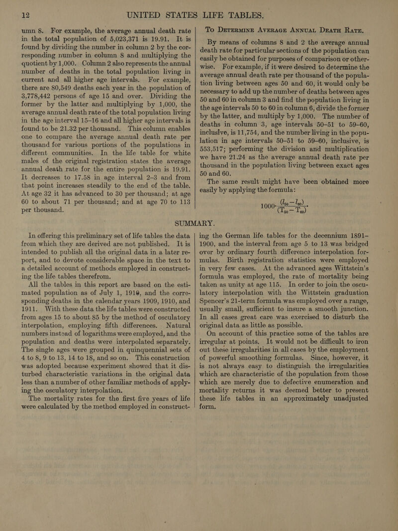 in the total population of 5,023,371 is 19.91. It is found by dividing the number in column 2 by the cor- responding number in column 8 and multiplying the quotient by 1,000. Column 2 also represents the annual number of deaths in the total population living in current and all higher age intervals. For example, there are 80,549 deaths each year in the population of 3,778,442 persons of age 15 and over. Dividing the former by the latter and multiplying by 1,000, the average annual death rate of the total population living in the age interval 15-16 and all higher age intervals is found to be 21.32 per thousand. This column enables one to compare the average annual death rate per thousand for various portions of the populations in different communities. In the life table for white males of the original registration states the average annual death rate for the entire population is 19.91. It decreases to 17.58 in age interval 2-3 and from that point increases steadily to the end of the table. At age 32 it has advanced to 30 per thousand; at age 60 to about 71 per thousand; and at age 70 to 113 per thousand. By means of columns 8 and 2 the average annual death rate for particular sections of the population can easily be obtained for purposes of comparison or other- wise. For example, if it were desired to determine the average annual death rate per thousand of the popula- tion living between ages 50 and 60, it would only be necessary to add up the number of deaths between ages 50 and 60 in column 3 and find the population living in the age intervals 50 to 60 in column 6, divide the former by the latter, and multiply by 1,000. The number of deaths in column 3, age intervals 50-51 to 59-60, inclusive, is 11,754, and the number living in the popu- lation in age intervals 50-51 to 59-60, inclusive, is 553,517; performing the division and multiplication we have 21.24 as the average annual death rate per thousand in the population living between exact ages 50 and 60. The same result might have ee obtained more easily by applying the formula: (so — Uso = leo) 1 sobre In offering this preliminary set of life tables the data from which they are derived are not published. It is intended to publish all the original data in a later re- port, and to devote considerable space in the text to a detailed account of methods employed in construct- ing the life tables therefrom. All the tables in this report are based on the esti- mated population as of July 1, 1910, and the corre- sponding deaths in the calendar years 1909, 1910, and 1911. With these data the life tables were constructed from ages 15 to about 85 by the method of osculatory interpolation, employing fifth differences. Natural numbers instsad of logarithms were employed, and the population and deaths were interpolated separately. The single ages were grouped in quinquennial sets of 4 to 8,9 to 13, 14 to 18, andsoon. This construction was adopted because experiment showed that it dis- turbed characteristic variations in the original data less than a number of other familiar methods of apply- ing the osculatory interpolation. The mortality rates for the first five years of life were calculated by the method employed in construct- ing the German life tables for the decennium 1891- 1900, and the interval from age 5 to 13 was bridged over by ordinary fourth difference interpolation for- mulas. Birth registration statistics were employed in very few cases, At the advanced ages Wittstein’s formula was employed, the rate of mortality being taken as unity at age 115. In order to join the oscu- latory interpolation with the Wittstein graduation Spencer’s 21-term formula was employed over a range, usually small, sufficient to insure a smooth junction. In all cases great care was exercised to disturb the original data as little as possible. On account of this practice some of the tables are irregular at points. It would not be difficult to iron out these irregularities in all cases by the employment of powerful smoothing formulas. Since, however, it is not always easy to distinguish the irregularities which are characteristic of the population from those which are merely due to defective enumeration and mortality returns it was deemed better to present these life tables in an approximately unadjusted form.