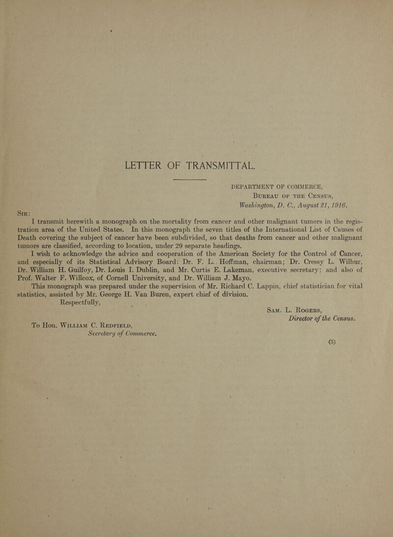 LETTER OF TRANSMITTAL. DEPARTMENT OF COMMERCE, BUREAU OF THE CENSUS, Washington, D. C., August 21, 1916. Sir: I transmit herewith a monograph on the mortality from cancer and other malignant tumors in the regis- tration area of the United States. In this monograph the seven titles of the International List of Causes of ‘Death covering the subject of cancer have been subdivided, so that deaths from cancer and other malignant tumors are classified, according to location, under 29 separate headings. I wish to acknowledge the advice and cooperation of the American Society for the Control of Cancer, and especially of its Statistical Advisory Board: Dr. F. L. Hoffman, chairman; Dr. Cressy L. Wilbur, Dr. William H. Guilfoy, Dr. Louis I. Dublin, and Mr. Curtis E. Lakeman, executive secretary; and also of Prof. Walter F. Willcox, of Cornell University, and Dr. William J. Mayo. This monograph was prepared under the supervision of Mr. Richard C. Lappin, chief statistician for vital statistics, assisted by Mr. George H. Van Buren, expert chief of division. Respectfully, Sam. L. Rogers, Director of the Census. To Hon. WiiiramM C. REDFIELD, Secretary of Commerce.
