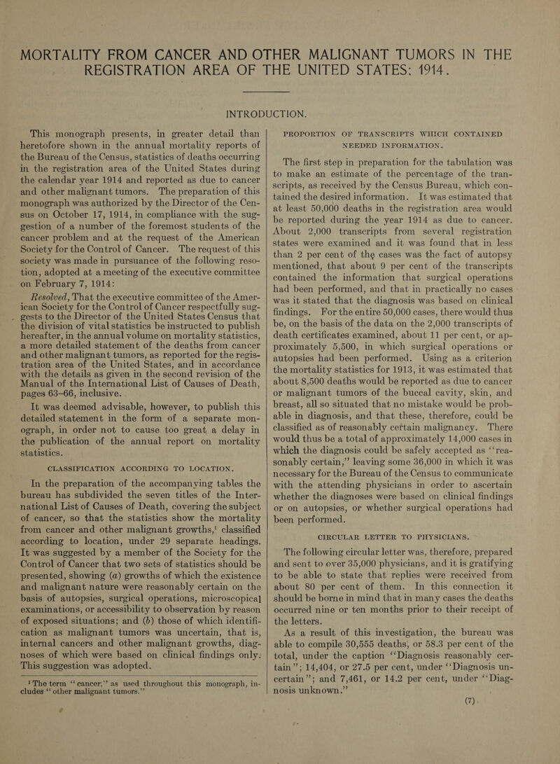 This monograph presents, in greater detail than heretofore shown in the annual mortality reports of the Bureau of the Census, statistics of deaths occurring in the registration area of the United States during the calendar year 1914 and reported as due to cancer and other malignant tumors. The preparation of this monograph was authorized by the Director of the Cen- sus on October 17, 1914, in compliance with the sug- gestion of a number of the foremost students of the cancer problem and at the request of the American Society for the Control of Cancer. The request of this society was made in pursuance of the following reso- tion, adopted at a meeting of the executive committee on February 7, 1914: Resolved, That the executive committee of the Amer- ican Society for the Control of Cancer respectfully sug- . gests to the Director of the United States Census that the division of vital statistics be instructed to publish hereafter, in the annual volume on mortality statistics, a more detailed statement of the deaths from cancer and other malignant tumors, as reported for the regis- tration area of the United States, and in accordance with the details as given in the second revision of the Manual of the International List of Causes of Death, pages 63-66, inclusive. It was deemed advisable, however, to publish this detailed statement in the form of a separate mon- ograph, in order not to cause too great a delay in the publication of the annual report on mortality statistics. CLASSIFICATION ACCORDING TO LOCATION. In the preparation of the accompanying tables the bureau has subdivided the seven titles of the Inter- national List of Causes of Death, covering the subject of cancer, so that the statistics show the mortality from cancer and other malignant growths,’ classified according to location, under 29 separate headings. It was suggested by a member of the Society for the Control of Cancer that two sets of statistics should be presented, showing (a) growths of which the existence and malignant nature were reasonably certain on the basis of autopsies, surgical operations, microscopical examinations, or accessibility to observation by reason of exposed situations; and (6) those of which identifi- cation as malignant tumors was uncertain, that is, internal cancers and other malignant growths, diag- noses of which were based on clinical findings only: This suggestion was adopted.  1 The term ‘‘ cancer,’ as used throughout this monograph, in- cludes ‘‘ other malignant tumors.”’ y  PROPORTION OF TRANSCRIPTS WHICH CONTAINED NEEDED INFORMATION. The first step in preparation for the tabulation was to make an estimate of the percentage of the tran- scripts, as received by the Census Bureau, which con- tained the desired information. It was estimated that at least 50,000 deaths in the registration area would be reported during the year 1914 as due to cancer. About 2,000 transcripts from several registration states were examined and it was found that in less than 2 per cent of the cases was the fact of autopsy mentioned, that about 9 per cent of the transcripts contained the information that surgical operations had been performed, and that in practically no cases was it stated that the diagnosis was based on clinical findings. For the entire 50,000 cases, there would thus be, on the basis of the data on the 2,000 transcripts of death certificates examined, about 11 per cent, or ap- proximately 5,500, in which surgical operations or autopsies had been performed. Using as a criterion the mortality statistics for 1913, it was estimated that about 8,500 deaths would be reported as due to cancer or malignant tumors of the buccal cavity, skin, and breast, all so situated that no mistake would be prob- able in diagnosis, and that these, therefore, could be classified as of reasonably certain malignancy. There would thus be a total of approximately 14,000 cases in which the diagnosis could be safely accepted as ‘‘rea- sonably certain,’ leaving some 36,000 in which it was necessary for the Bureau of the Census to communicate with the attending physicians in order to ascertain whether the diagnoses were based on clinical findings or on autopsies, or whether surgical operations had been performed. CIRCULAR LETTER TO PHYSICIANS. The following circular letter was, therefore, prepared and sent to over 35,000 physicians, and it is gratifying to be able to state that replies were received from about 80 per cent of them. In this connection it should be borne in mind that in many cases the deaths occurred nine or ten months prior to their receipt of the letters. As a result of this investigation, the bureau was able to compile 30,555 deaths, or 58.3 per cent of the total, under the caption ‘‘Diagnosis reasonably cer- tain’’; 14,404, or 27.5 per cent, under ‘‘ Diagnosis un- certain”; and 7,461, or 14.2 per cent, under ‘‘Diag- nosis unknown.”