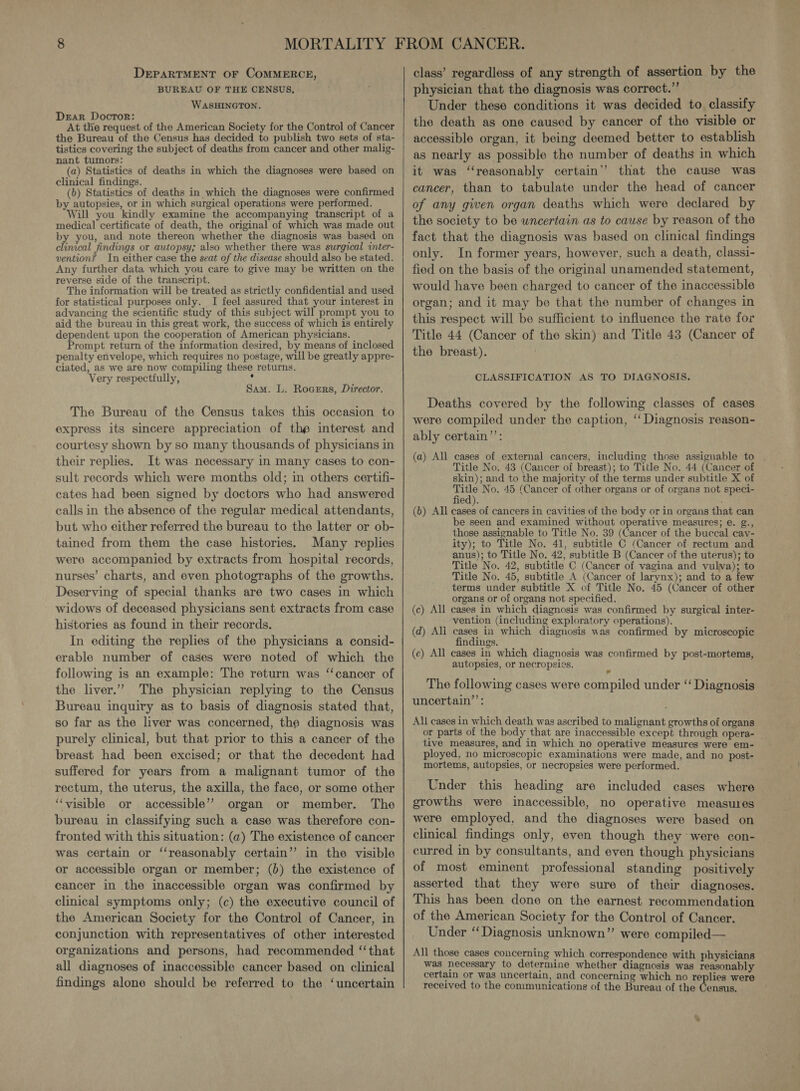 DEPARTMENT OF COMMERCE, BUREAU OF THE CENSUS, WASHINGTON. Dear Doctor: f At the request of the American Society for the Control of Cancer the Bureau of the Census has decided to publish two sets of sta- tistics covering the subject of deaths from cancer and other malig- nant tumors: (a) Statistics of deaths in which the diagnoses were based on clinical findings. (b) Statistics of deaths in which the diagnoses were confirmed by autopsies, or in which surgical operations were performed. Will you kindly examine the accompanying transcript of a medical certificate of death, the original of which was made out by you, and note thereon whether the diagnosis was based on clinical findings or autopsy; also whether there was surgical inter- vention? In either case the seat of the disease should also be stated. Any further data which you care to give may be written on the reverse side of the transcript. The information will be treated as strictly confidential and used for statistical purposes only. I feel assured that your interest in advancing the scientific study of this subject will prompt you to aid the bureau in this great work, the success of which is entirely dependent upon the cooperation of American physicians. Prompt return of the information desired, by means of inclosed penalty envelope, which requires no postage, will be greatly appre- ciated, as we are now compiling these returns. Very respectfully, . Sam. L. Rogsrs, Director. The Bureau of the Census takes this occasion to express its sincere appreciation of the interest and courtesy shown by so many thousands of physicians in their replies. It was necessary in many cases to con- sult records which were months old; in others certifi- cates had been signed by doctors who had answered calls in the absence of the regular medical attendants, but who either referred the bureau to the latter or ob- tained from them the case histories. Many replies were accompanied by extracts from hospital records, nurses’ charts, and even photographs of the growths. Deserving of special thanks are two cases in which widows of deceased physicians sent extracts from case histories as found in their records. In editing the replies of the physicians a consid- erable number of cases were noted of which the following is an example: The return was “cancer of the liver.” The physician replying to the Census Bureau inquiry as to basis of diagnosis stated that, so far as the liver was concerned, the diagnosis was purely clinical, but that prior to this a cancer of the breast had been excised; or that the decedent had suffered for years from a malignant tumor of the rectum, the uterus, the axilla, the face, or some other “visible or accessible’ organ or member. The bureau in classifying such a case was therefore con- fronted with this situation: (a) The existence of cancer was certain or ‘‘reasonably certain” in the visible or accessible organ or member; (b) the existence of cancer in the inaccessible organ was confirmed by clinical symptoms only; (c) the executive council of the American Society for the Control of Cancer, in conjunction with representatives of other interested organizations and persons, had recommended “that all diagnoses of inaccessible cancer based on clinical findings alone should be referred to the ‘uncertain class’ regardless of any strength of assertion by the physician that the diagnosis was correct.” Under these conditions it was decided to classify the death as one caused by cancer of the visible or accessible organ, it being deemed better to establish as nearly as possible the number of deaths in which it was “‘reasonably certain’? that the cause was cancer, than to tabulate under the head of cancer of any given organ deaths which were declared by the society to be uncertain as to cause by reason of the fact that the diagnosis was based on clinical findings only. In former years, however, such a death, classi- fied on the basis of the original unamended statement, would have been charged to cancer of the inaccessible organ; and it may be that the number of changes in this respect will be sufficient to influence the rate for Title 44 (Cancer of the skin) and Title 43 (Cancer of the breast). CLASSIFICATION AS TO DIAGNOSIS. Deaths covered by the following classes of cases were compiled under the caption, ‘‘ Diagnosis reason- ably certain’’: (a) All cases of external cancers, including those assignable to Title No. 43 (Cancer of breast); to Title No. 44 (Cancer of skin); and to the majority of the terms under subtitle X of ie No. 45 (Cancer of other organs or of organs not speci- ed). (6) All cases of cancers in cavities of the body or in organs that can be seen and examined without operative measures; e. g., those assignable to Title No. 39 (Cancer of the buccal cav- ity); to Title No. 41, subtitle C (Cancer of rectum and anus); to Title No. 42, subtitle B (Cancer of the uterus); to Title No. 42, subtitle C (Cancer of vagina and vulwa); to Title No. 45, subtitle A (Cancer of larynx); and to a few terms under subtitle X of Title No. 45 (Cancer of other organs or of organs not specified. (c) All cases in which diagnosis was confirmed by surgical inter- vention (including exploratory operations). (d) All cases in which diagnosis was confirmed by microscopic findings. (ec) All cases in which diagnosis was confirmed by post-mortems, autopsies, or necropsics. The following cases were compiled under ‘‘ Diagnosis uncertain”’: All cases in which death was ascribed to malignant growths of organs or parts of the body that are inaccessible except through opera- _ tive measures, and in which no operative measures were em- ployed, no microscopic examinations were made, and no post- mortems, autopsies, or necropsies were performed. Under this heading are included cases where growths were inaccessible, no operative measures were employed, and the diagnoses were based on clinical findings only, even though they were con- curred in by consultants, and even though physicians of most eminent professional standing positively asserted that they were sure of their diagnoses. This has been done on the earnest recommendation of the American Society for the Control of Cancer. Under ‘Diagnosis unknown”’ were compiled— All those cases concerning which correspondence with physicians was necessary to determine whether diagnosis was reasonably certain or was uncertain, and concerning which no replies were received to the communications of the Bureau of the Census.
