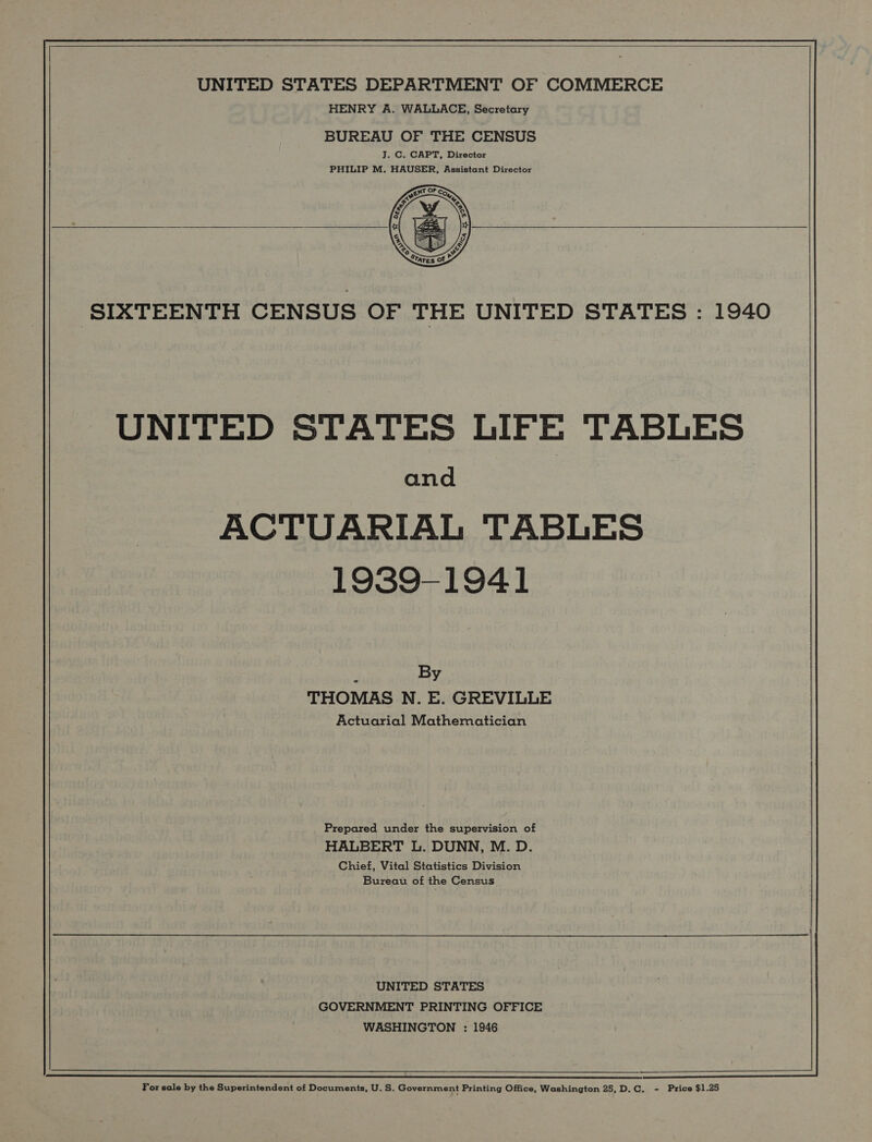   UNITED STATES DEPARTMENT OF COMMERCE HENRY A. WALLACE, Secretary BUREAU OF THE CENSUS J. C. CAPT, Director PHILIP M. HAUSER, Assistant Director   SIXTEENTH CENSUS OF THE UNITED STATES : 1940 UNITED STATES LIFE TABLES and ACTUARIAL TABLES 1939-1941 ; By THOMAS N. E. GREVILLE Actuarial Mathematician Prepared under the supervision of HALBERT L. DUNN, M. D. Chief, Vital Statistics Division Bureau of the Census UNITED STATES GOVERNMENT PRINTING OFFICE WASHINGTON : 1946  For sale by the Superintendent of Documents, U. S. Government Printing Office, Washington 25,D.C. - Price $1.25