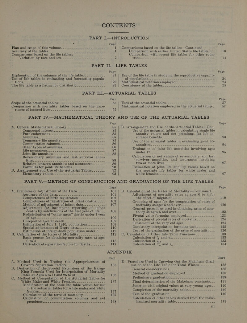CONTENTS PART I.—INTRODUCTION “i Page Plan and scope of this volume_-__ =~... 2.25. 222b. beeen 1 | Comparisons based on the life tables—Continued Accuracy of the tables=._2-. . cl. 44 | eR HP ak See PE 1 Comparison with earlier United States life tables ___ Comparisons based on the life tables: Comparison with recent life tables for other coun- Vereen py race and seTics 2 Ei 2 Let a a as a oe ee NRE Sor tS te PART II.—LIFE TABLES Page Explanation of the columns of the life table!___________ 21 | Use of the life table in studying the reproductive capacity Use of life tables in estimating and forecasting popula- OL populations wens oe. rae Sees ae oe POS ee ees Po He at gees OSE, 22. | Mathematical notation employed_________.______----- The life table as a frequency Cistributionwys. see! |e - Zo; Consistency, of JOG 48 DIGS coat ce ge so ies PART III.—ACTUARIAL TABLES Page Scopesefitheractuarial tablesy set 223 S49 Ae oes Hor pluses. ot theractuarial tablesse Ran see has ones 5 re Se Comparison with mortality tables based on the expe- Mathematical notation employed in the actuarial tables_ MIEUCe OL INSULEGMIVES! eee ee ee Le 55 PART IV.—MATHEMATICAL THEORY AND USE OF THE ACTUARIAL TABLES Page A. General Mathematical Theory__-________-_-_------ 85 | B. Arrangement and Use of the Actuarial Tables—Con. PST R a Sn en CGA 92 ean later ere a ecg ra 85 Use of the actuarial tables in calculating single life Pire-emdowmernt ses te Lar 2 ee 85 annuity values and net premiums for life in- Aunpitiés.. 2.2.5 45 eee Mia deplete ayn pdor de = 85 SUTARCE DERCHIS Salk Jie Fie ee ke edie o WOmIDOREE Wille SHUG oases me ern mee a 85 Use of the actuarial tables in evaluating joint life Commutation Colunimise sec oo toes tae 86 ST NGILiCd see tee ee ee eee Fr ened Sh pnnuetics a Te Se TE es eee L Be Evaluation of joint life annuities involving ages Nointlite annuities Me. Ae ae ee a ote ER 88 chess Rei Pekee 2 -Ae tes PAE Ba hee Reversionary annuities and last survivor annu- Calculation of net values of reversionary and last PEREIRA &lt;&gt; © pee MIO GENTS 1K ACR Ee ne aie ais 89 survivor annuities, and assurances involving Relation between annuities and assurances__-_-___-_ 89 Pworor tere Wives Ayes we ne Seer aa Formulas for joint life benefits__-____________-___ 90 Estimation of joint life annuity values based on B. Arrangement and Use of the Actuarial Tables_______ 92 the separate life tables for white males and Miententary values 2702s Pale Yolen Pe a 92 gig On eget $0 Ee aah ra Mey ail ler i ea a PART V.—METHOD OF CONSTRUCTION AND GRADUATION OF THE LIFE TABLES Page A. Preliminary Adjustment of the Data______________- 101 | B. Calculation of the Rates of Mortality—Continued Adeuracyloftthe datauies Ju. Yoon b y Soins 101 Adjustment of mortality rates at ages 0 to 4 for Completeness of birth registration______________ 102 THe! CectOrMMigTatlOn sos. eee ey) ees Completeness of registration of infant deaths___-- 103 Grouping of ages for the computation of rates of Method of adjustment of infant data_____ Pen saent) BOT mortality at-ages 5 and over_______----------- Adjustment for incomplete reporting of infant General procedure used in obtaining rates of mor- deaths by subdivisions of the first year of life___ 108 tality at ages 5 and over_______________.____- _ | ~ cc ” poiiane DItU ebay ue AN ae ations ee 920109 Ee) ee mie yaniles SM OF ed 5 ax ~aee 3-23 Unreported: dges at, death... 20.2.2 2 8 109 peer - Pages “ek of mortality-_--__---- Estimation of July 1, 1940, populations______- ny aay Wi reatment of the very old ages___-------------- Special adjustment et Negro Natale: Wy wos 110 Osculatory interpolation formulas used_--_- ~~~ ~~~ Estimation of foreign-born population under 5.--_ 112 Test of the graduation of the rates of mortality -_-_ B. Calculation of the Rates of Mortality__-__..______- 112 | C. Calculation of Other Life Table Functions- -~-_______ Basic process for obtaining mrartality rates at ages (Jaleilation of tz and tiujzu 223) Sc hes Lees. DIR OIC Beek toa Bey aoa, | Jo eel © gta) Sat One ieee Mee ORE ne eae 115 Calculation of L,_____- 20 eee, Oa Sa ee Derivation of separation factors for deaths________ ibys CalcilatlounGh sland: Grae ees fees. ee Seem te APPENDIX Page A. Method Used in Testing the Appropriateness of D. Procedure Used in Carrying Out the Makeham Grad- Glover's Separation-Factors 42.2) Sees eee 135 uation of the Life Table for Total Whites_________ B. Derivation of the, Special Extensions of the Karup- (onctal CoumderatiOns lees Sh ee King Formula Used for Interpolation of Mortality ; F Rates at Ages 5 to 11 and 26 to 31_______________- 136 Method of graduation employed. --------------- C. Method of Computation of the Actuarial Tables for Prekiiniuary graduations L2 5 s2 02228 es White Males and White Females______________-- 137 Final determination of the Makeham constants__-_ pn eee tables for white males and white 137 Completion of the mortality table_....._---_---- Calculation of the force of mortality__.._______- 137 Test of the graduation_-_-_.___.-----~----~----- Calculation of commutation columns and _ net Calculation of other tables derived from the make- EL FERRULE, - yespegeers - eal ails aE ie Ra an a ean 138 hamized mortality table. 22-226 et Page 10 14 Page 24 24 25 Page yf 57 93 94 95 97 97 Page 119 120 122 124 124 126 133 133 133 134 Page 138 138 138 139 139 140 140 140 143
