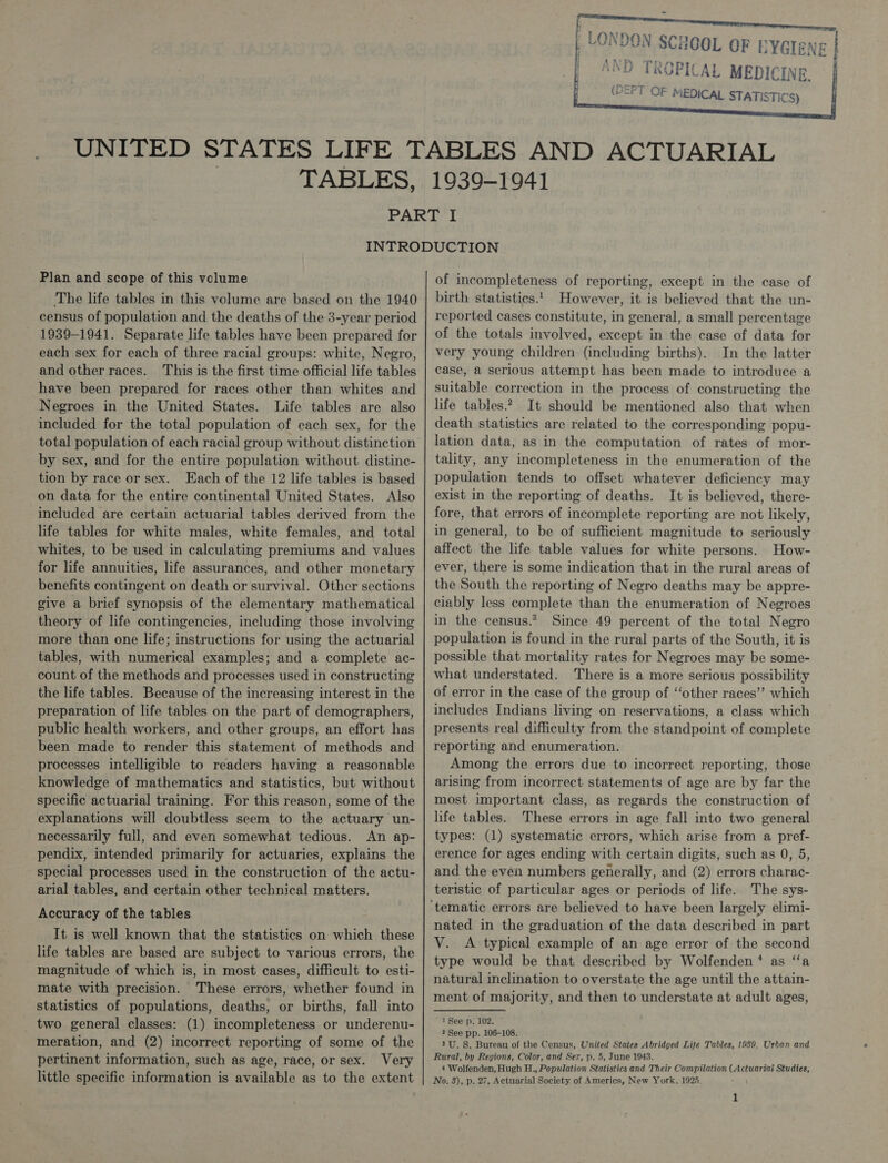  th} mil’ D TROPICAL MEDICINE. (DEPT OF MEDICAL STATISTICS) Plan and scope of this volume The life tables in this volume are based on the 1940 census of population and the deaths of the 3-year period 1939-1941. Separate life tables have been prepared for each sex for each of three racial groups: white, Negro, and other races. This is the first time official life tables have been prepared for races other than whites and Negroes in the United States. Life tables are also included for the total population of each sex, for the total population of each racial group without distinction by sex, and for the entire population without distinc- tion by race or sex. Each of the 12 life tables is based on data for the entire continental United States. Also included are certain actuarial tables derived from the life tables for white males, white females, and total whites, to be used in calculating premiums and values for life annuities, life assurances, and other monetary benefits contingent on death or survival. Other sections give a brief synopsis of the elementary mathematical theory of life contingencies, including those involving more than one life; instructions for using the actuarial tables, with numerical examples; and a complete ac- count of the methods and processes used in constructing the life tables. Because of the increasing interest in the preparation of life tables on the part of demographers, public health workers, and other groups, an effort has been made to render this statement of methods and processes intelligible to readers having a reasonable knowledge of mathematics and statistics, but without specific actuarial training. For this reason, some of the explanations will doubtless seem to the actuary un- necessarily full, and even somewhat tedious. An ap- pendix, intended primarily for actuaries, explains the special processes used in the construction of the actu- arial tables, and certain other technical matters. Accuracy of the tables It is well known that the statistics on which these life tables are based are subject to various errors, the - magnitude of which is, in most cases, difficult to esti- mate with precision. These errors, whether found in statistics of populations, deaths, or births, fall into two general classes: (1) incompleteness or underenu- meration, and (2) incorrect reporting of some of the pertinent information, such as age, race, or sex. Very little specific information is available as to the extent of incompleteness of reporting, except in the case of birth statistics.._ However, it is believed that the un- reported cases constitute, in general, a small percentage of the totals involved, except in the case of data for very young children (including births). In the latter case, a serious attempt has been made to introduce a suitable correction in the process of constructing the life tables.? It should be mentioned also that when death statistics are related to the corresponding popu- lation data, as in the computation of rates of mor- tality, any incompleteness in the enumeration of the population tends to offset whatever deficiency may exist in the reporting of deaths. It is believed, there- fore, that errors of incomplete reporting are not likely, in general, to be of sufficient magnitude to seriously affect the life table values for white persons. How- ever, there is some indication that in the rural areas of the South the reporting of Negro deaths may be appre- ciably less complete than the enumeration of Negroes in the census.* Since 49 percent of the total Negro population is found in the rural parts of the South, it is possible that mortality rates for Negroes may be some- what understated. There is a more serious possibility of error in the case of the group of ‘‘other races’? which includes Indians living on reservations, a class which presents real difficulty from the standpoint of complete reporting and enumeration. Among the errors due to incorrect reporting, those arising from incorrect statements of age are by far the most important class, as regards the construction of life tables. These errors in age fall into two general types: (1) systematic errors, which arise from a pref- erence for ages ending with certain digits, such as 0, 5, and the even numbers generally, and (2) errors charac- teristic of particular ages or periods of life. The sys- nated in the graduation of the data described in part V. &lt;A typical example of an age error of the second type would be that described by Wolfenden* as “a natural inclination to overstate the age until the attain- ment of majority, and then to understate at adult ages, 1 See p. 102. ? See pp. 106-108. 3U. S. Bureau of the Census, United States Abridged Life Tables, 1989, Urban and Rural, by Regions, Color, and Sex, p. 5, June 1943. 4 Wolfenden, Hugh H., Population Statistics and Their Compilation (Actuariaé Studies, No. 3), p. 27, Actuarial Society of Americas, New York, 1925. 1     