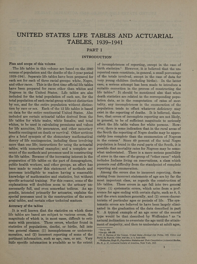 Plan and scope of this volume The life tables in this volume are based on the 1940 census of population and the deaths of the 3-year period 1939-1941. Separate life tables have been prepared for each sex for each of three racial groups: white, Negro, and other races. This is the first time official life tables have been prepared for races other than whites and Negroes in the United States. Life tables are also included for the total population of each sex, for the total population of each racial group without distinction by sex, and for the entire population without distinc- tion by race or sex. Each of the 12 life tables is based on data for the entire continental United States. Also included are certain actuarial tables derived from the life tables for white males, white females, and total whites, to be used in calculating premiums and values for life annuities, life assurances, and other monetary benefits contingent on death or survival. Other sections give a brief synopsis of the elementary mathematical theory of life contingencies, including those involving more than one life; instructions for using the actuarial tables, with numerical examples; and a complete ac- count of the methods and processes used in constructing the life tables. Because of the increasing interest in the preparation of life tables on the part of demographers, public health workers, and other groups, an effort has been made to render this statement of methods and processes intelligible to readers having a reasonable knowledge of mathematics and statistics, but without specific actuarial training. For this reason, some of the explanations will doubtless seem to the actuary un- necessarily full, and even somewhat tedious. An ap- pendix, intended primarily for actuaries, explains the special processes used in the construction of the actu- arial tables, and certain other technical matters. Accuracy of the tables It is well known that the statistics on which these life tables are based are subject to various errors, the magnitude of which is, in most cases, difficult to esti- mate with precision. These errors, whether found in statistics of populations, deaths, or -births, fall into two general classes: (1) incompleteness or underenu- meration, and (2) incorrect reporting of some of the pertinent information, such as age, race, or sex. Very little specific information is available as to the extent of incompleteness of reporting, except in the case of birth statistics.'_ However, it is believed that the un- reported cases constitute, in general, a small percentage of the totals involved, except in the case of data for very young children (including births). In the latter case, a serious attempt has been made to introduce a suitable correction in the process of constructing the life tables.? It should be mentioned also that when death statistics are related to the corresponding popu- lation data, as in the computation of rates of mor- tality, any incompleteness in the enumeration of the population tends to offset whatever deficiency may exist in the reporting of deaths. It is believed, there- fore, that errors of incomplete reporting are not likely, in general, to be of sufficient magnitude to seriously affect the life table values for white persons. How- ever, there is some indication that in the rural areas of the South the reporting of Negro deaths may be appre- ciably less complete than the enumeration of Negroes in the census.? Since 49 percent of the total Negro population is found in the rural parts of the South, it is possible that mortality rates for Negroes may be some- what understated. There is a more serious possibility of error in the case of the group of ‘other races” which includes Indians living on reservations, a class which presents real difficulty from the standpoint of complete reporting and enumeration. Among the errors due to incorrect reporting, those arising from incorrect statements of age are by far the most important class, as regards the construction of life tables. These errors in age fall into two general types: (1) systematic errors, which arise from a pref- erence for ages ending with certain digits, such as 0, 5, and the even numbers generally, and (2) errors charac- teristic of particular ages or periods of life. The sys- tematic errors are believed to have been largely elimi- nated in the graduation of the data described in part V. A typical example of an age error of the second type would be that described by Wolfenden* as ‘‘a natural inclination to overstate the age until the attain- ment of majority, and then to understate at adult ages, 1 See p. 102. 2 See pp. 106-108. 3U. 8S. Bureau of the Census, United States Abridged Life Tables, 1989, Urban and Rural, by Regions, Color, and Ser, p. 5, June 1943. 4 Wolfenden, Hugh H., Population Statistics and Their Compilation (Actuarial Studies, No. 8), p. 27, Actuarial Society of America, New York, 1925 1