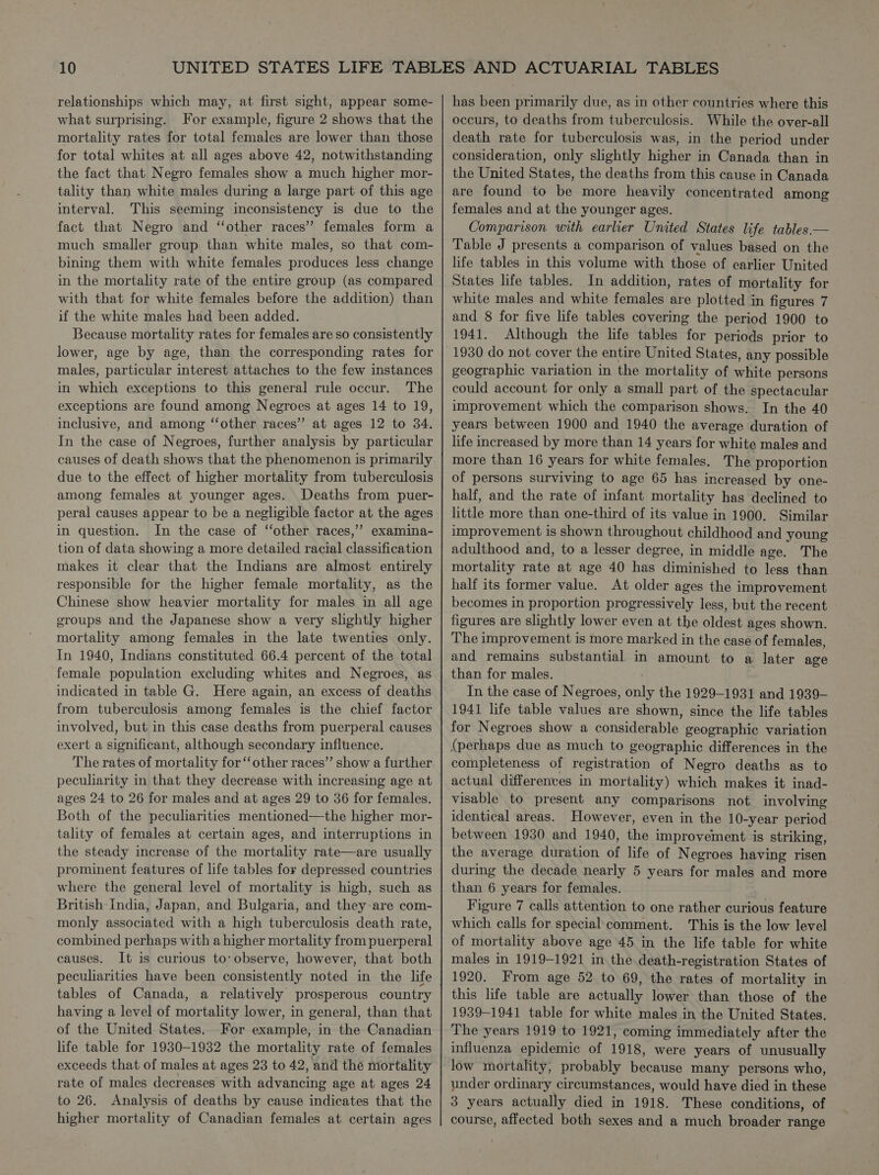 relationships which may, at first sight, appear some- what surprising. For example, figure 2 shows that the mortality rates for total females are lower than those for total whites at all ages above 42, notwithstanding the fact that Negro females show a much higher mor- tality than white males during a large part of this age interval. This seeming inconsistency is due to the fact that Negro and ‘‘other races”? females form a much smaller group than white males, so that com- bining them with white females produces less change in the mortality rate of the entire group (as compared with that for white females before the addition) than if the white males had been added. Because mortality rates for females are so consistently lower, age by age, than the corresponding rates for males, particular interest attaches to the few instances in which exceptions to this general rule occur. The exceptions are found among Negroes at ages 14 to 19, inclusive, and among ‘‘other races” at ages 12 to 34. In the case of Negroes, further analysis by particular causes of death shows that the phenomenon is primarily due to the effect of higher mortality from tuberculosis among females at younger ages. Deaths from puer- peral causes appear to be a negligible factor at the ages in question. In the case of ‘‘other races,” examina- tion of data showing a more detailed racial classification makes it clear that the Indians are almost entirely responsible for the higher female mortality, as the Chinese show heavier mortality for males in all age groups and the Japanese show a very slightly higher mortality among females in the late twenties only. In 1940, Indians constituted 66.4 percent of the total female population excluding whites and Negroes, as indicated in table G. Here again, an excess of deaths from tuberculosis among females is the chief factor involved, but in this case deaths from puerperal causes exert a significant, although secondary influence. The rates of mortality for ‘other races” show a further peculiarity in that they decrease with increasing age at ages 24 to 26 for males and at ages 29 to 36 for females. Both of the peculiarities mentioned—the higher mor- tality of females at certain ages, and interruptions in the steady increase of the mortality rate—are usually prominent features of life tables for depressed countries where the general level of mortality is high, such as British India, Japan, and Bulgaria, and they are com- monly associated with a high tuberculosis death rate, combined perhaps with a higher mortality from puerperal causes. It is curious to: observe, however, that both peculiarities have been consistently noted in the life tables of Canada, a relatively prosperous country having a level of mortality lower, in general, than that of the United States. For example, in the Canadian life table for 1930-1932 the mortality rate of females exceeds that of males at ages 23 to 42, and thé mortality rate of males decreases with advancing age at ages 24 to 26. Analysis of deaths by cause indicates that the higher mortality of Canadian females at certain ages has been primarily due, as in other countries where this occurs, to deaths from tuberculosis. While the over-all death rate for tuberculosis was, in the period under consideration, only slightly higher in Canada than in the United States, the deaths from this cause in Canada are found to be more heavily concentrated among females and at the younger ages. Comparison with earlier United States life tables.— Table J presents a comparison of values based on the life tables in this volume with those of earlier United States life tables. In addition, rates of mortality for white males and white females are plotted in figures 7 and 8 for five life tables covering the period 1900 to 1941. Although the life tables for periods prior to 1930 do not cover the entire United States, any possible geographic variation in the mortality of white persons could account for only a small part of the spectacular improvement which the comparison shows. In the 40 years between 1900 and 1940 the average duration of life increased by more than 14 years for white males and more than 16 years for white females. The proportion of persons surviving to age 65 has increased by one- half, and the rate of infant mortality has declined to little more than one-third of its value in 1900. Similar improvement is shown throughout childhood and young adulthood and, to a lesser degree, in middle age. The mortality rate at age 40 has diminished to less than half its former value. At older ages the improvement becomes in proportion progressively less, but the recent figures are slightly lower even at the oldest ages shown. The improvement is more marked in the case of females, and remains substantial in amount to a later age than for males. In the case of Negroes, only the 1929-1931 and 1939— 1941 life table values are shown, since the life tables for Negroes show a considerable geographic variation (perhaps due as much to geographic differences in the completeness of registration of Negro deaths as to actual differences in mortality) which makes it inad- visable to present any comparisons not involving identical areas. However, even in the 10-year period between 1930 and 1940, the improvement is striking, the average duration of life of Negroes having risen during the decade nearly 5 years for males and more than 6 years for females. Figure 7 calls attention to one rather curious feature which calls for special comment. This is the low level of mortality above age 45 in the life table for white males in 1919-1921 in the death-registration States of 1920. From age 52 to 69, the rates of mortality in this life table are actually lower than those of the 1939-1941 table for white males in the United States. The years 1919 to 1921, coming immediately after the influenza epidemic of 1918, were years of unusually low mortality, probably because many persons who, under ordinary circumstances, would have died in these 3 years actually died in 1918. These conditions, of course, affected both sexes and a much broader range