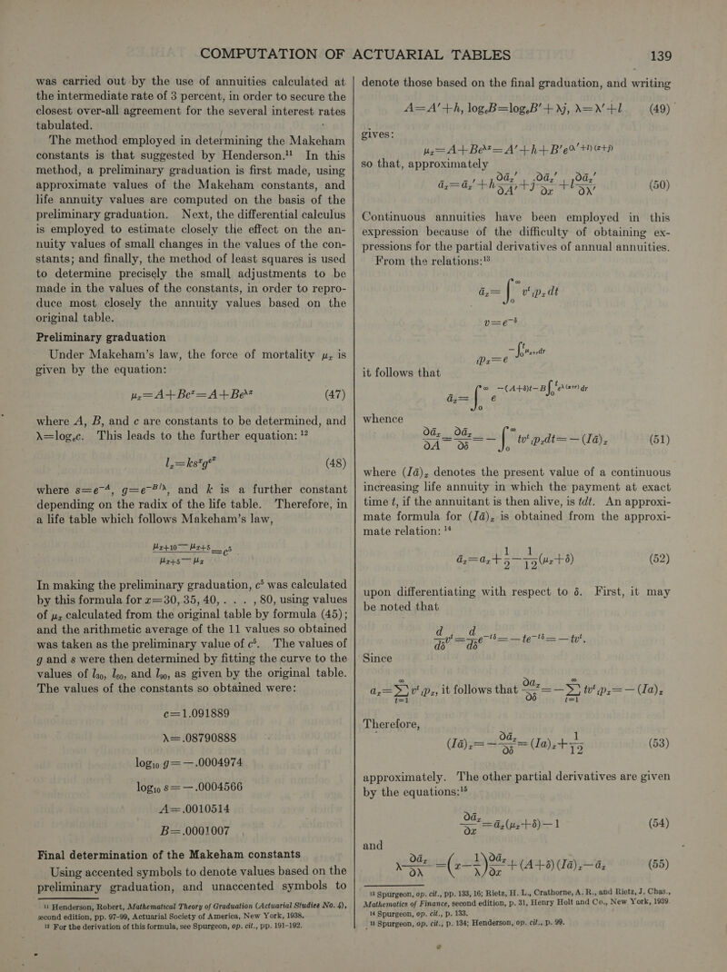 was carried out by the use of annuities calculated at the intermediate rate of 3 percent, in order to secure the closest over-all agreement for the several interest Rants tabulated. The method employed in determining the Makeham constants is that suggested by Henderson. In this method, a preliminary graduation is first made, using approximate values of the Makeham constants, and life annuity values are computed on the basis of the preliminary graduation. Next, the differential calculus is employed to estimate closely the effect on the an- nuity values of small changes in the values of the con- stants; and finally, the method of least squares is used to determine precisely the small adjustments to be made in the values of the constants, in order to repro- duce most closely the annuity values based on the original table. Preliminary graduation Under Makeham’s law, the force of mortality p, is given by the equation: Mz=A+Be?=A+Be (47) where A, B, and ¢ are constants to be determined, and A=log.c. This leads to the further equation: ” La=ksg™ (48) where s=e~4, g=e-®”, and k& is a further constant depending on the radix of the life table. a life table which follows Makeham’s law, Therefore, in Mr+s5 Mr+5— Mex Mr+10 595 In making the preliminary graduation, c> was calculated by this formula for z=30, 35, 40,. . . , 80, using values of uz calculated from the original table by formula (45); and the arithmetic average of the 11 values so obtained was taken as the preliminary value of c’. The values of g and s were then determined by fitting the curve to the values of l39, Igo, and lg, as given by the original table. The values of the constants so obtained were: c=1.091889 A= .08790888 login g= — .0004974 logip s= —.0004566 A=.0010514 B=.0001007 Final determination of the Makeham constants Using accented symbols to denote values based on the preliminary graduation, and unaccented symbols to 11 Henderson, Robert, Mathematical Theory of Graduation (Actuarial Studies No. 4), second edition, pp. 97-99, Actuarial Society of America, New York, 1938. 12 For the derivation of this formula, see Spurgeon, op. cit., pp. 191-192. 139 denote those based on the final graduation, and writing A=A’+h, log. B=log,B’+, A=N+1. (49) | elves: =A+Bet=A’+h+B’e%’ th etp so that, Pere pede (Os ijng Ode: Az= Az ipdaes, Dv bs Or fof On’ (50) Continuous annuities have been employed in this expression because of the difficulty of obtaining ex- pressions for the partial derivatives of annual annuities. From the relations:® t= |, v' p,dt 0 t a oe iPr—e it follows that dies é E fe —(A+ot—Bf eras r@) whence Od, _2d- OA 06 =~ | w'p,at=—(Ia), (51) where (Ja), denotes the present value of a continuous increasing life annuity in which the payment at exact time t, if the annuitant is then alive, is tdt. An approxi- mate formula for (Ja), is obtained from the approxi- mate relation: ™ dy=az+ 5 pple +8) (52) upon differentiating with respect to 6. be noted that First, it may Got = Gerth — te“ = — ty’, Since =>) v Pr; | = ey tv’ 1P2— — (Ia); Therefore, (1a) ,= — 8 (Ja), + +5 (53) approximately. The other partial derivatives are given by the equations: 28 ag (uz+8)—1 (54) and 1 a8 Od, pSEe (25) SE (A+S) (Ta) de (58) 13 Spurgeon, op. cit., pp. 133, 16; Rietz, H. L., Crathorne, A. R., and Rietz, J. Chas., Mathematics of Finance, second edition, p. 31, ‘Henry Holt and Co., New York, 1939 14 Spurgeon, op. cit., p. 133. _ 18 Spurgeon, op. cit., p. 134; Henderson, op. cit., p. 99.