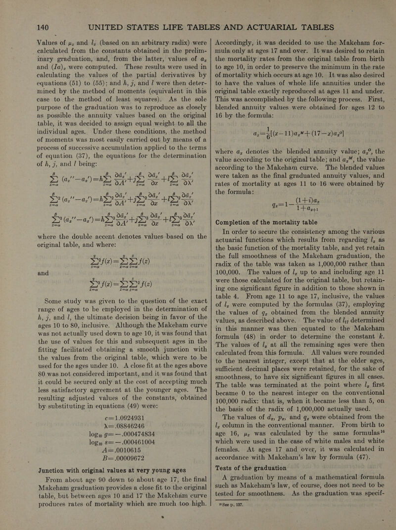 Values of u, and 1, (based on an arbitrary radix) were _ calculated from the constants obtained in the prelim- inary graduation, and, from the latter, values of a, and (Ja), were computed. These results were used in calculating the values of the partial derivatives by equations (51) to (55); and h, 7, and / were then deter- mined by the method of moments (equivalent in this case to the method of least squares). As the sole purpose of the graduation was to reproduce as closely as possible the annuity values based on the original table, it was decided to assign equal weight. to all the individual ages. Under these conditions, the method of moments was most easily carried out by means of a process of successive accumulation applied to the terms of equation (387), the equations for the determination of h, 7, and / being:       , Od,’ 0a,’ Oa,’ Da (a,’ ‘— A, ) = b> 54’ 14 es ee = +13) On’ , Oa x Od vis oa Hy SP (a2! ae!) WY Sas + iP Se HO Ss, Oa x Oa eer Oa Ld ey Pea a where the double accent denotes values based on the original table, and where: SH@)= TS) and SHEDS) Some study was given to the question of the exact range of ages to be employed in the determination of h, 7, and l, the ultimate decision being in favor of the ages 10 to 80, inclusive. Although the Makeham curve was not actually used down to age 10, it was found that the use of values for this and subsequent ages in the fitting facilitated obtaining a smooth junction with the values from the original table, which were to be used for the ages under 10. A close fit at the ages above 80 was not considered important, and it was found that it could be secured only at the cost of accepting much less satisfactory agreement at the younger ages. The resulting adjusted values of the constants, obtained by substituting in equations (49) were: c=1.0924931 A= .08846246 logis g= — .000474834 logjo s=— .000461004 A=.0010615 B= .00009672 Junction with original values at very young ages From about age 90 down to about age 17, the final Makeham graduation provides a close fit to the original table, but between ages 10 and 17 the Makeham curve produces rates of mortality which are much too high. . Accordingly, it was decided to use the Makeham for- mula only at ages 17 and over. It was desired to retain the mortality rates from the original table from birth to age 10, in order to preserve the minimum jn the rate of mortality which occurs at age 10. It was also desired to have the values of whole life annuities under the original table exactly reproduced at ages 11 and under. This was accomplished by the following process. First, blended annuity values were obtained for ages 12 to 16 by the formula: =Fl(e—1)a,+ (17—x)a,°| where a, denotes the blended annuity value; a,°, the value according to the original table; and a,”, the value according to the Makeham curve. The blended values were taken as the final graduated annuity values, and rates of mortality at ages 11 to 16 were obtained by the formula: (1+2)az 2=1l— q 10.41 Completion of the mortality table In order to secure the consistency among the various actuarial functions which results from regarding /, as the basic function of the mortality table, and yet retain the full smoothness of the Makeham graduation, the radix of the table was taken as 1,000,000 rather than 100,000. The values of J, up to and including age 11 were those calculated for the original table, but retain- ing one significant figure in addition to those shown in table 4. From age 11 to age 17, inclusive, the values of 1, were computed by the formulas (37), employing the values of g, obtained from the blended annuity values, as described above. The value of l,; determined in this manner was then equated to the Makeham formula (48) in order to determine the constant k. The values of J, at all the remaining ages were then calculated from this formula. All values were rounded to the nearest integer, except that at the older ages, sufficient decimal places were retained, for the sake of smoothness, to have six significant figures in all cases. The table was terminated at the point where /, first became 0 to the nearest integer on the conventional 100,000 radix: that is, when it became less than 5, on the basis of the radix of 1,000,000 actually used. The values of d,, p,;, and q, were obtained from the lL, column in the conventional manner. From birth to age 16, u, was calculated by the same formulas” which were used in the case of white males and white females. At ages 17 and over, it was calculated in accordance with Makeham’s law by formula (47). Tests of the graduation A graduation by means of a mathematical formula such as Makeham’s law, of course, does not need to be tested for smoothness. As the graduation was specif- 6 See p. 187.