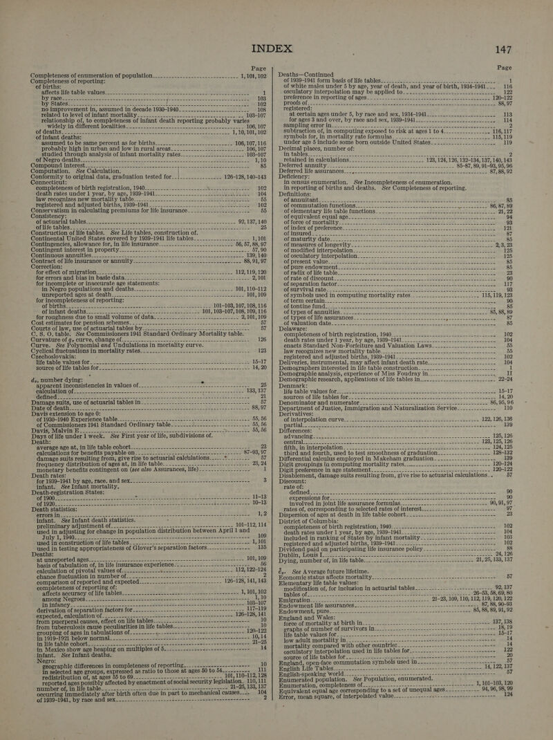 Completeness of enumeration of population__..._-_._..-_-_____-___-- 2-1... 1, 103, 102 of births: Aieetsrliartalbie values sence see oe ne cers See Sea NL eae It BEN 1 DY PACE ere eee ee ae oie ee eee Fee ece ee aber ee EE 103 ID AGAS ULAR) S ah SSS Sa ohh SURG. SOS ae Kee ee ee) eee ee | 102 no improvement in, assumed in decade 1930-1940________.--_-_-__-_________ 108 related to level of infant mortality. _...-._.....-----.-.---------..--- --- 103-107 relationship of, to completeness of infant death reporting probably varies AVIOCLYV Ih Cilpren LOCA ESE Uge se ns ee ko acs Uae 106, 107 of infant deaths: assumed to be same percent as for births__.._.._...-_-...__.--__-2-- probably high in urban and low in rural areas_____..--____._2-___ studied through analysis of infant mortality rates RON TORCH GIRS aster ae, Lek ern I ne 1 GRVOOUN In LOLeShaces, eee ee ee OE ee Le ks Sal yaar ahh at ae Computation. See Calculation. / Conformity to original data, graduation tested for__1___.__._._____. Connecticut: completeness of birth registration, 1940_.._.___....-.--____-__- Wrarwyladenail 102 death rates under 1 year, by age, 1939-1941________________._.2JLU boule au 104 jaw recognizes new mortality tablé-_.. 2. -.22-_._2.2.. 22... sein meteor 55 registered and adjusted births, 1939-1941____________.-________--- 2 el alle 102 Conservatism in calculating premiums for life insurance______-_.___-_._-_-_-_- 55 Consistency: ECKEALI ON GADIOS hee ne ae ner aes 2k ONE eee enc 92, 137, 140 REE e LACS cre aaa ee or Se ne a ee eel ay ales 25 Construction of life tables. See Life tables, construction of. Continental United States covered by 1939-1941 life tables____.-_-_-____-____- 1,101 Contingencies, allowance for, in life insurance______-._-__--._-__-----._-- 56, 57, 88, 97 Monin PenUManerestiil PLOPOLGY cs s-—- o2e- os sank edo oe ewes een eee 57, 90 NUR UIIOHSANTNGIeS = ern en ek 5 te ES Ie oe 139, 140 Contract-of lifeinsurance or annuitysesiss- dsl Sl . Pe Sel bee 88, 91, 97 Correction: PGTETCCUIOL INET AION es ke oe Sa oe eee eine 112, 119, 120 FoOreirors and biastin: basie data we Sterile al aleneta gh We sieve Oboes 2,101 for incomplete or inaccurate age statements: in-Negro populations and deaths_-.--_-_-_-_----222040U+-s-1 ie st: 101, 110-112 amie DONLEd Aros nl COAU =) sass Sek Se a Ae sane pete 101, 109 for incompleteness of reporting: DE Dilvlice wee eee Oe, ht ees le ern eemere LE 101-103, 107, 108, 116 OLiniant deathsiac. 3s Ss Tee Sei asohe Vel ys 101, 1038-107, 108, 109, 116 for roughness due to small volume of data_---.------------------------- 2,101, 109 iostechmeates for pension schemes: = 2025 2 tee ea ee 2 ee 57 Courts! ot law; lise of actuarial tables by2teis2o obser ues Lea eda es beast 57 C.S. O. table. See Commissioners 1941 Standard Ordinary Mortality table. ULV ALETe Olds CULVO, COMME OOl cg ee ee en, ES 126 Curve. See Polynomial and Undulations in mortality curve. Cyclicalfluctuationsin mortality ratessis sats ees pee eet ta 123 Czechoslovakia: BIO ESTO WOlLOS LOL Sn oe oe oe ee eee ee BE 15-17 MRC ROT eta DIGS Ol ee een ee ee I oR ee 14, 20 dz, number dying: apparent inconsistencies in .values Of-_.2-—. -. 22.2 p2~~-se-s8en-~-~-=-- shee AE TEL EY BUS get Co Re ts od oh ieee De NES ai a Sas Saeed ele ree eee ae? SH. SETS ap, SS Bee ah Ds a ee ee Pea, Se eek rgd Pe Re a Damare suits, use.of actuarial tablesiin! 2292 soe fee 200! Date Pe EEE MCETOT Cea bie ate ee ee ae a tose ee aE POD RT Pen Davis extension to age 0: it. 1930-1940 experience table: 2222-42525 55.222 2 Seat S2 AR oot Le of Commissioners 1941 Standard Ordinary table---- BOR VIST ENROL UTE Mets eS 0 a8 i ae ere at ae we oe SC et er dl life under 1 week. See First year of life, subdivisions of. Death: average age at, 10 tile table COOL 2a. 25 oes oceans ene eae =e 23 calculations for benefits payable on_--_-------- peers eee eon renin 87-93, 97 damage suits resulting from, give rise to actuarial calculations---__- oy SEES 57 frequency distribution of ages at, in life table_____.____.-------------------- 23, 24 monetary benefits contingent on (see also Assurances, life)._---.-__--------- 1 Death rates: f6r'1939-1041 Dy ave; race,-and Sexsee. tes eas aee Sees se See eee 3 infant. See Infant mortality. Death-registration States: DL 1000 eo Se oes aes SS S71 AD CER AE Fes) Seo. ACT Loe 11-13 Of (OM bs ce ne core ek ee RD OP ct ORE TORT PRE StI EARS fe BA 10-13 Death statistics: PUTORS lito = seins ess cas nae oases sees st st date so aweows on5 fae'g syn ee Cn ateS 1,2 infant. See Infant death statistics. : preliminary adjustment of-._....---.-.------------------------------ .- 101-112, 114 used in adjusting for change in population distribution between April 1 and DILLY. LP OAO go artes ce ok we Ue Sd ee eh Oe 109 used in construction of life tables___-----.---------------------------------- 1,101 used in testing appropriateness of Glover’s separation factors_-.-.----.------ 135 Deaths: Ab UnreDOrlLed Bess. sos nae et en or Tei ee al he? 101, 109 basis of tabulation of, in life insurance experience----_----------------------- 5 calculation of pivotal values of.__--.-------- wires le aliabedén: f 112, 122-124 GUANICA TIC LOUALION 11 DUINDSL Ola. fice eee seen ae se ao sake ano - ee ce 2 comparison of reported and expected_-----_-..-------------- Sah aoS 126-128, 141, 143 completeness of reporting of: affects accuracy Of life tables___-..-----1.2----.=--------+----=+------=- 1, 101, 102 among NegroeS_-..-----+----------+----=+---+----------------+-------+=---: 1,10 dn iifancy.... <<—s2<02-s-n--4~---45=- See see seseeel tes burtes foes fs 103-107 derivation of separation factors for_._.---------------------------------:-- 117-119 expected, calculation of -_.._----..-------------+---------------------- 126-128, 141 from puerperal causes, effect on life tables_____.----------------------------- 10 from tuberculosis cause peculiarities in life tables-._-._-.--------------------- 10 grouping of ages in tabulations of----------- dete oc i Sets advent Saataeed 120-122 $711919-1921 below mormal- ~~. .-2.--(ga- duel, ie relsd Seabee tens-beees 10, 14 tm life table COnOTL. mace ke eee te eect cad sti Ses 21-25 in Mexico show age heaping on multiples of 5_...-.------------------------- 14 infant. See Infant deaths. Negro: . ; geographic differences in completeness of reporting-----.-------.----------- 10 in selected age groups, expressed as ratio to those at ages 50 to 54 111 redistribution of, at ages 55 to 69__-------- iy ee See ope os peek 1 et 110-112, 128 reported ages possibly affected by enactment of social security legislation. 110,111 number of, in life table__----------.--------,------------->--------- 21-25, 133, an occurring immediately after birth often due in part to mechanical causes-_--- of 1939-1941, by race and sex_-------------------------------=+-------------- 2 147 Deaths—Continued of white males under 5 by age, year of death, and year of birth, 1934-1941___ 116 osculatory interpolation may be applied to__.-...-.--.------------.-------- 122 preference:in reporting Of ages 2 Lee ee fhe yh en ated ante 120-122 Mroolis Of. 22 ee~ 2 beg sobs ae salt: ace Ata eta ope pee 88, 97 registered: at certain ages under 5, by race and sex, 1934-1941_______..._.._____._____- 113 for ages 3 and over, by race and sex, 1939-1941__.__________-_-_--_2-- 2 eee 114 ‘LEVY OD LNG Uae (uti) 11 Se a Rn ee NL VO AE UR Ge rele punitive pee ¢ 2 Symeos tor, in mortali¢yrate formulas. .-0 5.02 oot een eee 115, 119 under age 5 include some born outside United States____..._______________. 119 Decimal places, number of: En: TADIES ere aera cee Seine, 2 eee ee ee eae 18 a turner paler tees 2 retained in Calculations! 5-2 oe se eeet ee eet one 123, 124, 126, 1382-134, 137, 140, 143 WSlerred AIEUIL yee. eon e te ieee eer een ee rite eae 85-87, 89, 91-93, 95, 96 Woferred. life-assurances:_... ...2..2)..0.. se ee ieee Sse ee ta joss iaos 87, 88, 92 Deficiency: in census enumeration. in reporting of births and deaths. Definitions: Omannuitant 222 oe a et See Ne ele Ae ls ee ie man Of Commilltablonmunebions ._ = es cee ee eh of elementary life table functions ofequivalent equal ages': fe ere etl ol'force’of mortality. =<. 2 _ 22s yet went eee ioe 2 P| tl tn ert a ofindex of preferences 229s en OO 2 eee ae Ween ees eth be ST Ama ee Uh ae St Det 8 ie pet pee a a Betas 87 OLA AvTiLY Galeoss eo tote. eee eee aN pies Pugetoyrire eye ‘4 Vir teen 85 Ofmedsstres of longevity. 2.22.2 cee eee UL ee sere ete ena 2; 3, 23 of modified interpolations. 2-222 tie 22.222 2 2 ee ee 125 OLOSCUIBLOLrY. InterpOlanlon 2. o + vee t oo ho i ge Ong eR a 125 of present, value... 2603 nerdins) ott bad std eol_botbre eeinelin oe stvud 85 of pure endowment.idet. wisi: se bie Fey! elt ti ee Poeeinenm ae 85 DLEAC iiOrnio tables. 2225 85 oe Se a eh Ye is ee 23 obtatei discount:..2 2.27222: acts Soe ee Bola JO wort tae ak 90 uiseparation factor mess 22 Fee 3. eet Ae A. bn ute 117 Ofsuryival rates 1s ewes Pie. 5 oe I Oe oe ee etre te reget alee 93 of symbols used in computing mortality rates_____......._._-.-_-_-_-- 115, 119, 123 OLMEOTSER COT LET ee) er otras ee i Eee a ee a ke ee 90 of tontine fund_-_____- of types of annuities OF Types OP lIGASsUTaN COS. sste rn cca toe ooo ne ene wee Pe Of WEITALIONIGAtC, Gee Sen ee 2 ee eee eh oe ee Delaware: completeness-of birth registration, 1940_2 22s alias. os ee se 102 death'rates under Lyear, Dy age, 1939-1941 _ = = 2 soee. ae cee bene ent coy 104 enacts Standard Non-Forfeiture and Valuation Laws_______-___-_-_-_-_---- 55 Jaw recognizes naw: Mortality tables. 2.50025 52222 ee a ee ee ae 55 registered and adjusted births<1939-1041. 4s. As be ee ee 102 Deliveries, instrumental, may affect infant death rate___.__.-.__-_-_._-_-_---- 104 Demographers interested in life table construction_______..___-__------_------ if Demographic analysis, experience of Miss Foudray in_____-_-_---------------- II Demographic research, applications of life tables in-_-.____---.---_------------ 22-24 Denmark: life:'table values for 53 82 eee eee eel eels Sa poy a bee Powers to eas 15-17 sources of life tables fore: gUG! _ 2tete ton 2b ples be od ees Do ess 14, 20 Denominator and numerator: ss sacle eer eet et ep eer ey foatgobo. oioe 86, 95, 96 Department of Justice, Immigration and Naturalization Service-------------- 110 Derivatives: of interpolation cur yezjv. be sated te ee sees al Sete el oe 122, 126, 136 partial /sesegaetei ent Pasay ine et 5 Alle els ens te aaloeds eps 8 beter eck Bat < 139 Differences: CL VATICIT oie been ees Ln ee Me oR ed ee eek een oes soe 125, 126 Boer aG Tes a ee es Oe ee ee ae Cee 128, 125, 126 fitperiniinterpala tones a. eee eS Aes wetl a ct ates cy, Went tee 124, 125 third and fourth, used to test smoothness of graduation_------..---------- 128-132 Differential calculus employed in Makeham graduation --_--_-.-.-.------------ 139 Digit groupings in computing mortality rates__-...-.-...-------------------- 120-124 Divitipreference in‘ave statement. '. <....<5-.c22c.css.c-seeeteanete ----- 120-122 Disablement, damage suits resulting from, give rise to actuarial calculations _- 57 Discount: rate of: defined ies. 2.5. 5a A, sites etal etrele) nyse gags tt Be gos 90 expressionsoniees / ove 2255 cele loses sete eee Code 3 Jaded 90 involved in joint life assurance formulas_._........---+.---------------- 90, 91, 97 _ rates of, corresponding to selected rates of interest___-_-.-------------------- 97 Dispersion of ages at death in life table cohort -_----..-.---------------------- 23 District of Columbia: completeness of birth registration, 1940:_2. 2.22224. 2--.2-+---------+------+- 102 death rates under 1 year, by age, 1939-1941_____.__..-.-_-.------------------ 104 included in ranking of States by infant mortality -__-__..-------------------- 103 registered and adjusted births, 1939-1941. ........-._-..------------------+-- 102 Dividend paid on participating life insurance policy - -----.-------------------- 88 Dublin; owls [Les Bea gars ae eas ee etal Ie SY Se 24, 126 Dying; mum ber of, in life tables. 2 fades Mfc Tae 2 ees ews 21, 25, 133, 137 é,. See Average future lifetime. Economic staus ailocts mortalitvetses + ccc ee sense n ot ore hana tee oe 57 Elementary life table values: modification of, for inclusion in actuarial tables__--_---_---...----------------- 92, 137 WAS. Offs eee ee ee Et en sessile 26-53, 58, 69, 80 Wintecationiens2-- = Steelers re eae eee elon eae 21-23, 109, 110, 112, 119, 120, 122 NGO wine bie ASS TANCOS ae nse eee toot ae tense pen sean eee 87, 88, 90-93 Hndow Ment DUC. teen oe oe ee aa ane aS deen eae 85, 88, 89, 91, 92 England and Wales: tore of:mortality at birth:in_~_._...-.--..----- Bee ee ee ae cee Ste 137, 138 graphs of number of survivors in__--_.-.------------------------------------ 18,19 life table values for__.._.----------------------------3+4t¢2 {és =s2423-2--=24 15-17 low adult mortality in_----.--------.- wa penaenne~ne seed shack bares that sean: op 14 mortality compared with other countries - ---_------------ Bk ABEL G col tie. SS. 14 osculatory interpolation used in life tables for_-------.---------------------- 122 source of life tables for__---- ates eset 2 Satin Fetes gamed tee aeseeteeeer 20 England, open-face commutation symbols used in---..---------------------~-- 57 English Life Tables_:....-.-.-------------------------------------------- 14, 122, 137 English-speaking ‘world_-_-_----------- onan aes teen tata sagen eee ee or op 57 Enumerated population. See Population, enumerated. Enumeration, completeness of__--...------------------=--------------- 1, 101-103, 120 Equivalent equal age corresponding to a set of unequal ages ----------- 94, 96, 98, 99 Error, mean square, of interpolated value---.--.-~---------------------------- 124