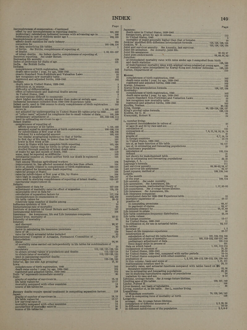 Incompleteness of enumeration—Continued preliminary calculations indicated increase with advancing age in___________ 108 substantial in case of children under age 5________.-..--.-_________-i- 102, 103 affects death statistics for early infancy________ J: S00. Od POH Evrae ees Sich oth 2 104 orrechion 10rse. os. -2 =< 2s et el HP eer Seyi: ig 101-109, 116 fo ata imdorlvine life tables. 2S Fe oe te ah he oh Ka 1 of births. See Births, completeness of reporting of. MR deat bse, Sole ee ceet aces ae RE eee eet Nes 1, 10, 101-107 of infant deaths. See Infant deaths, completeness of reporting of. Incorrect reporting. See under Errors. inereasinglite annimity.- 2 5 =o Se MAME Har eeyutenes 139 Index of preference for digits of age__.._-.L 222 sleet 121 India. See British India. Indiana: eompleteness ‘of birth registration, 1940-—°..... > ee 102 death rates under 1 year, by age, 1939-1941________4._-.- 2222 eee 104 igw recognizes new mortality tables us secs ies Jee es cs oaleelie! elie. 55 registered and adjusted births, 1939-1941_________________-______ 102 Indians: death rates in United States, 1939-1941 ____--_.___-___ eee 3 Rennition of i census ee ene ee ed es A Stet Fetes 2 Meicuity of differentiating 99.0 et Cen bois sete oe ete fey Spor 2 effect of tuberculosis and maternal deaths among____.._______-_____-________ 10 fe, United States, 1940 soe 28 oe bt eras SO ng yo ease a hats 3 on reservations difficult to enumerate____2_-_.__--1---2. 222-2 eee 1 show higher mortality among females than males at certain ages 10 Industrial insurance excluded from 1930-1940 Experience table___.___-________ 56 Infant cards, used in 1940 census to study completeness of birth registration... 103 Infant death statistics: MEUTON Sethe, = sen Os, fee Sd BD A; SiS ree BI Ie bth 1, 101, 103-107 not adjusted for underreporting in United States life tables prior to 1940___. 103 of “other races” adjusted for roughness due to small volume of data____-_- 101, 109 premminary AAjUStIMeNy Ola.) a) A Fes aie std weer ey re 101, 103-109, 114 psed jn estimating survivors to.age: 122) > 20 > wee hora yrhe 107 Infant deaths: : completeness of reporting of: mulecis accuracy of life tables-.. 22> Ss de Sutin - 1,101, 103 assumed equal to completeness of birth registration 106-108, 116 BY SubOavISIOnS OF rst vear OIG. et 8 nl a ee SEL 108, 109 Geficient by a substantial amount —2ontet Tete ek ee ee _ eee 103, 105 has similar geographical incidence to that of births._....__.....__..._..__- 104 in first day of life may be lower than for births__..___.______-______.___- - 105 BOWEL MHTSE When OF Len = oie eS eet aay My ONS Bn 7 ey oh bee 105 lower in States with less complete birth reporting_---__-_--_.______ _.--- 105, 106 probably higher than for births in urban areas_-_-_-_-_-_-_-_-.---__-_-___-_- 106 studied through analysis of infant death rates_______________.____._.___- 103-107 of males by, age and month of death, 10364044. ek os Sees 118 some; may be.reported as stillbirths !its <2.5 bo. bade sees leslie eeu lete 105 substantial number of, where neither birth nor death is registered __._______ 105 Infant mortality: high among Mexican agricultural workers _-_-....-.---.-----------.-----u.-- 104 improvement in, has affected neonatal deaths less than others_____. _____-__ 104 level of, closely related to completeness of birth registration._..___________ 103-105 rates adjusted for incomplete death reporting ___-.-__---.-----.------.--___- 106 eeennr DTOUDS Ol SLALOS 2 as ee ee tra dine ities dene 105 rates for subdivisions of first year of life, by States__-..__..__-..-._..-_----_ 104 rates high in smallest urban places... -_. 20) boteee. Dee letl ee. eoege_2 106, 107 rates used in studying completeness of reporting of infant deaths__________ 103-107 Bpectacwiar improvement in. so ee wee wo eit adeeebtew old ke. 10 _ Infants: agjastmerntt of Gate for 2-8 ho. Bie ee cee Pee ye ae Sol, 2 | Fe es 107-109 adjustment of mortality rates for effect of migration_.-_..__....._..__-..-_ 119, 120 Bppreciaple SLror iD Gate torsos oe) et ee occ ee oho 1 raiculation of separation factors for-...-...-.5-..5- 3 yeusws poet 2th Ia beceus 117, 118 incompleteness In enumeration Ofe—. <=. -..~----.- 2-s~4--+ 44 - see hse 102, 103 MPO ERIIO VAAL CS AUT oo Cee te ee ee ete eae San Pee ees. maken Dara Sos 50-53 relatively large number of deaths among______-____-_----------------------- ss) RFIRTOTIY 9 GO RAGTTNG OF LL Oe ee LS ee ee a eas ate eo STG ae eee os ok 10 MrstalitunOgue SALC.Ol LOL TALL Yo oon an a ne etn 93 Institute of Actuaries (of Great Britain and Ireland)_----__-.________________- 137 UsiSURITIOUICAL Cedi VOR IGS ese ieee eee ee a nn 8 ee eS ~ 104 Insurance. See Assurances, life and Life insurance companies. POERTCEY EE VON, BELGE UG YO al ae oe Fee Oe i eT Br a ene 55-57 PUPIL UL MOEDATEY fete tae sto cct eae con ton ceca nige cas eur ep a nanos tact 93 Interest: PeCVG MG I N%G C8 Dah oof Mica ee eh eZ Bl ct 29 chy Se A an ena Rye kr 90, 97 CEBU) US 0 aa ee tes oh Bete aicatihe Sb a cl CE sae a apie EY ar RG Re ail Sabennae eer 85 factor in calculating life insurance premiums.-.-_-----.------------------------ 56 SPS SLENAEY Bh (0) ba a a a a ey SO EU oN ne SN Cal akan x AY 139 rates for which actuarial tables included __-_-.-.-_-.---.--------------------- 55 International Congress of Actuaries, Permanent Committee of-_.__..-_--- 25, 57 Interpolation: ¢ TREO tte ian ie SE tae wien nice Seah Waar iee no omer ars Sone 94, 96 of mortality rates carried out independently in life tables for combinations of i ST Nip et Ses ae Viak eens Sore seed een ae Ve LN eine ee ial « H osculatory 112, 122, 125-128, 136 to obtain pivotal values of populations and deaths____-_-----_-------- 112, 122-124 TOO DUEAATE PECGS OT TOLER ENS co eee en ee nk ee mn 112, 122-126, 136 TABG JH eAICHIAtIne OXpected GEADUS =< we en he pe eee E TEAL POISON TORMNUIAS tab ee ce ent Sh eee et econ 125-128, 136 ie Di RO COCe eR T AO CROC DUN cen Ne nae a ee ed ew anne 21, 22 owa: POMS LeTess OL Dirt TepIstTauiOl,s L040 rn eT en ane 102 s deatu rates Hdor ! year, Dy ae, 1900-1941 so ne 104 registered and adjusted births, 1939-1941____-.__-__-__----__---.------------ 102 ota PE TOpT ese ta IT INCOIALO ANNU. = capeiet gemep nee een ee caeon- es 90 iv. graphs of number of survivors in__-.-___---+- eee 0 het te ees earl = a a 18,19 GS EO ee een een ne eam e ph et tee erage 15-17 NOTA. COMATOU Will OLHEY COUMUTICS. ooo tennessee ananassae 14 TRUE ng UO RoR TCO ci ae soar tei rp aie A ales Te pel nn ee Osh ape eR A a 20 beat deaths require special treatment in computing separation factors__.. 118 apan: ; Site Pit VITHITLGE CUE WV LWOLS LE seer ne see een ae eon ne toe wine 18, 19 eter RPRevy ANTICS 100 eee on eae ar een ener fin > nnn Sen Si a as Sa ee 15-17 iit SHE UTORE TALGS Thien se eet en ey ee Ne ae eee eee 14 mortality compared with other countries_-_-._..__..-_---------.------------ 14 Deer TClGs OL TUULGRINGY TLC te a te in anne ein tana te 10 SELEY POON UA Ter CELTS CON ee ee ne AE ca igerram in eaten adoweb oun 20 Page Japanese: foreign-born, given by age in census. ......22.22-2-s02-2se00l0leeeo. dle 112 ag Ritesh SCAtes F1940 0 ess 1222 a Pe ad vod e ty at IO 3 mortality of males generally higher than that of females__.-...____.________ 10 _ Jenkins’ modified fifth difference interpolation formula____.._______ 125, 126, 128, 136 JOURINS We DAcos 225 okt soce ese sseawou set Dt -Nell Sang ayy 1 a5) 125, 126, 128, 136 Joint and survivor annuity. See Annuity, last survivor. Joint life annuities. See Annuity, joint life. SLOLD GET @ASSUTATCOSSt mee CHIE URTV Say SCE de DY. Eg 2 90-92, 97 Joint pure endowments-__-_____- of ey pe ee eee Oe Se Meee aR) 88, 89, 91, 92 Junction: cael of interpolated mortality rates with rates under age 5 computed from birth amd death statistics 2 220.2 2 see 5.. See loUEtd <n acl aeons Sealers oat 126, 136 of makehamized mortality rates with original values retained at young ages_ 140 of mortality rates interpolated by Karup-King and Jenkins’ formulas____ 126, 136 Justice, Department Of, sett ausen ht sities esses hei bel tees he 110 Kansas: completeness of birth registration, 1940... 22. ._ 22.2. 222 coolest le 102 death rates under 1 year, by age, 1939-1941________._______-_____..... 104 registered and adjusted births, 1939-1941___.._._____. 2222 102 Kearupp Johannes. - nes — ised laser Sl ar bie tee heh oiielg 126 Karup-King interpolation formula... 2222.5. -2__-.2....-.2..-bizeriee 2 126, 127, 136 Kentucky: i completeness of birth registration, 1940_......_...-22 222222222 lee 102 death rates under 1 year, by age, 1939-1941__-________-__.-_..._-.. 104 enacts Standard Non-Forfeiture and Valuation Laws________ plot aa_beglu 55 law fecognizes new mortality table: __ =. bees! fede) eel io 55 registered and adjusted births, 1939-1941________- 2-2 eel. 102 TRG YAP NALLIAD ree eenencs easel EES 2 TRL eek 8. eA 20, 120 King Georgoceresut sett! Wile Geer on ails eeu see_ ie 96, 122-124, 126, 137 King’s pivotal value formula 123, 124 NERD DS oikshr tienen ema sen eo ee Se Na ee oe Pane 5 93 SOQCT WISI RO DOLt, he oe. Sees oo sears linet teres EL asraiery B a 24 1,, number living: apparent inconsistencies in values of. _....-.-...--.=.+.---....--.--2.---22- at aces’ 2l-and 65 by race ahd Sexi. St Fe eh oe as a, Pes calculation ofse2 S228 IT. Teh BREE DAS. LeU ea iy? Ei a bet} OF 10 eet ae comparison Ofssc bare cate ee et oe eee cete ceo ccaeee MONO. ae B ie. Sei te et ee Se NE) SER EN EO As Dell PT 8 Oe Braples Ufone eee te ete Te RT SEE A tC) BHD in foreiria Countries Pes aem.2 2. kes devs 238 ee De! Oa ae 1 in United States; 1900-10418 227) i Pg see oe use of, as basic function of life table_________________ use of, in estimating and forecasting populations Lz, stationary population: calculation: Ofct oe ait ees SO AG AR ia 2) TEA SOY dotinedl. seas 2 ek eee ee OL a ey not’shown: for'makehamized tables... 2 2... eden wckene sec ee Se 93 use in estimating and forecasting populations____.________._.__.__-_-_________ 22, 23 Gageartee, is Lil et ee a FST a Oy a aa 111 IPAM EANIS OSLO UNA = Sa Brack eine 2 en ry on Sea sa 111 Dast:sorviver atnuiiyse: 6-2 sot Sea ere Dee ere 89, 90-92, 94, 97 ast-survivor lfeiassurantes seo Sak ee yee Bie ea) FEA rs Oe cer ere 92, 97 Teast. Sqiaress WIet hod or Soe SO RC 2 OF Se Oe BSN OTe 109, 139, 140 Length: y OP CHG ARONUL wala tes Sane tee Nees tenes, Ques Sen ee rs Eg SSE EN ae 108 Ol CHO VORP Ae SS Rr ge Stree naa eee s SOD NG ARN OD pe ty Ae 108, 134 Life annuity. See under Annuity. Life assurances. See Assurances, life. Life contingencies, mathematical theory of-_._________________.__________- 1, 57, 85-92 Life expectancy. See Average future lifetime. Life insurance. See Assurances, life. Life irisurance companies: contributed data for 1930-1940 Experience table______________________-__o-_- 55 mortality expericice of iasaie A es et Me Ts 10 Ore ee 55-57 practice of: ATt CORI PUM DS DUCATI Fe Se? Eee RO ie SO ee CL TO ana oe ere 88, 97 il papmneHt Oh claims th: - oy WNT” PORE 28 Feat soe ee CART 88, 97 DY CIM re CHAT ICG DY sacs e ea ese rn ae ee FEA 56, 57, 88 EATS aR COresy LE BaUnbO se ee. eee ee ae ct See Reena) SARS See SS) Te ee 90 Life table constitutes frequency distribution_-____.__.____.-___-_-_---_.__--__- 23, 24 Life table values: formoreien:- counties sss er se ee eos eee 15-17 TOF enitech tates. P000-104 ~~. as Ss ete oe Se 11 modification of, for use in actuarial tables______..--------2------_---------- 92, 137 Life tables: SOCUPA OD reat ate nn ine et ee Le een es oe 12 ‘based on life insurance: experience.-—~2- -- = seb se 55-57 construction of: : calculation of derived life table functions. -_-___......--.--------- 101, 133, 134, 140 calculation of rates of mortality -..-.....-.-------------- 101, 112-132, 135-137, 140 preliminary adjustment of data. 22-2. 5 eet nea eee eno s eae 101-114 three mmjor steps in process Of2a2tn aap soe en eam ewe Senet 101 MELA OW HICH WASOG a te. 2s en ee SO nee ee te 1, 101, 112-114 explanation of columHs Of <0 62 Bet eee Eee ee adn e ae ee Eee oe ee 21, 22 for United States, 1939-1941_______.---_---.----- pes teen tus te cua mene Benne 26-53 for United States, 1939-1941, compared with earlier periods_--.__._---------- 10-14 for United States compared with other countries_-___._____.------_---------- 14-19 Sreaclui atone Olin seer eek che we eh 1, 2, 101, 109-112, 120-132, 136, 138-143 in this volume, basis and scope of Tiathonraticnl notation Used its. ee oS Seite ane coon lee seen eee 24, 25 mortality rates, and actuarial functions compared with tables based on life Mmsurance experience---.---.----------- Seton ee ene te tl ee Senet ef 55, 56 use in estimating and forecasting populations -__-__---..---..---------------- 22, use in studying reproductive capacity of populations__......_.......-------- 24 variation by race and sex_-_.__--.------------ ender id eel! seeks 2-10 Lifetime, average future. See Average future lifetime. Mirettinm eres Otlite ta Diedee+ se-- +2 oat ono hoe asins acc sear cae 133, 137, 140 TING erst OFPSst ee ate te eran eee nee teL ene aads aaece 106 Lives insured, not: basis of tabulatién------..--...-.---------=-------------- =~ 56 Living, number of, in life table. See /z, number living. Logarithms: of Makenan constants-2> sacse-- 4 - .Ssecatent secs cseeeeeece JL 79, 139, 140, 143 used in computing force of mortality at birth--.-.-..---...----------------- 138 Longevity: ae average. See Average future lifetime. comparison of different measures of__.-.-------------------------------- 2, 3, be bys in different eoimirios 2 Vo=o=5= 5-25 h = 2 een eee enon nnn etna an in different subdivisions of the population _-______-_-_--------------------- 2, 3, 6-9