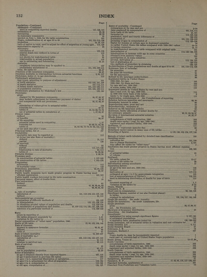  Page Population—Continued estimated—Continued used in computing expected deaths___...___________-.______-____L_. 127, 128, 141 estimation of - 2.2. saawalan oP Bet OL Boa ot ee ahora Th. 1G 22, 23 RORUCAS FIN oo sas areas a tuee baa te oe ae Pere hae kisét cess ehlepeee ty 22, 23 instationary: community isstees OR 6 ee ry ELS Pee 21 needed on July 1, 1940, for life table construction__-_________________________ 101 Negro, redistribution of, at ages 55 to 69__.._..._-__-_______________ 101, 110-112, 128 projection_U..222eb ee SS Re TF a aa foe ag! 22, 23, 125 ratio of native to total, used to adjust for effect of migration at young ages__ 119, 120 reproductive canacity.of_-.. 25-2 25--~ 2a) Ge eel en feet 24 stationary: calculation: Ofc: 22sec. ass se oc k ek 55 oo eer lt ee 133, 134 central death rate defined. in terms of... -..2Jjs_-i5 22bce Ole ea i 119 Gefine din fietcc 8 OS ee ol a eee, Seles, eee ae ae a 21 not shown for makehamized table... _._.__-ssic icc) fib len Lines 93 relationship, to actual population._.2!uce2o) eos ee be ee toile 119 use in. estimating and forecasting..-.2..--_...____-_.. | suse pope 22, 23 statistics: osculatory interpolation may be applied to___-.__-__-____________________. 122 proliminary edjustment of... 2... 2 ee ee ee 101, 102, 109-114 total, life table for. 26 6.345 es aren Sh eRe Mh ie at elie 26, 27 Practices. of:life insurance: companies... oc... ees lee ee 88, 97 Precision desirable in relationships between actuarial functions____________ 2, 92,137 Preference, index of, in age statements.) us. en. soc eel eee 112 Preliminary adjustment: four types, according to purpose of adjustment_______._.__.-__._____________- 101 of birth ‘statistics. - en. ee ee Ee ene eee aL ie Pee sn e 101-103, 107, 108 erceath Statistica. 7 ck kof a re eee eee ted Peel eS 101-112, 114 Of Infant: death statisties 22-0 ok ee eee pee gee eee 101, 103-109, 114 of population statistics_____________ noe one ee See cot fen es Bee 101, 102, 109-114 Preliminary graduation by Makeham’s law________-__-____-___________-____ 139, 140 Premiums: ross: charged by life insurance companies-_-__.....--.2...-..-__..-_-__---. 56, 57, 88, 97 may include adjustment for immediate payment of claims________________ 88, 97 not comparable with net premiums______.__....___.._--___________- 56, 57, 88, 97 net: calculation of values given in actuarial tables___._.._._______________+___- 138 JOTMUIAS TOR ee Nees A ae a ae oe Eee meee dee ec 87-91 LEDIOS: Ofc. cc eens oe Ee. cee eer eee cee tae 56, 64-68, 75-79 use of actuarial tables in calculation of_________.___--_____-_-_____-__- 1, 57, 93, 97 Present value: Mefined So er a rare ae acre eee ee saa ee Oe ce ee 85 QE DENCRES Ss ven ae hg orc bee oa he ae ee pe ad ik ee ee 90, 97 of life annuities: f actuarial tables used in computing   ROTIM IGS FOL osc ele ee ee arse ee ee Peet re i208 CoE Wy) ae Pe ag UR Te rhe ins phe Balt TE 56, 64-68, 75-79, 81-84, 141, 142 Of ONS taut due ater Pycarss- wes See eae et ene eee seman eu ee eee 95 Principal tables, List of 2.002 ose rn es ee aoe ee ae ee ee IV Probability: mortality-zateaay, De regarded as- 022 Sah Bae ee eee 115 of dying (see also Rate of mortality): defined 22 SSeS 4A a oa We A oe ee ee ets See oe 21,115 pg Ba! tetera 7 7. Peale Riel apieabe te nies) gal Ab cB lan ely c ty oly Lp iA pany Spey 120 of survival: aCe ivavzre Raplaeiebieees. ty ae Baas Cig meeehd eth phe ae ate deal, Regt bl eet umd geste 93 page ty MMM Mah ge cont ib oto Mae Ua hale bail tla deghybel_dopecdades ae Gao baege tal Hid 115, 117, 120 relationship to rate of mortality_____________- eh eae Se ae eo 93,115 tablesiOb ass 28 Ry nt FS ne tn Ee Te cee Pe ee 58, 69, 80 Probable itetime o's ee Na es eee eS OLE 3. 23, 24 Processes used: in. construction: of actuarial tables-=2 == 22222222 EL ea et 1, 137-143 in construction of life tables... =. 2022 2<.5!) 9s 22EGh we eal de 2) f 1, 101-136 Progression: arithmetic. .s$s2sa ble oi nS ENE Ee INE RED REE LE A 112 of mortality: rates? @ Rio 222 SSCS T EOD! Deis Ea PET SOOT SOLA) 2 PUAyE 122 Projections, population 2= <2: 2222222 2ssc sce ire ssid: EE ee eae 22, 23, 125 Proois ot death=-2 3 -2s5ss0 sos 2522s 38 4 2g FO ES en AS, OO aD he 88, 97 Public health measures have made greater progress in States having most efficient: registration-~>-2722ser28 fs ers soe eS ea 103, 105 Public health workers interested in life table construction________.-_._____-____ 1 Puerperal causes, effect of deaths from_-_-._-_-.-.-_-.-_----2-----22---222- 222. 10 Pure endowment: Gefined >. 5252422522 2253 es seg aces et ae soss 2 Ps e aos eae eee 85 fOTTNGIGS eS eae e oea ee ee eee Se 85, 88, 89, 91, 92 FOUN Foose ne ee Gs ee ee ee eee ee Pee 88, 89, 91, 92 qz, rate of mortality: PLETAL IONIION cos So ta re eg eee ee ee 101, 112-132, 135-137, 140 GefMed, os see oe tw dn sn nk een a a eee ieee 21,115 Quinquennial age grouping: comparison: of different methods of. 472A! mises Wei) ei Sear ap ee 121, 122 in interpolations 45 (a) seit Sieh Se Sed pe ees 122, 125, 126, 136 in obtaining pivotal values of population and deaths_____________-___- 112, 122-124 in tabulations of populations and deaths__________- 23, 109-112, 114, 120, 127, 128, 143 selection of'a particular method 0f22. 5-2 2222- 2 ee ee eee 112, 120-122 Race: etrors.In reporting of. 522 2 sos StS 8 2 Salen oat eerie 2 life tables prepared separately by _.2_ = .---.._.. 530 Gc_ stesso 1, 21 Variavion in life tables:by = 2-225. 25.2 22k Le ae se i ee ee ee 2-10 Racial composition of ‘‘other races’? population, 1940_-___...___--_---------_-- 3 Radix’ Of life table =*: 5.2. S222 Seis es Bes eo ee ae ene ee 23, 93, 133, 139, 140 Rate of discount: appears in assurance formulas._sressest soe le) Ses eS 90, 91, 97 definedtise 4 wie pally apt Lb ed net ees ete ey a es ae 90 table ofo2_-2 2s as Tene Sei ei ieee es, 97 Rate of infant mortality. 7... eis eee ee ee ee eee -10, 103-107 Rate of mortality (q:): coletiation( of: 2520. 5.5 hen ey als ee a oe i ees 2 101, 112-132, 135-137, 140 MeHTNOG Soest a 8 Sas ree 21, 115 relation to.survival'rate:c_.. 22! 2. ae Fa ee eee hee ee ee FO 116 Rate of survival: SVOLRPO! acl gens. een enn ob 2S ee ee ieee 2 a ee 23 defined 20) oo ha NE ee Sa ie es) eet are 93, 115 use in population projection_____-_--___-_--_--_--- oe ee eee en Oe es 22, 23 Rates of mortality: at age 0 obtained directly from reported figures_____..___--_.---_---.-_-.- 107, 116 at age 0 understated in previous life tables_____..__._.-.--__-----___-------- 103 at ages 1 to 4, numerical illustration of calculation-_-.....-_.-___._-._.------- 117 at ages 0 to 4, adjustment for effect of migration.-..________.__.__-_--_-.-- 119, 120 at.ages.0 to 4, computation. of_--.. Yi Bae aie eae ee 115-120 at old ages, computation of... 222 Sees os Pee 124, 125  Page Rates of mortality—Continued comparison of}‘by. race and sex! tulisite alanilal fcc aaoty oll bo srabledostrh 2-10 data employed in computation of__: 2-22-2222 101, 113, 114 form basis of, life! table_é.25-~ owes = = a eu ee TL A Ce 21, 101 formulas fors.358 Set cen 8 EES 2 TOE eee HUES De lee bay a 115, 128, 140 graduated, third and fourth differences of_______.__.-_.___..-__-.__... 128-132 graduation of_____.______.__- fr es nee aaron ene, ae SE ED aD 101, 110, 122-132 rouping of ages.In computation of_-05<4 /. 1's) Boe War iiegen io os 112, 120-124 higher for females at certain ages in depressed countries______.______________ 10 in earlier United States life tables compared with 1939-1941 values__________ 10-14 in foreign: countries 13th yee Re ee es bo eee 14,15 in makehamized mortality table compared with original table__...__.______ 141 inter polation-of: na et i eee --- 112, 122-126, 136 interruptions in increase with age in some countries__________________.____ 10 ‘obtained from. annuity! valiiés) Sens Pn A ee Th a oem 140 peculiarities. of, in some-countrieg! 282/01. Sats Desi GPa alae 10 pivotal, derivation Ofen.coee oj nee. AO DESPA OPI eS Se 112, 124, 125 test of graduation of2-7 Hoe Om IW) Q08N) NOTRE MTE Bh a9) TWP ST LATE Be END Saal 126-132 two methods of procedure in obtaining_____________.____.._______-_._- 122, 123 Redistribution of Negro populations and deaths at ages 55 to 69______ 101, 110-112, 128 Reference lists of formulas: ; a fOr Annuities a hh ete a EE Oa eee TT 1G Bee ae 87 for joint-life functions: 20s. n8 2 SA) OR Ce SIRO Ta CL 91 for life assurances. + AYR GOOD De TION OY ONE SE TAS, Geers Ta 88 Refund to life insurance policyholders _____-_.___________.__--2__---- 88 Registered births in United States: 1989-1941, by race .ii.2e JR oh A A Bi Pe Cod AL Bera 103 1939-1941, by State-and:tace-1 20 PPP PON) ye al eet aS 102 by race and: sex, 1934-1940. C07) OCS DIR ON tr) ta L040 DEMS Fo 113 of white.males,: 1034-19410 bly ths a PUN SOE OD, SET BOSE Ee Be 116 Registered deaths in United States by race and sex: ages 3-and over, by age, 1939-1941. 2 eis eG Ee DER Doi 114 in 1939-1941 form, basis oflifetablesms. Solvisius Foye see * eae 2 under 5, by single ages, 1934-1941_________ ae tae” URC EAN A Ry ied oe! 113 Registration, completeness of. See Completeness of reporting. Relation between annuities and assurances_________________-__________________ 89, 90 Remainder interest inestates oA Lie Fo Oh SE OTe LOE 90 Reproduction-rates;' gross:and nets 29-29 i Ae Oe ee 24 Reproductivity, measures of________- ceca Mie oe Meld Sci td hi Rel et 24 Reserves on life insurance policies. 222. + 4. 2225402 5. ee ee 85 Residence, faulty allocation of infant deaths by__________________-_____________ 107 Reversionary annuity 54 soo ha gee I OU a ES 89, 91, 92, 94, 97 Revision of international actuarial notation__________________-______________ 24, 25, 57 Rhode Island: completeness of birth. registration; 1940_2<= 23. 1h 1 Oi a ae 102 death rates under 1 year, by age, 1939-1941__-_-__-.-_--__-- 104 registered and adjusted births, 1939-1941______._______-________-____________. 102 Robinson, Gi Ses ere Beet Che ee Sea Re a ce 111 Roman: “‘a’-represents annuity-duess- 2 ee ee ae 90 Roughness inconvenient in many uses of life tables___..______._______________ 2 Roundingof figuressee (ee hsp es a a Ae 2, 123, 126, 132-134, 137, 140 Sample of infant cards tabulated by detailed race classification________________ 103 Sampling errors: Correction fOr w..2 bie RIN ae aoe nS ease Sebo ee nee Tee Cee eee ee 101, 109 due'to chance fluctiation tae wit een) Seas sen ney Eee 2, 101 may-affect life: tables for: fother races? 2-2 2 ear eae eh eer Be 2.3 Sanitation has made greater progress in States having most efficient registra- $ion 2 se re er sae ee Re Neen, See eee ae SO 103, 105 Scope: of actuarial Cables+ sesees es eens 2 oe Sale OS a ee ee eee 55 OF VOFGRIG De 4 see aah te At oy: Stee, cain afin a Ac Orch a ele ee Sn Te 1 Scotland: Tife'table*values for S- 2 ahaa ee 5 ae Ry A ee ee ee Say Siva See) Senne le 15-17 source’ of lifetables'for Hale Fee et ee a Ag ee eee 20 Self-selection-among annuitants:: “scp I A ONE AOE 57 Separation factors: at age) by-raceandnsex1 9345] 04 anes oe 4h 2 = SDN ee el eee Go fined ors ks Ab ree Aas ae UN en ena) eee Oe ee See eee derivation: of:esc hearin eh BN OCIS Wael ied et 2 tee Ree ne Se Oneneen) Sopeee keer estimated at ages 1 to 3 by approximate integration________-______--__-_______ test ofappropriateness:of Gloveriszen <n ent ee Ae ate ee ne eee used in estimating distribution of deaths by year of birth Sex: incorrect TeportingOl yess 72.88 ks es ey ER Eee VR eheete Senne ow 452 Vatiationtin life tables: bynkis ah} BER See ee See ee 2-10 Sharp @yfraudek so2. 8 ore ee ed ee ek ne II Sheppard iNet wee 2s ee en 8 og sete Ee SO ee ee ere ee 93 Shorticntsun computation: 224s ee Seen 86, 125, 126 Significant figures, number of (see also Decimal places): TO tables peas See * Ase ene Beek se SE RRS EN = eee eee eee ee eee eee 2 retainedin calculations 4-222): Sixt ie ee ee eee eee 133, 134, 137, 140, 143 Single life annuity. See under Annuity. : Single life assurances. See wnder Assurances, life. Single premium:    PLOSS ie a acd sack gt igh oct Fee a POR” 2 8 ee RAS AR ee een ee 56, 57, 88, 97 net. See Premiums, net. Skewness offrequency distributions 2. 52 se om ee See eae eaee 23 Smoothing. See Graduation. : Smoothness: maintained by using enough significant figures_______------------------- 2, 137, 140 ofestimated populations 225225 estan ot Oana eae ee ene eee 110 of mortality rates, graduation tested for____-_-_- an See ie Cae ee ere 126, 128-132 Social Insurance, use of actuarial tables in valuation and cost estimates for__-- 57 Social Security: Act Lic) o2: 22 esse ol PR OL A Pe 3,111 Social Security: Board s44225 2-62 eae eee ee ee II Solérzano, Js (Bios 2 sh Ske ees een ee 14 Sommers; Herbert) Pocus 2s seco ses 4s see sew ee en eueeeoiee 107 South: Negro deaths in, may be incompletely reported__-_-------— aOR AA OB aE RS 1 rural part of, contains half of United States Negro population_-__._--------- 1 South Africa; Union Of. 222 os 2 ou sna ee Se ee 15-17, 20 South Carolina: ; completeness of birth registration, 1940______-__-.-_------------------------- 102 death rates under 1 year, by age, 1989-1941______._________--_---_----------- 104 registered and adjusted births, 1939-1941__.___________---------------------- 102 South Dakota: completeness of birth registration, 1940__________._-------------------------- 102 death rates under 1 year, by age, 1939-1941________ Sepik ag buen Pas g Bina 4 104 registered and adjusted births, 1939-1941. ._.-...J..-.--------1----=--.-.. 102 Spiegelman; Mortimers 46 ib ee ee Soe ad 2 ge erie En eect II Spurgeon, AW Vins Pas Se ee eh eae Rs 57, 92, 93, 119, 137-139, 143 Standard formulas, application Of. - 2 l2.- saaz seee- feeb Snaen en denen 101 Standard Non-Forfeiture and Valuation Laws-_-___-__.-.----.--------------- 55