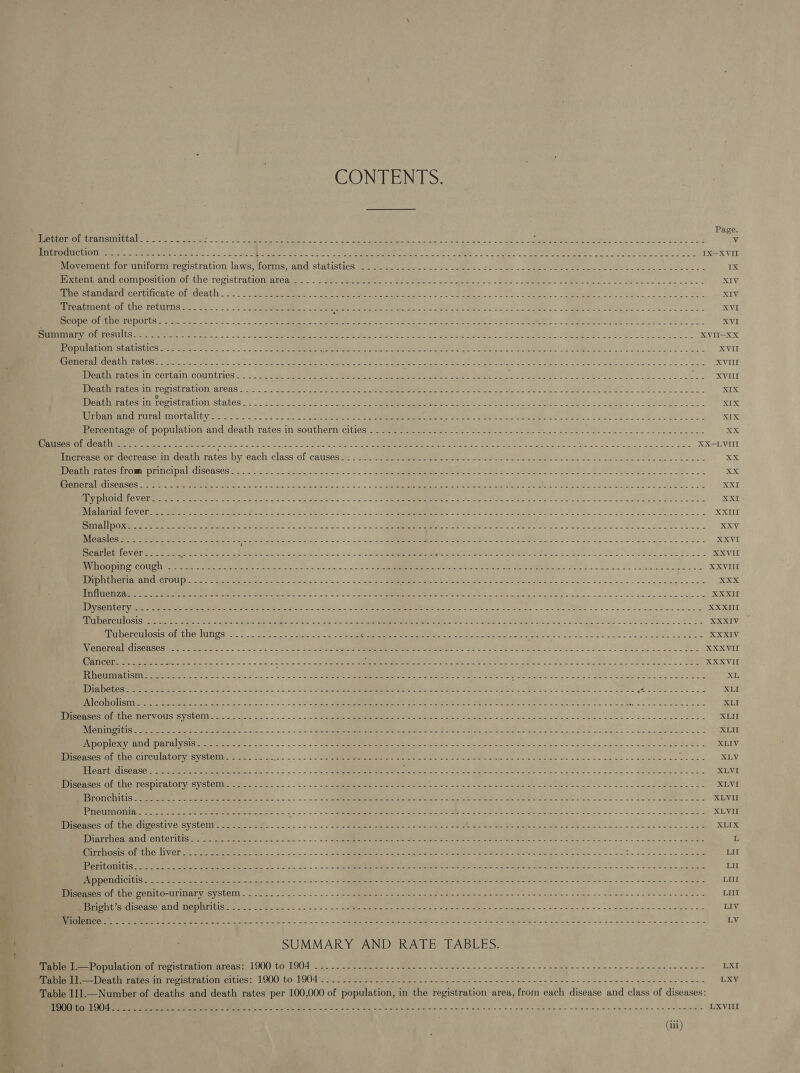  CONTENTS. Page. SER AMCECESE Sek sc... Lee cls oo ee neh AG Seek. - witness CAMEOS ey Sal Ske lee eee cud v Sun AGEN ha ee Re, ee a el? Bi (1 Sp RR ERS oh i ee eT A os, oe ODS SN ee eee a aed IX—XVII Moyementcormuniorn recistration lawsshonns rand statistics: sai aaes scl... eae e eolcce bees - Soe eee Soca se 118.2 Eom crcompositien Ot Une reristraionm areas: — - seer iee eee ete tee as ro RUE. pe ee eats XIV rarer eerie Drmloath: ... .°. ¢ ols cee = ce Senne te ere gh BA ee ae res ne coke te XIV reaemenhrOr tbe TetuIns. ©. 1+... Senate. ee Rete Soe ELS ae Malian! 2S Res orl Sk eS. SSS Mee Ses oa. ol XVI Pent PTE sO DOLLS eraser ee On... DLS ee me © RE Atel es SN URE RE lye AS. AR RES Ae OI eR XVI Rn ae Sartre. |): Le ee Ie eg WO Nba on oR eee eke ce ek XVII-XxX ‘PV SUULEISR ofa SUPER O TUT GS BS Se ees, a ge eg SO ee oe Oe i org OL 5 Se To eee. ae ne ae re or XVII COVES RNA OROR RE SEE Se SR gO ac SN DN Ee ty Rs Rey a oe Ree 2 A op ae XVII eaumentes In Certaln.countries. = 2.0.0). coeds ik Seek le eos itr tsa: eek. Roe! OC se ee a mm 98 U0 PO MenENE LOSminT CPISUTA GION TORS 2c 4. eek eas ee Oe er hn) emer treme alee Pekar me tenia: Spoke SWS RUS Ds LP ose lk XIX Death rates in registration SALONS 2 Re rete ok ae Sips cs Oe eR ge eI ep ln EA OY 2, Pea Colle PRT SR RRR oo EE RRC XIX Re CPERAL RUITE) TOOL EY OP Wis oo? on «3 nacre en opus ee hs prin, Sie Shane aed hd oe? Oe esa XIX Percentage of population and death rates in southern cities .....-..-.-----.--2----.--------------- Bee gap a ts Bas &lt;x Batees Ol desth =... .- 32.2 a: - POE pate ee BB Shh Be Soe cE So. ate ea &lt; SEE por ~ Get sett mig tose Saar a XX-LVIII inereaseron cdecreise in death rates by each class of causes: . 2a 252 ee see ee oe eas eee een eee ob eee eee oe MEA mCAt OT OMON IIL Cl pan diSGAsesmr2n sets Ss ao yon) &lt;2 2 See a ete PES PERO (a SE Mae irs eI SI Beha Fa Se oe eX OT inpl) GU Ses Eee 2S, 2g. BR Se eng ae are aS Oe SS ES eee San aise © ee Skane pee te 2 a XXE PR OM OVOUAEy I eine ter ave OS ery Ses Ae en Chass oo 58S 5 ee 3 Sete aN ee ps8 Seah URED Bel OL a eee XXI Sa Ee Teer icity PARAMS an ors, ee tse ~~ - 5 4 &lt;a Oa ide a vam o es 1 Soom ow oP age ewe aeje vce ne XXUI ONES de Se Se ee Bee a eee ee OR a ae ee, 9 ioe ee XXV IN Gass ee Sean Sule SO eae e a ac &gt;&lt; 5 « 0: ae Pea eee MEA a ers ora sta gis apc Fae XXVI Scarlet fever....--- “ee eS ae eg Sea ee ae Fe cy cid a bats eb aes a See Cae aS RS. , 48 1 AVDA eras REVS COC)” UL eemeneneene Sree see r ROa a renee Re a Sac he |. tL oe age Seager ye Se Rape ee a ee EX VIIT MATE GION. og Pte Sets pon ee eas == onan fA Rte et emit oe, teeta ee Bue S72 c ns eae ee XXX LOUIE AL oa Soo Loe ee il oe 5 oa Se eee os - 5-22 Se ee Se 5 Siete a ee ne a oc: U1 IWR =, Ske SA Boor Shit cmc Seas 2 Oe ae MERE es aS ths. Solent Tyee ga eit Dear... ee XXXUI {Dio 3ig QUIT CEN AEOERE oh Sea ee Orie Ses: Bye dE ie tet eS cll sc Sly en hes ep aR nS ae ea eg 1g a eS XXXIV inerculosis.on the lanes i). S_S ee. os a ee ee eae aries S20 Kl te ee ON Rese ae a ee att ee doo al RELY BORER E MORO ct Face oie = 3s es = Shin Oo ieee eghe eR EA eas sod oc ae Data ae CEN Oe oie s'.. lee aes ae XXXVII PGi Smee ree gy se Sole ae A Sl Lo, kee eee ee eee eer ane rNe AME Stal cite Soe Bae OSS OS 2a UUNERmmn a were del Sie eee ie ade Meek OP Dee Bd ye EE Si ee XLI foun AS Ri, 2 cee he 2 ce nl ee OE oc os cael cere ees my Sed ais ARL. W iy Re ee Oe Oe ee a eae XLI PONE eSTOMUIeMNGly Olts SY StOI sa 4e,2 fe 0)s = -.0in'==.&lt;(- See ener ee be er a See ene ey eee Dork a eb asad sl ee eS. XLII RRMA tee Vee Ce SL ARE a Sipbe, o - ~~ = - 4c. ag ee an ait ee LE inl igo, Bee wind hie Siew o's Raw sw winln dioeiae eae = XLII nnn RENAE Rita ere ect... | - 5 s 5 PRI Sora cial Wi oA Ss evn Arete neat Wel wate wie gah oo oni ec ee XLIV ero eLCiIPCtuAlOL VES VSlCM a= SoS... . 2. an eee ee ee nS CRN ee Se eB ine a yc. Soe +o. se udeleic$ ete XLV SER Oe ae ON SE Oe RE a ne a | XLVI DhnasOs Ol MNO MeSDITALONVISYStCliies mts ==... 5 -. 2. . 22 eee ene Ue Jo Se Se ec eae ee nent a eee areas aed, Se XLVI BPESFONCUA LG ett Saas Tx cee ee est C= Sinla;- -,- =~ - »\ Sayeteerepeemren te BS tieiclabalaya aia UE, te SEE Ay inate en ge RR SE, ea XLVII ARVO Te OS jee ee. HA Se ee Lo 2 oe Sees eo Se eee Sao. oF cian ee eee amet ot SANE ge XLVII Memes OF bE CLOSE VGiBYStORTs og ono f--..--.--- + sss saben ua Jace aed Greet Get eek Rss. a eae ie ee XLIX ee ema VOTINCT CIEE SE RE Utd AAG o ani... = = - 2 eRe Ro ete ee ee ahs LAI 8 gl te AS a een oo dn noes game L Bec Otuar mts. LIVGbaeee eames Salts oss. - - . . 2a eI Ree er ian le Ps PE Meme ee ee ce Ll ps ee ee LIL ee TCOR en ear 2 ee eee YS Sc. _ 4 5 Sie aaa ee ocean TLE Se AOE? SP 2 Se eave A ees ute Ss a oy oD ee be ete LIL OSS oD Ree 28 la 8 Ve BP ae SRO Ss acres oh een oo ecg Gn aes ie a eee eae, tp LUE a ene uh Lice ten DOIN em Y SiGe. epee A 2. = -)~ 0 oie ene ay acre lte ope ee Sale 2 Lata Sw me craters Sel &lt;~ Seine’ o:cenlce aaa te LUI EO NEGN SERS MOTT RS nM ae IE | ee, oa te eo ee kee eee ee ee, ae LIV rar en ae See Pe ere ys Oy eS. se ee es et ee Oe Se Cea aue Pak cae ey hee ecees = osc LV SUMMARY AND RATE TABLES. Sen arninntionor sagisrraciotereas: 1900 to 1904 1... &lt; 22 wie 2. Bad. a Boies enn FS ae oe aah we oe ee ene ae nest eee nee LXI en ere ere san ter mri orciries 1AM) t0 190495552222 eos See ba then on ac snc beeen gst wane es ee te eters ane nt aeda gee LXV Table 111.—Number of deaths and death rates per 100,000 of population, in the registration area, from each disease and class of diseases: a (ce Pm a ee ee See Pe ee eed aie ba min nics o setd bl pin Se oe necn cin Seice nade eo cen bale LXVIII