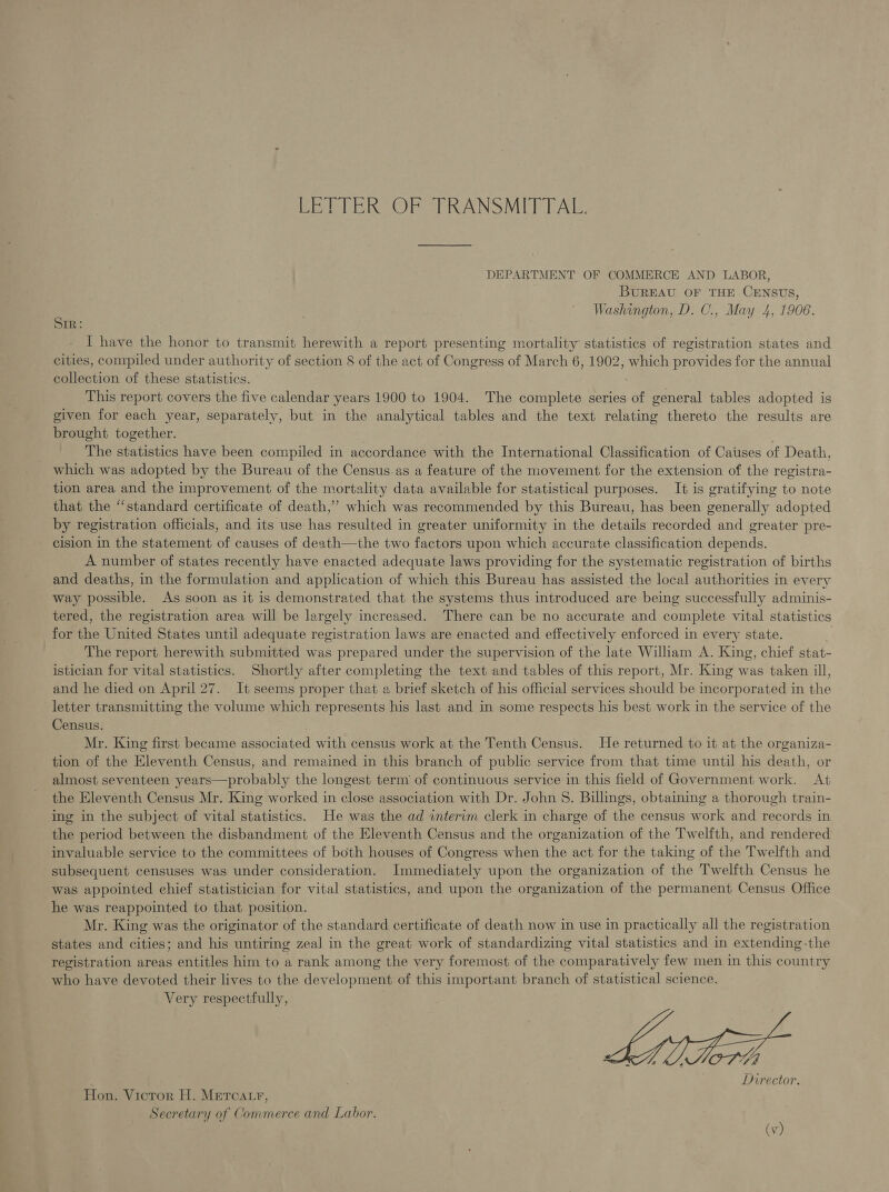 LETTER OF TRANSMITTAL. DEPARTMENT OF COMMERCE AND LABOR, BUREAU OF THE CENSUS, Washington, D. C., May 4, 1906. SIR: I have the honor to transmit herewith a report presenting mortality statistics of registration states and cities, compiled under authority of section 8 of the act of Congress of March 6, 1902, which provides for the annual collection of these statistics. This report covers the five calendar years 1900 to 1904. The complete series of general tables adopted is given for each year, separately, but in the analytical tables and the text relating thereto the results are brought together. The statistics have been compiled in accordance with the International Classification of Causes of Death, which was adopted by the Bureau of the Census.as a feature of the movement for the extension of the registra- tion area and the improvement of the mortality data available for statistical purposes. It is gratifying to note that the “standard certificate of death,’ which was recommended by this Bureau, has been generally adopted by registration officials, and its use has resulted in greater uniformity in the details recorded and greater pre- cision in the statement of causes of death—the two factors upon which accurate classification depends. A number of states recently have enacted adequate laws providing for the systematic registration of births and deaths, in the formulation and application of which this Bureau has assisted the local authorities in every way possible. As soon as it is demonstrated that the systems thus introduced are being successfully adminis- tered, the registration area will be largely increased. There can be no accurate and complete vital statistics for the United States until adequate registration laws are enacted and effectively enforced in every state. The report herewith submitted was prepared under the supervision of the late William A. King, chief stat- istician for vital statistics. Shortly after completing the text and tables of this report, Mr. King was taken ill, and he died on April 27. It seems proper that a brief sketch of his official services should be incorporated in the letter transmitting the volume which represents his last and in some respects his best work in the service of the Census. Mr. King first became associated with census work at the Tenth Census. He returned to it at the organiza- tion of the Eleventh Census, and remained in this branch of public service from that time until his death, or almost seventeen years—probably the longest term’ of continuous service in this field of Government work. At the Eleventh Census Mr. King worked in close association with Dr. John S. Billings, obtaining a thorough train- ing in the subject of vital statistics. He was the ad interim clerk in charge of the census work and records in the period between the disbandment of the Eleventh Census and the organization of the Twelfth, and rendered invaluable service to the committees of both houses of Congress when the act for the taking of the Twelfth and subsequent censuses was under consideration. Immediately upon the organization of the Twelfth Census he was appointed chief statistician for vital statistics, and upon the organization of the permanent Census Office he was reappointed to that position. Mr. King was the originator of the standard certificate of death now in use in practically all the registration states and cities; and his untiring zeal in the great work of standardizing vital statistics and in extending-the registration areas entitles him to a rank among the very foremost of the comparatively few men in this country who have devoted their lives to the development of this important branch of statistical science. Very respectfully,   OT 44 Director. Hon. Victor H. Metcatr, Secretary of Commerce and Labor.