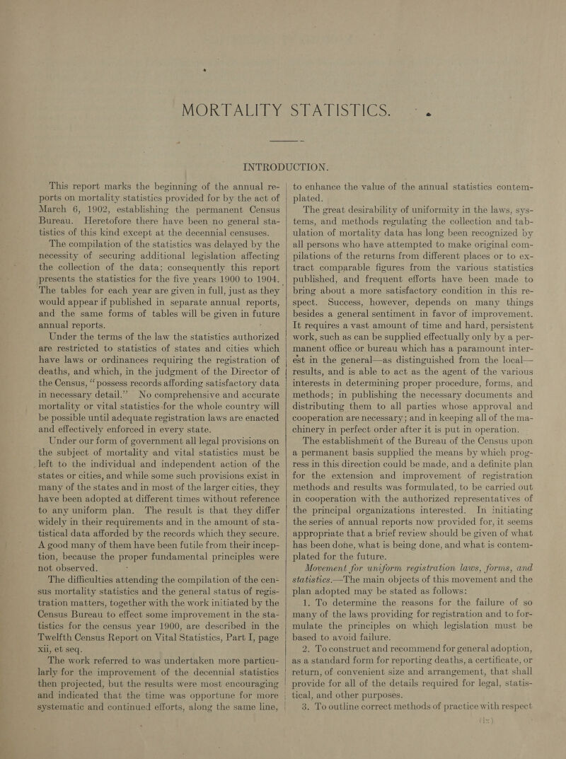 ports on mortality statistics provided for by the act of March 6, 1902, establishing the permanent Census Bureau. Heretofore there have been no general sta- tistics of this kind except at the decennial censuses. The compilation of the statistics was delayed by the the collection of the data; consequently this report presents the statistics for the five years 1900 to 1904. would appear if published in separate annual reports, and the same forms of tables will be given in future annual reports. Under the terms of the law the statistics authorized are restricted to statistics of states and cities which have laws or ordinances requiring the registration of deaths, and which, in the judgment of the Director of the Census, “possess records affording satisfactory data in necessary detail.’’ No comprehensive and accurate mortality or vital statistics for the whole country will be possible until adequate registration laws are enacted and effectively enforced in every state. Under our form of government all legal provisions on the subject of mortality and vital statistics must be _left to the individual and independent action of the states or cities, and while some such provisions exist in many of the states and in most of the larger cities, they have been adopted at different times without reference to any uniform plan. The result is that they differ widely in their requirements and in the amount of sta- tistical data afforded by the records which they secure. A good many of them have been futile from their incep- tion, because the proper fundamental principles were not observed. : The difficulties attending the compilation of the cen- sus mortality statistics and the general status of regis- tration matters, together with the work initiated by the Census Bureau to effect some improvement in the sta- tistics for the census year 1900, are described in the Twelfth Census Report on Vital Statistics, Part I, page Xii, et seq. The work referred to was undertaken more particu- larly for the improvement of the decennial statistics then projected, but the results were most encouraging   to enhance the value of the annual statistics contem- plated. The great desirability of uniformity in the laws, sys- tems, and methods regulating the collection and tab- ulation of mortality data has long been recognized by all persons who have attempted to make original com- pilations of the returns from different places or to ex- tract comparable figures from the various statistics published, and frequent efforts have been made to bring about a more satisfactory condition in this re- spect. Success, however, depends on many things besides a general sentiment in favor of improvement. It requires a vast amount of time and hard, persistent work, such as can be supplied effectually only by a per- manent office or bureau which has a paramount inter- est in the general—as distinguished from the local results, and is able to act as the agent of the various interests in determining proper procedure, forms, and methods; in publishing the necessary documents and distributing them to all parties whose approval and cooperation are necessary; and in keeping all of the ma- chinery in perfect order after it is put in operation. The establishment of the Bureau of the Census upon a permanent basis supplied the means by which prog- ress in this direction could be made, and a definite plan for the extension and improvement of registration methods and results was formulated, to be carried out in cooperation with the authorized representatives of the principal organizations interested. In initiating the series of annual reports now provided for, it seems appropriate that a brief review should be given of what has been done, what is being done, and what is contem- plated for the future. Movement for uniform registration laws, forms, and statistics —The main objects of this movement and the plan adopted may be stated as follows: 1. To determine the reasons for the failure of so many of the laws providing for registration and to for- mulate the principles on which legislation must be based to avoid failure. 2. Toconstruct and recommend for general adoption, as a standard form for reporting deaths, a certificate, or return, of convenient size and arrangement, that shall provide for all of the details required for legal, statis-   3. To outline correct methods of practice with respect