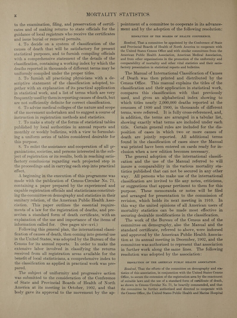 to the examination, filing, and preservation of certifi- cates and of making returns to state officials for the guidance of local registrars who receive the certificates and issue burial or removal permits. 4. To decide on a system of classification of the causes of death that will be satisfactory for present statistical purposes, and to furnish compiling officials with a comprehensive statement of the details of the classification, containing a working index by which the deaths reported in thousands of different terms may be uniformly compiled under the proper titles. 5. To furnish all practicing physicians with a de- scriptive statement of the classification adopted, to- gether with an explanation of its practical application in statistical work, and a list of terms which are very frequently used by them inreporting causes of death, but are not sufficiently definite for correct classification. 6. To advise medical colleges of the nature and scope of the movement undertaken and to suggest a course of instruction in registration methods and statistics. 7. To make a study of the forms of statistical tables published by local authorities in annual reports and monthly or weekly bulletins, with a view to formulat- ing a uniform series of tables considered desirable for this purpose. 8. To enlist the assistance and cooperation of all gr- ganizations, societies, and persons interested in the sub- ject of registration or its results, both in reaching satis- factory conclusions regarding each projected step in the proceedings and in carrying each step into practical effect. made with the publication of Census Circular No. 71, containing a paper prepared by the experienced and capable registration officials and statisticians constitut- ing the committee on demography and statistics in their sanitary relation, of the American Public Health Asso- ciation. This paper outlines the essential require- ments of a law for the registration of deaths, and pre- scribes a standard form of death certificate, with an explanation of the use and importance of the items of information called for. (See pages xiv—xvi.) Following this general plan, the international classi- fication of causes of death, then coming into general use in the United States, was adopted by the Bureau of the Census for its annual reports. In order to make the extensive labor involved in classifying the returns received from all registration areas available for the benefit of local statisticians, a comprehensive index to the classification as applied in practical work was pre- pared. The subject of uniformity and progressive -action was submitted to the consideration of the Conference of State and Provincial Boards of Health of North America at its meeting in October, 1902, and that body gave its approval to the movement by the ap-    pointment of a committee to cooperate in its advance- ment and by the adoption of the following resolution: RESOLUTION OF THE BOARDS OF HEALTH CONFERENCE. Resolved, That a committee be appointed by the Conference of State and Provincial Boards of Health of North America to cooperate with the United States Census Office and with similar committees from the American Public Health Association, American Medical Association, and from other organizations in the promotion of the uniformity and comparability of mortality and other vital statistics and their satis- factory presentation in statistical reports and bulletins. The Manual of International Classification of Causes of Death was then printed and distributed by the Census Office. This manual explains the titles of the classification and their application in statistical work, compares this classification with that previously used, and gives an alphabetical index showing to which titles nearly 2,000,000 deaths reported at the censuses of 1890 and 1900, in thousands of different terms, were referred. It is fully cross-referenced, and, in addition, the terms are arranged in a tabular list, showing exactly what terms are included under each title. Certain general rules are included for the dis- position of cases in which two or more causes of death are jointly reported. All additional terms found in the classification of cases since the Manual was printed have been entered on cards ready for in- clusion when a new edition becomes necessary. The general adoption of the international classifi- cation and the use of the Manual referred to will insure a comparability in the various mortality sta- tistics published that can not be secured in any other way. All persons who make use of the international classification are invited to file any notes, criticisms, or suggestions that appear pertinent to them for this purpose. These memoranda or notes will be filed and arranged for presentation to the commission of revision, which holds its next meeting in 1910. In this way the united opinions of all American users of mortality statistics can -be made most effective in securing desirable modifications in the classification. The work of the Bureau of the Census and of the committee on demography, also the Manual and the standard certificate, referred to above, were indorsed and approved by the American Public Health Associa- tion at its annual meeting in December, 1902, and the committee was authorized to represent that association in further work along the same lines. The followin resolution was adopted by the association: : RESOLUTION OF THE AMERICAN PUBLIC HEALTH ASSOCIATION. Resolved, That the efforts of the committee on demography and sta- tistics of this association, in conjunction with the United States Census Office, to secure the extension of the registration area by the enactment of suitable laws and the use of a standard form of certificate of death, as shown in Census Circular No. 71, be heartily commended, and that the committee be further authorized and directed to cooperate with the Census Office, the United States Public Health and Marine Hospital