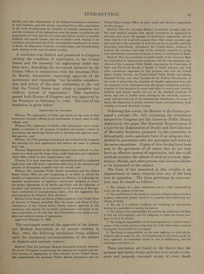 Service, and other departments of the Federal Government interested in vital statistics, and with similar committees from other associations in the work of promoting the adoption of suitable registration laws and the extension of the registration area, the proper compilation and presentation of vital statistics by states and cities in weekly or monthly bulletins and annual reports, and also in further work relating to the extension and practical use of the international classification of causes of death, the disposition of jointly returned causes, and all preliminary work relating to the next decennial revision. A resolution was drafted and presented to Congress reciting the condition of registration in the United States and the necessity for registration under uni- form laws, describing the movement initiated by the Census Office in conjunction with the American Pub- lic Health Association, expressing approval of the movement, and requesting “the favorable considera- tion and action of the state authorities, to the end that the United States may attain a complete and uniform system of registration.” This resolution passed both Houses of Congress and was approved by the President on February 11, 1903. The text of the resolution is given below: RESOLUTION BY CONGRESS. Whereas, The registration of births and deaths at the time of their occurrence furnishes official record information of much value to indi- viduals; and Whereas, The registration of deaths, with information upon certain points, is essential to the progress of medical and sanitary science in preventing and restricting disease and in devising and applying reme- dial agencies; and Whereas, All of the principal countries of the civilized world recognize the necessity for such registration and enforce the same by general laws; and Whereas, Registration in the United States is now’confined to a few states as a whole and the larger cities, under local laws and ordinances which differ widely in their requirements; and Whereas, It is most important that registration should be conducted under laws that will insure a practical uniformity in the character and amount of information available from the records; and Whereas, The American Public Health Association and the. United States Census Office are now cooperating in an effort to extend the benefits of registration and to promote its efficiency by indicating the essential requirements of legislative enactments designed to secure the proper registration of all deaths and births and the collection of accurate vital statistics, to be presented to the attention of the legis- lative authorities in nonregistration states, with the suggestion that such legislation be adopted: Now, therefore, Resolved by the Senate and House of Representatives of the United States of America in Congress assembled, That the Senate and House of Rep- resentatives of the United States hereby express approval of this movement and request the favorable consideration and action of the state authorities, to the end that the United States may attain a com- plete and uniform system of registration. Approved, February 11, 1903. The movement received the approval of the Ameri- can Medical Association at its annual meeting in May, 1903, the following resolutions being adopted upon the unanimous recommendation of the section on hygiene and sanitary science: Resolved, That the American Medical Association heartily welcomes the action of Congress in promoting the adoption of complete and uni- form systems of registration of vital statistics in the United States,  Jnited States Census Office on their useful and effective cooperation for this purpose. Resolved, That the American Medical Association strongly urges on the state medical societies that special committees be appointed to advocate and secure the passage of satisfactory registration laws in states that do not at present possess them; that county societies sup~ port and aid in the execution of such laws as far as possible, and that physicians individually, throughout the United States, endeavor to promote the accuracy and value of the mortality statistics by giving clear and definite statements of causes of death on certificates of death. Resolved, That the committee on public health of the American Med- ical Association be instructed to cooperate with the corresponding com- mittees of the American Public Health Association, the Conference of State and Provincial Boards of Health of North America, and with other committees organized for this purpose, and with the United States Census Bureau, the United States Public Health and Marine Hospital Service, and other branches of the Federal Government, in the work of promoting the adoption of suitable registration laws and the extension of the registration area, the proper compilation and pres- entation of vital statistics by states and cities in weekly and monthly bulletins and annual reports, the use of the standard certificate of death, and also in further work relating to the extension, improve- ment, and practical use of the international classification of causes of death, the disposition of jointly returned causes, and preliminary work relating to its next decennial revision. Following this action, the Bureau of the Census pre- pared a circular (No. 100) contaiming the resolutions adopted by Congress and the American Public Health Association, the paper The Essential Requirements of a Law for the Registration of Deaths and the Collection of Mortality Statistics, prepared by the committee on demography, and a specimen form of an adequate law, drafted in accordance with the principles laid down by the same committee. Copies of this circular have been sent to the governors of all states that do not now have an effective system of registration, and also to all medical societies, the editors of medical journals, regis- tration officials, and other persons and societies known to be interested in the subject. The form of law presented in this circular is an improvement in many respects over any of the laws now in operation. The ideas governing its construc- tion may be stated as follows: 1. The creation of a state registration service, fully authorized to carry out the purpose of the law. 2. The prohibition of the burial or removal of dead bodies without a properly authorized permit, based on a complete and satisfactory cer- tificate of death. 3. The use of a uniform certificate for obtaining the information desired as a precedent to issuing the permit. 4. The fixing of the responsibility for making the certificate and filing it with the local registrar, and the obligation to make the return com- plete in all of its details. 5. The fixing of responsibility on the local registrar for a critical exami- nation of the return and for seeing that all of the information required is properly stated before it is accepted. 6. The fixing of responsibility on the state registrar, or chief admin- istrative officer under the law, for examination of all returns made by local registrars, for immediate action in case of delinquency, and for obtaining corrections, ete. These provisions are based on the theory that the purpose and intent of any such law is to secure a com- plete and properly executed return of every death