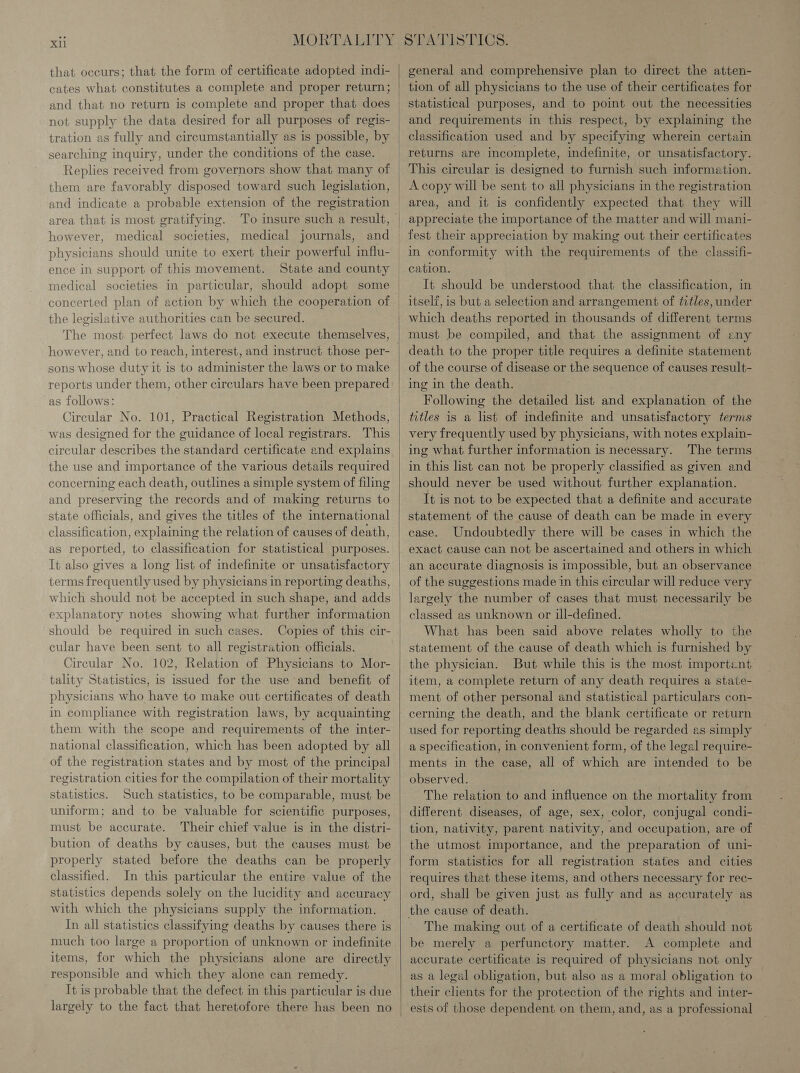 that occurs; that the form of certificate adopted indi- cates what constitutes a complete and proper return; tration as fully and circumstantially as is possible, by searching inquiry, under the conditions of the case. Replies received from governors show that many of them are favorably disposed toward such legislation, area that is most gratifying. To insure such a result, however, medical societies, medical journals, and physicians should unite to exert their powerful influ- ence in support of this movement. State and county medical societies in particular, should adopt some concerted plan of action by which the cooperation of the legislative authorities can be secured. however, and to reach, interest, and instruct those per- sons whose duty it is to administer the laws or to make reports under them, other circulars have been prepared as follows: Circular No. 101, Practical Registration Methods, was designed for the guidance of local registrars. This circular describes the standard certificate and explains the use and importance of the various details required concerning each death, outlines a simple system of filing and preserving the records and of making returns to state officials, and gives the titles of the international classification, explaining the relation of causes of death, as reported, to classification for statistical purposes. It also gives a long list of indefinite or unsatisfactory terms frequently used by physicians in reporting deaths, which should not be accepted in such shape, and adds explanatory notes showing what further information should be required in such cases. Copies of this cir- cular have been sent to all registration officials. Circular No. 102, Relation of Physicians to Mor- tality Statistics, is issued for the use and benefit of physicians who have to make out certificates of death in compliance with registration laws, by acquainting them with the scope and requirements of the inter- national classification, which has been adopted by all of the registration states and by most of the principal registration cities for the compilation of their mortality statistics. Such statistics, to be comparable, must be uniform; and to be valuable for scientific purposes, must be accurate. Their chief value is in the distri- bution of deaths by causes, but the causes must be properly stated before the deaths can be properly classified. In this particular the entire value of the statistics depends solely on the lucidity and accuracy with which the physicians supply the information. In all statistics classifying deaths by causes there is much too large a proportion of unknown or indefinite items, for which the physicians alone are directly responsible and which they alone can remedy. It is probable that the defect in this particular is due largely to the fact that heretofore there has been no   general and comprehensive plan to direct the atten- tion of all physicians to the use of their certificates for statistical purposes, and to point out the necessities and requirements in this respect, by explaining the classification used and by specifying wherein certain This circular is designed to furnish such information. A copy will be sent to all physicians in the registration area, and it is confidently expected that they will fest their appreciation by making out their certificates cation. It should be understood that the classification, in itself, is but a selection and arrangement of titles, under must be compiled, and that the assignment of eny death to the proper title requires a definite statement of the course of disease or the sequence of causes result- ing in the death. Following the detailed list and explanation of the titles is a list of indefinite and unsatisfactory terms very frequently used by physicians, with notes explain- ing what further information is necessary. The terms in this list can not be properly classified as given and should never be used without further explanation. It is not to be expected that a definite and accurate statement of the cause of death can be made in every case. Undoubtedly there will be cases in which the exact cause can not be ascertained and others in which an accurate diagnosis is impossible, but an observance of the suggestions made in this circular will reduce very largely the number of cases that must necessarily be classed as unknown or ill-defined. What has been said above relates wholly to the statement of the cause of death which is furnished by the physician. But while this is the most importent item, a complete return of any death requires a state- ment of other personal and statistical particulars con- cerning the death, and the blank certificate or return used for reporting deaths should be regarded as simply a specification, in convenient form, of the legal require- ments in the case, all of which are intended to be observed. The relation to and influence on the mortality from different diseases, of age, sex, color, conjugal condi- tion, nativity, parent nativity, and occupation, are of the utmost importance, and the preparation of uni- form statistics for all registration states and cities requires that these items, and others necessary for rec- ord, shall be given just as fully and as accurately as The making out of a certificate of death should not be merely a perfunctory matter. A complete and accurate certificate is required of physicians not only as a legal obligation, but also as a moral obligation to their clients for the protection of the rights and inter- ests of those dependent on them, and, as a professional