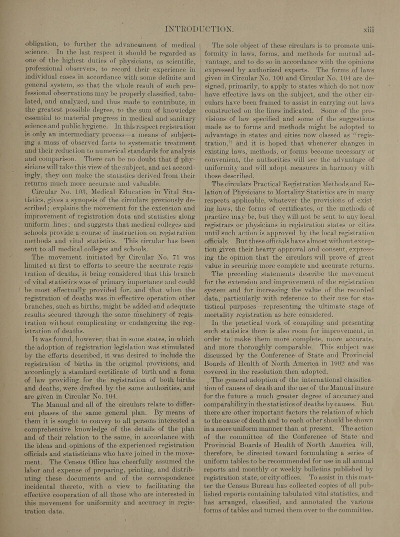 obligation, to further the advancement of medical science. In the last respect it should be regarded as one of the highest duties of physicians, as scientific, professional observers, to record their experience in individual cases in accordance with some definite and general system, so that the whole result of such pro- fessional observations may be properly classified, tabu- lated, and analyzed, and thus made to contribute, in the greatest possible degree, to the sum of knowiedge essential to material progress in medical and sanitary science and public hygiene. In this respect registration is only an intermediary process—a means of subject- ing a mass of observed facts to systematic treatment and their reduction to numerical standards for analysis and comparison. There can be no doubt that if phy- sicians will take this view of the subject, and act accord- ingly, they can make the statistics derived from. their returns much more accurate and valuable. Circular No. 103, Medical Education in Vital Sta- tistics, gives a synopsis of the circulars previously de- scribed; explains the movement for the extension and improvement of registration data and statistics along uniform lines; and suggests that medical colleges and schools provide a course of instruction on registration methods and vital statistics. This circular has been sent to all medical colleges and schools. The movement initiated by Circular No. 71 was limited at first to efforts to secure the accurate regis- tration of deaths, it being considered that this branch of vital statistics was of primary importance and could be most effectually provided for, and that when the registration of deaths was in effective operation other branches, such as births, might be added and adequate results secured through the same machinery of regis- tration without complicating or endangering the reg- istration of deaths. It was found, however, that in some states, in which the adoption of registration legislation was stimulated by the efforts described, it was desired to include the registration of births in the original provisions, and accordingly a standard certificate of birth and a form of law providing for the registration of both births and deaths, were drafted by the same authorities, and are given in Circular No. 104. The Manual and all of the circulars relate to differ- ent phases of the same general plan. By means of them it is sought to convey to all persons interested a comprehensive knowledge of the details of the plan and of their relation to the same, in accordance with the ideas and opinions of the experienced registration officials and statisticians who have joined in the move- ment. The Census Office has cheerfully assumed the labor and expense of preparing, printing, and distrib- uting these documents and of the correspondence incidental thereto, with a view to facilitating the effective cooperation of all those who are interested in this movement for uniformity and accuracy in regis- tration data.   The sole object of these circulars is to promote uni- formity in laws, forms, and methods for mutual ad- vantage, and to do so in accordance with the opinions expressed by authorized experts. The forms of laws given in Circular No. 100 and Circular No. 104 are de- signed, primarily, to apply to states which do not now have effective laws on the subject, and the other cir- culars have been framed to assist in carrying out laws constructed on the lines indicated. Some of the pro- visions of law specified and some of the suggestions made as to forms and methods might be adopted to advantage in states and cities now classed as “‘regis- tration,’ and it is hoped that whenever changes in existing laws, methods, or forms become necessary or convenient, the authorities will see the advantage of uniformity and will adopt measures in harmony with those described. The circulars Practical Registration Methods and Re- lation of Physicians to Mortality Statistics are in many respects applicable, whatever the provisions of exist- ing laws, the forms of certificates, or the methods of practice may’ be, but they will not be sent to any local registrars or physicians in registration states or cities until such action is approved by the local registration officials. But these officials have almost without excep- tion given their hearty approval and consent, express- ing the opinion that the circulars will prove of great value in securing more complete and accurate returns. The preceding statements describe the movement for the extension and improvement of the registration system and for increasing the value of the recorded data, particularly with reference to their use for sta- tistical purposes—representing the ultimate stage of mortality registration as here considered. In the practical work of compiling and presenting such statistics there is also room for improvement, in order to make them more complete, more accurate, and more thoroughly comparable. This subject was discussed by the Conference of State and Provincial Boards of Health of North America in 1902 and was covered in the resolution then adopted. The general adoption of the international classifica- tion of causes of death and the use of the Manual insure for the future a much greater degree of accuracy and comparability in the statistics of deaths bycauses. But there are other important factors the relation of which to the cause of death and to each other should be shown ina more uniform manner than at present. The action of the committee of the Conference of State and Provincial Boards of Health of North America will, therefore, be directed toward formulating a series of uniform tables to be recommended for use in all annual reports and monthly or weekly bulletins published by registration state, or city offices. To assist in this mat- ter the Census Bureau has collected copies of all pub- lished reports containing tabulated vital statistics, and has arranged, classified, and annotated the various forms of tables and turned them over to the committee.
