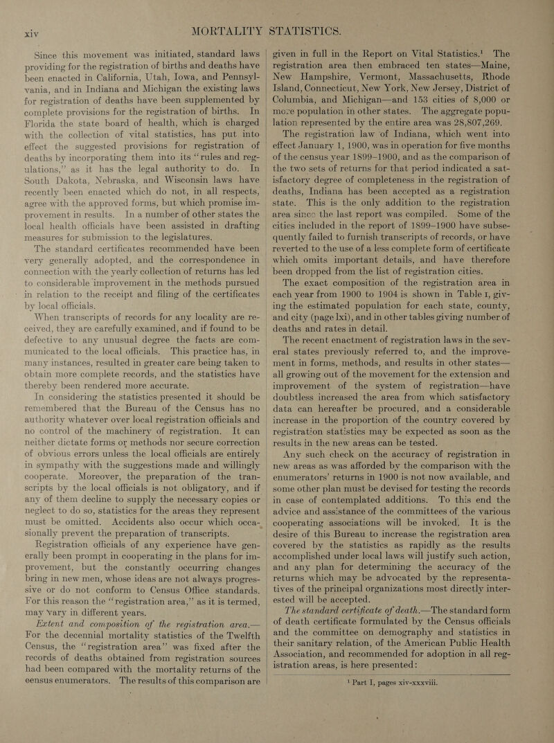 Since this movement was initiated, standard laws providing for the registration of births and deaths have been enacted in California, Utah, Iowa, and Pennsyl- vania, and in Indiana and Michigan the existing laws for registration of deaths have been supplemented by complete provisions for the registration of births. In Florida the state board of health, which is charged with the collection of vital statistics, has put into effect the suggested provisions for registration of  ulations,’ as it has the legal authority to do. agree with the approved forms, but which promise im- provement in results. In a number of other states the measures for submission to the legislatures. The standard certificates recommended have been very generally adopted, and the correspondence in connection with the yearly collection of returns has led to considerable improvement in the methods pursued in relation to the receipt and filing of the certificates by local officials. When transcripts of records for any locality are re- ceived, they are carefully examined, and if found to be municated to the local officials. This practice has, in many instances, resulted in greater care being taken to thereby been rendered more accurate. remembered that the Bureau of the Census has no authority whatever over local registration officials and no control of the machinery of registration. It can neither dictate forms or methods nor secure correction in sympathy with the suggestions made and willingly cooperate. any of them decline to supply the necessary copies or neglect to do so, statistics for the areas they represent sionally prevent the preparation of transcripts. Registration officials of any experience have gen- erally been prompt in cooperating in the plans for im- provement, but the constantly occurring changes sive or do not conform to Census Office standards. For this reason the “registration area,’’ as it is termed, may vary in different years. | Extent and composition of the registration area.— For the decennial mortality statistics of the Twelfth Census, the “registration area’’ was fixed after the records of deaths obtained from registration sources had been compared with the mortality returns of the eensus enumerators. The results of this comparison are given in full in the Report on Vital Statistics! The registration area then embraced ten states—Maine, New Hampshire, Vermont, Massachusetts, Rhode Island, Connecticut, New York, New Jersey, District of Columbia, and Michigan—and 153 cities of 8,000 or move population in other states. The aggregate popu- lation represented by the entire area was 28,807,269. The registration law of Indiana, which went into effect January 1, 1900, was in operation for five months of the census year 1899-1900, and as the comparison of the two sets of returns for that period indicated a sat- isfactory degree of completeness in the registration of deaths, Indiana has been accepted as a registration state. This is the only addition to the registration area sinco the last report was compiled. Some of the cities included in the report of 1899-1900 have subse- quently failed to furnish transcripts of records, or have reverted to the use of a less complete form of certificate which omits important details, and have therefore been dropped from the list of registration cities. The exact composition of the registration area in each year from 1900 to 1904 is shown in Table I, giv- ing the estimated population for each state, county, and city (page Lxi), and in other tables giving number of deaths and rates in detail. The recent enactment of registration laws in the sev- eral states previously referred to, and the improve- ment in forms, methods, and results in other states— all growing out of the movement for the extension and improvement of the system of registration—have doubtless increased the area from which satisfactory data can hereafter be procured, and a considerable increase in the proportion of the country covered by registration statistics may be expected as soon as the results in the new areas can be tested. Any such check on the accuracy of registration in   enumerators’ returns in 1900 is not now available, and some other plan must be devised for testing the records in case of contemplated additions. To this end the advice and assistance of the committees of the various cooperating associations will be invoked. It is the desire of this Bureau to increase the registration area covered by the statistics as rapidly as the results accomplished under local laws will justify such action, and any plan for determining the accuracy of the returns which may be advocated by the representa- ested will be accepted. The standard certificate of death.—The standard form and the committee on demography and statistics in their sanitary relation, of the American Public Health istration areas, is here presented:  1 Part I, pages xiv-xxxvlii.