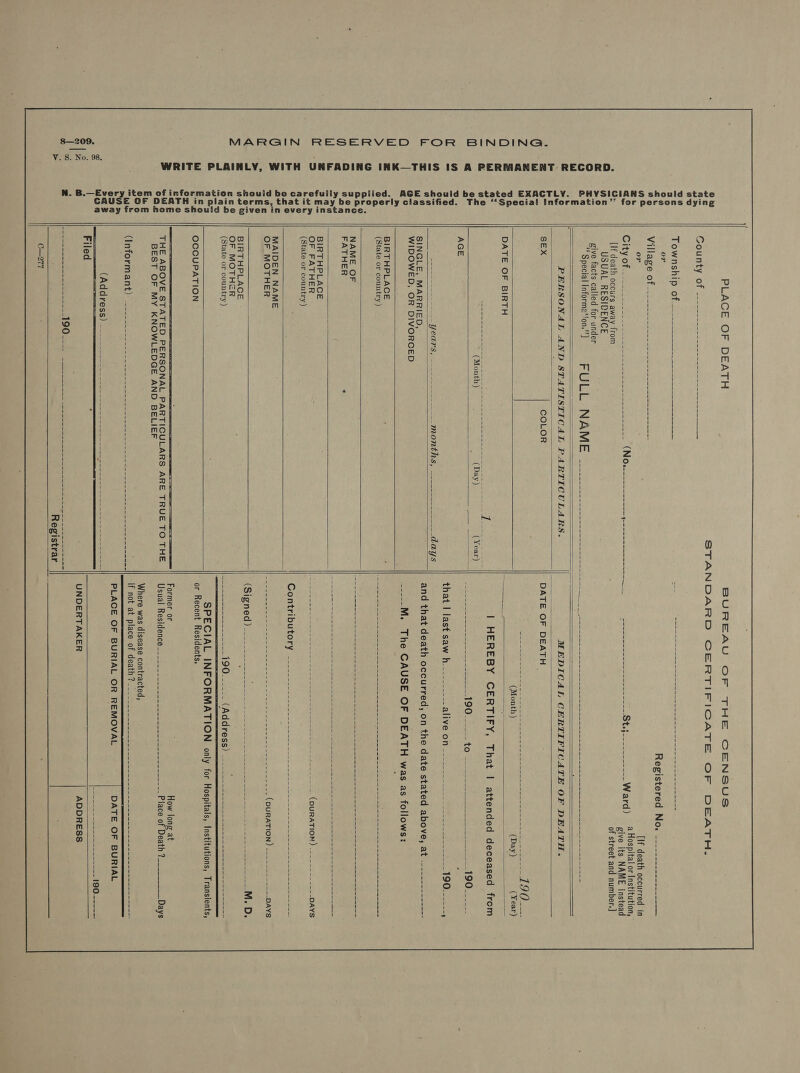 V. S. No. 98. WRITE PLAINLY, WITH UNFADING INK—THIS IS A PERMANENT RECORD. PHYSICIANS should state AGE should be stated EXACTLY. The “Specia! Information’’ for persons dying ied. be properly classified. y suppl it may instance. , that iven in every in plain terms in away from home should be g formation should be carefull tem of E OF DEATH “Sta PLACE OF DEATH EGURTY OF oe coins ee ee uk SLOWDSIID. Ofte oe es eee or Village of [If death occurs away from USUAL RESIDENCE give facts called for under Registered No. ---------------- = {If death occurred in a Hospital or Institution, give its NAME instead of street and number.] “Special informe*ton.’’] FULL NAME   PERSONAL AND STATISTICAL PARTICULARS.   SEX COLOR   DATE OF BIRTH  pena ee ae Yee;    SINGLE, MARRIED, WIDOWED, OR DIVORCED  BIRTHPLACE (State or country)  NAME OF FATHER   BIRTHPLACE OF FATHER (State or country)     MAIDEN NAME OF MOTHER  BiRTHPLACE OF MOTHER (State or country)    OCCUPATION THE ABOVE STATED PERSONAL PARTICULARS ARE TRUE TO THE BEST OF MY KNOWLEDGE AND BELIEF Registrar    DATE OF DEATH - that | last saw h Contributory or Recent Residents. Where was disease contracted, if not at place of death?   