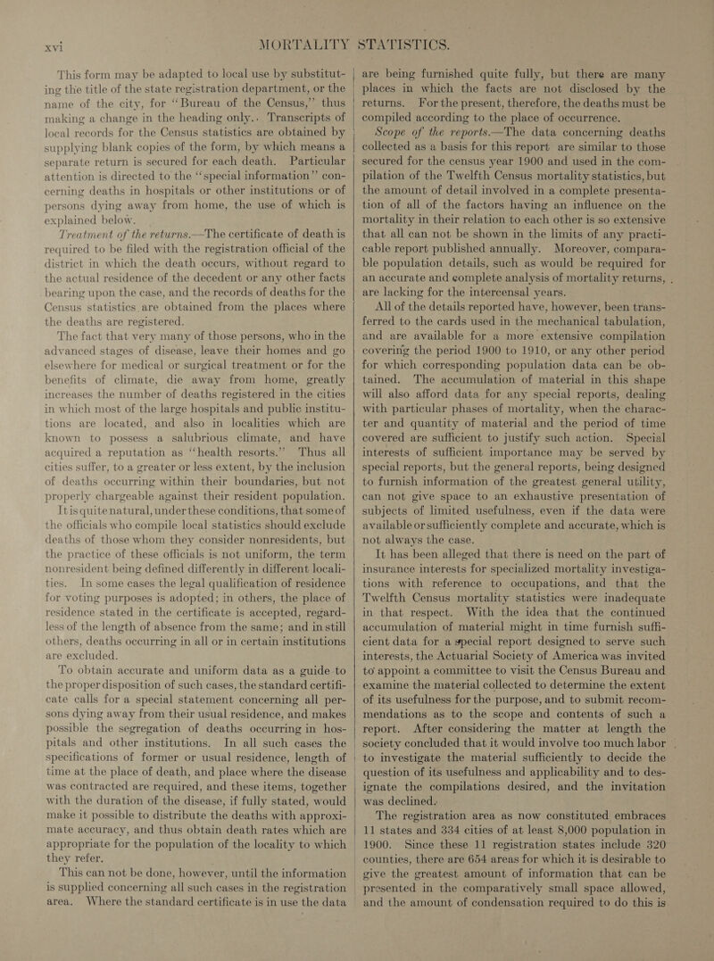 Xvi This form may be adapted to local use by substitut- ing the title of the state registration department, or the name of the city, for “Bureau of the Census,” thus making a change in the heading only.. Transcripts of supplying blank copies of the form, by which means a separate return is secured for each death. Particular attention is directed to the ‘special information” con- cerning deaths in hospitals or other institutions or of persons dying away from home, the use of which is explained below. | Treatment of the returns.—The certificate of death is required to be filed with the registration official of the district in which the death occurs, without regard to the actual residence of the decedent or any other facts bearing upon the case, and the records of deaths for the Census statistics are obtained from the places where the deaths are registered. The fact that very many of those persons, who in the advanced stages of disease, leave their homes and go elsewhere for medical or surgical treatment or for the benefits of climate, die away from home, greatly increases the number of deaths registered in the cities in which most of the large hospitals and public institu- tions are located, and also in localities which are known to possess a salubrious climate, and have acquired a reputation as ‘“‘health resorts.”’ Thus all cities suffer, to a greater or less extent, by the inclusion of deaths occurring within their boundaries, but not properly chargeable against their resident population. Itis quite natural, under these conditions, that some of the officials who compile local statistics should exclude deaths of those whom they consider nonresidents, but the practice of these officials is not uniform, the term nonresident being defined differently in different locali- ties. In some cases the legal qualification of residence for voting purposes is adopted; in others, the place of residence stated in the certificate is accepted, regard- less of the length of absence from the same; and in still others, deaths occurring in all or in certain institutions are excluded. To obtain accurate and uniform data as a guide to the proper disposition of such cases, the standard certifi- cate calls for a special statement concerning all per- sons dying away from their usual residence, and makes possible the segregation of deaths occurring in hos- pitals and other institutions. In all such cases the specifications of former or usual residence, length of time at the place of death, and place where the disease was contracted are required, and these items, together with the duration of the disease, if fully stated, would make it possible to distribute the deaths with approxi- mate accuracy, and thus obtain death rates which are they refer. This can not be done, however, until the information is supplied concerning all such cases in the registration area. Where the standard certificate is in use the data   are being furnished quite fully, but there are many places in which the facts are not disclosed by the returns. For the present, therefore, the deaths must be compiled according to the place of occurrence. Scope of the reports—The data concerning deaths collected as a basis for this report are similar to those secured for the census year 1900 and used in the com- pilation of the Twelfth Census mortality statistics, but the amount of detail involved in a complete presenta- tion of all of the factors having an influence on the mortality in their relation to each other is so extensive that all can not be shown in the limits of any practi- cable report published annually. Moreover, compara- ble population details, such as would be required for an accurate and complete analysis of mortality returns, . are lacking for the intercensal years. All of the details reported have, however, been trans- ferred to the cards used in the mechanical tabulation, and are available for a more extensive compilation covering the period 1900 to 1910, or any other period for which corresponding population data can be ob- tained. The accumulation of material in this shape will also afford data for any special reports, dealing with particular phases of mortality, when the charac- ter and quantity of material and the period of time covered are sufficient to justify such action. Special interests of sufficient importance may be served by special reports, but the general reports, being designed to furnish information of the greatest general utility, can not give space to an exhaustive presentation of subjects of limited usefulness, even if the data were available or sufficiently complete and accurate, which is not always the case. It has been alleged that there is need on the part of insurance interests for specialized mortality investiga- tions with reference to occupations, and that the Twelfth Census mortality statistics were madequate in that respect. With the idea that the continued accumulation of material might in time furnish sufh- cient data for a gpecial report designed to serve such interests, the Actuarial Society of America was invited to appoint a committee to visit the Census Bureau and examine the material collected to determine the extent of its usefulness for the purpose, and to submit recom- mendations as to the scope and contents of such a report. After considering the matter at length the society concluded that it would involve too much labor . to investigate the material sufficiently to decide the question of its usefulness and applicability and to des- ignate the compilations desired, and the invitation was declined. The registration area as now constituted embraces 11 states and 334 cities of at least 8,000 population in