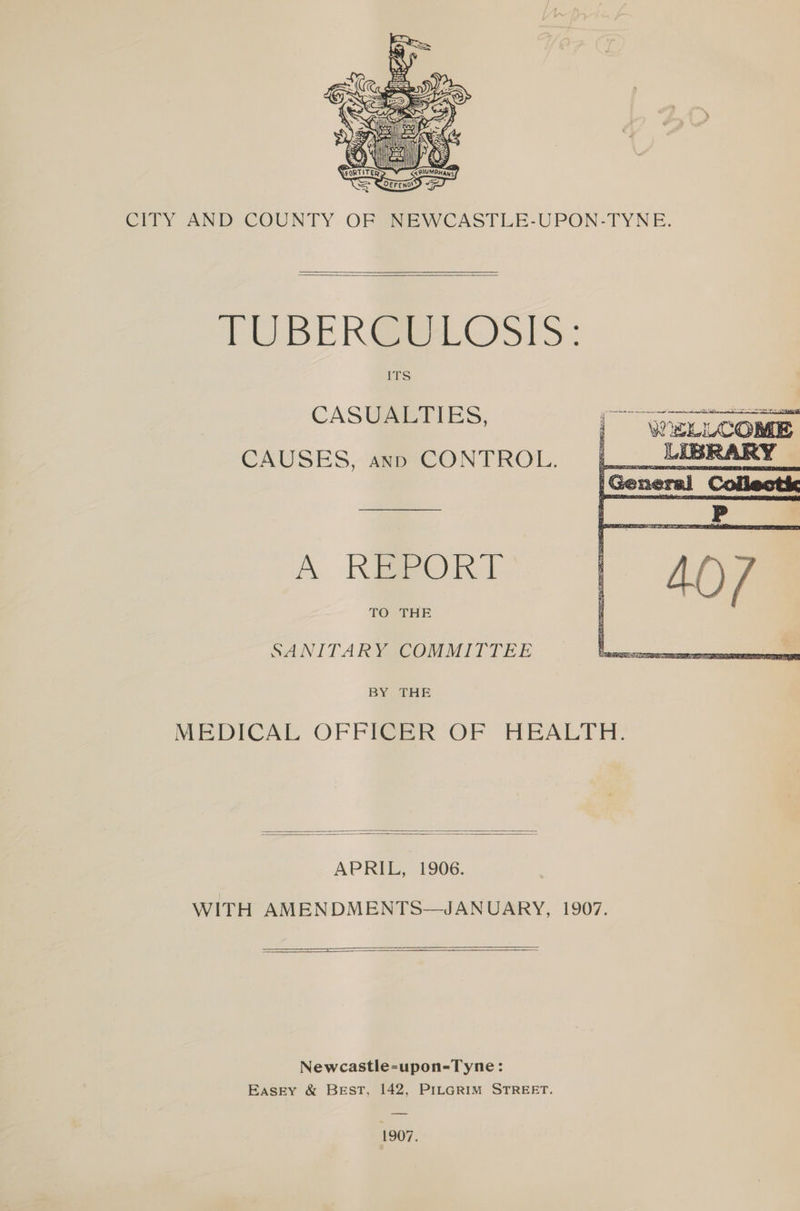 CITY AND COUNTY OF NEWCASTLE-UPON-TYNE. TUBER GRELGOSIS: ITS CASUALTIES, pa CAUSES, ann CONTROL. A Keen 1 TO THE SANITARYICOMMITTEE BY THE MEDICAL OFFI@BR OF HEALTE. APRIL, 1906. WITH AMENDMENTS—JANUARY, 1907. > Newcastle-upon-Tyne: Easky & BEST, 142, PiLGRIM STREET. 1907,