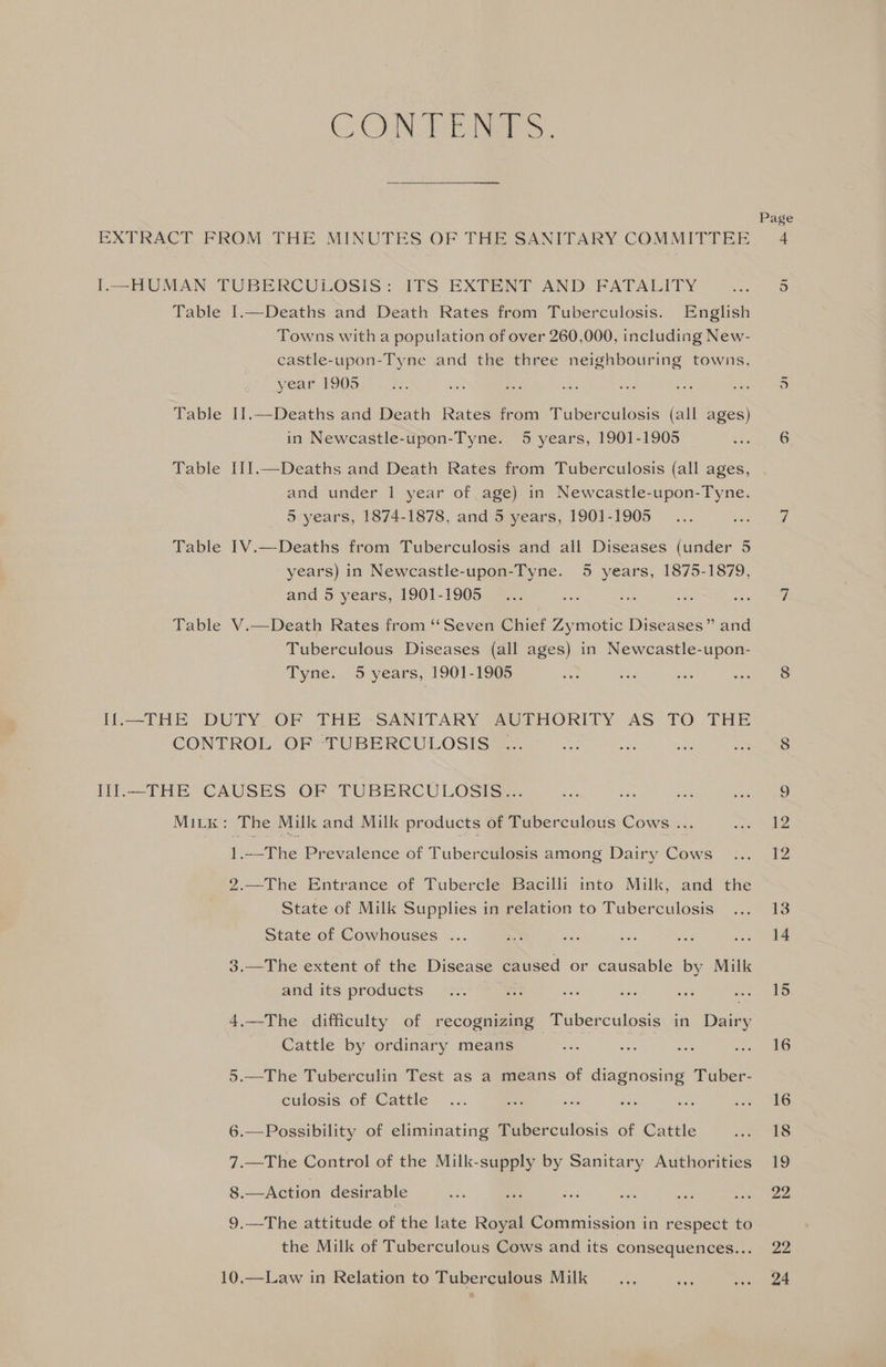 CON Tair: EXTRACT FROM .THE MINUTES OF THE SANITARY COMMITTEE I.—HUMAN TUBERCULOSIS: ITS EXTENT AND FATALITY Table I.—Deaths and Death Rates from Tuberculosis. English Towns with a population of over 260,000, including New- castle-upon-Tyne and the three neighbouring towns, year 1905 Table I1.—Deaths and Death Rates from Tuberculosis (all ages) in Newcastle-upon-Tyne. 5 years, 1901-1905 Page ur and under 1 year of age) in Newcastle-upon-Tyne. 5 years, 1874-1878, and 5 years, 1901-1905 Table I1V.—Deaths from Tuberculosis and all Diseases (under 5 years) in Newcastle-upon-Tyne. 5 years, 1875-1879, and 5 years, 1901-1905 Table V.—Death Rates from ‘‘Seven Chief Zymotic Diseases” and Tuberculous Diseases (all ages) in Newcastle-upon- Tyne. 5 years, 1901-1905 If.—THE DUTY OF THE SANITARY AUTHORITY AS TO THE CONTROL OF TUBERCULOSIS ; Iil.—THE CAUSES OF TUBERCULOSIS... MiLk: The Milk and Milk products of Tuberculous Cows ... 1.—The Prevalence of Tuberculosis among Dairy Cows 2.—The Entrance of Tubercle Bacilli into Milk, and the State of Milk Supplies in relation to Tuberculosis State of Cowhouses ... 3.—The extent of the Disease caused or causable by Milk and its products 4.—The difficulty of recognizing Tuberculosis in Dairy Cattle by ordinary means 5.—The Tuberculin Test as a means of diagnosing Tuber- culosis of Cattle 6.—Possibility of eliminating Tuberculosis of Cattle 7.—The Control of the Milk-supply by Sanitary Authorities 8.—Action desirable 9.—The attitude of the late Royal Commission in respect to the Milk of Tuberculous Cows and its consequences... 10,—Law in Relation to Tuberculous Milk 22