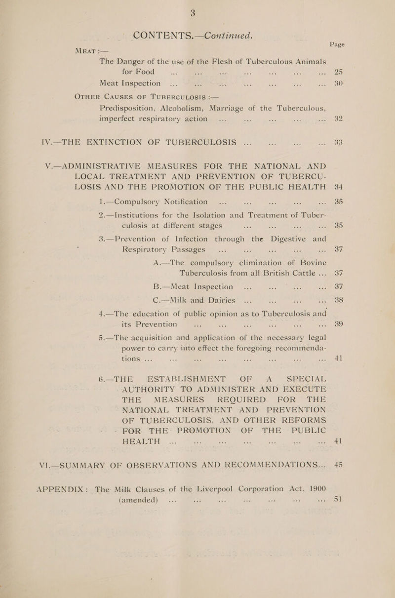 CONTENTS.—Continued. MEAT :— The Danger of the use of the Flesh of Tuberculous Animals for Food Meat Inspection OTHER CAUSES OF TUBERCULOSIS :— Predisposition, Alcoholism, Marriage of the Tuberculous, imperfect respiratory action IV.—THE EXTINCTION OF TUBEREULOSIS V.—ADMINISTRATIVE MEASURES FOR THE NATIONAL AND LOCAL TREATMENT AND PREVENTION OF TUBERCU- LOSIS AND THE PROMOTION OF THE PUBLIC HEALTH 1.—Compulsory Notification 2.—Institutions for the Isolation and Treatment of Tuber- culosis at different stages 3.—Prevention of Infection through the Digestive and Respiratory Passages A.—The compulsory elimination of Bovine Tuberculosis from all British Cattle ... B.—Meat Inspection C.—Milk and Dairies 4.—The education of public opinion as to Tuberculosis and its Prevention 5.—The acquisition and application of the necessary legal power to carry into effect the foregoing recommenda- tions .. 6.—THE ESTABLISHMENT OF A SPECIAL AUTHORITY TO ADMINISTER AND EXECUTE FHE MEASURES REQUIRED. FOR THE NATIONAL TREATMENT AND PREVENTION OF TUBERCULOSIS, AND OTHER REFORMS --FOR. THE’ PROMOTION OF THE -PUBETC HEALTH VI.—_ SUMMARY OF OBSERVATIONS AND RECOMMENDATIONS... APPENDIX: The Milk Clauses of the Liverpool Corporation Act, 1900 (amended) 4] 41