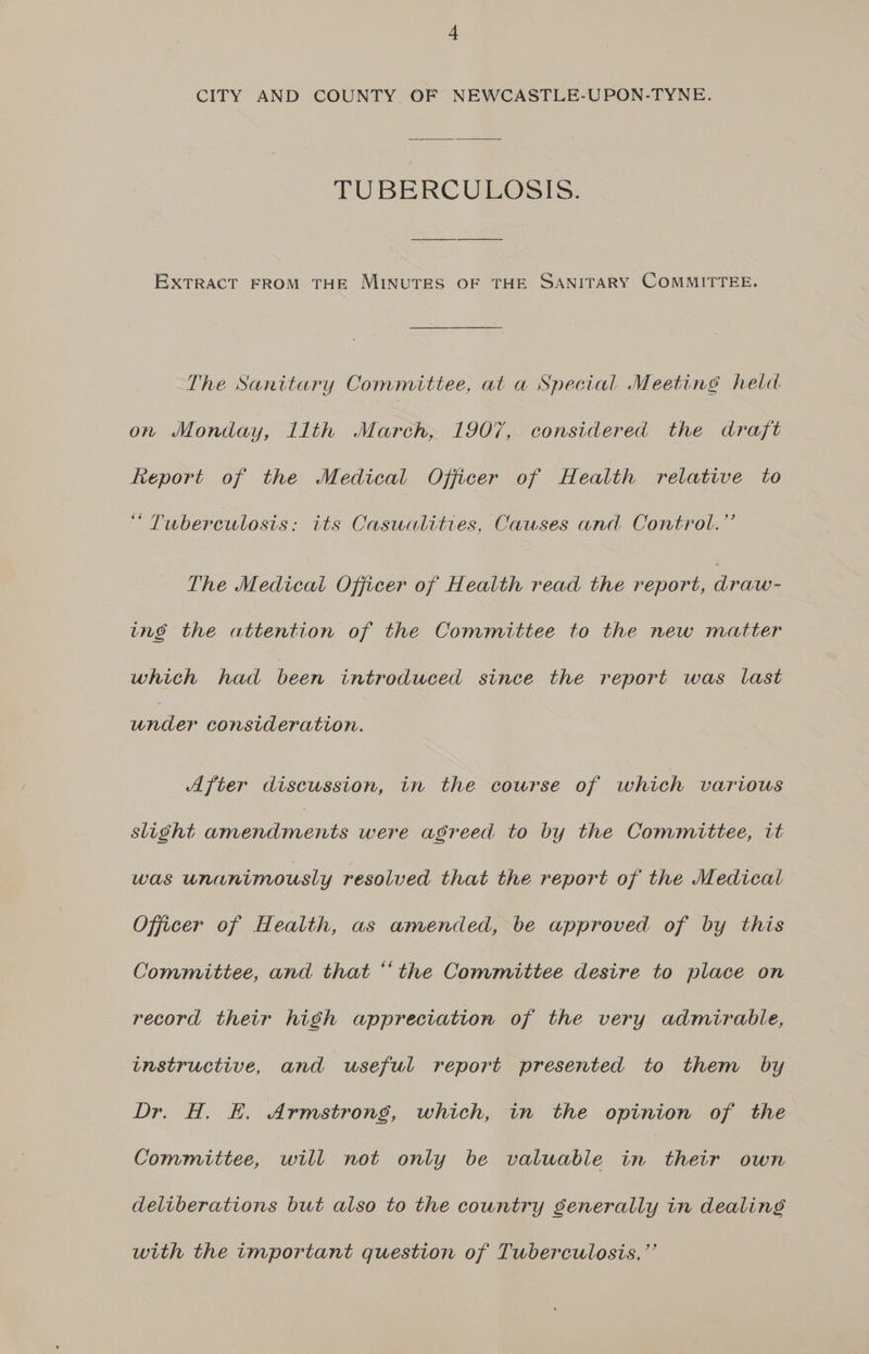 TUBERCULOSIS. EXTRACT FROM THE MINUTES OF THE SANITARY COMMITTEE. The Sanitary Committee, at a Special Meeting held on Monday, llth March, 1907, considered the draft Report of the Medical Officer of Health relative to “ Tuberculosis: its Casualities, Causes and Control.’’ The Medical Officer of Health read the report, draw- ing the attention of the Committee to the new matter which had been introduced since the report was last under consideration. After discussion, in the course of which various slight ee were agreed to by the Committee, it was unanimously resolved that the report of the Medical Officer of Health, as amended, be approved of by this Committee, and that “the Committee desire to place on record their high appreciation of the very admirable, instructive, and useful report presented to them by Dr. H. E. Armstrong, which, in the opinion of the Committee, will not only be valuable in their own deliberations but also to the country senerally in dealing with the important question of Tuberculosis, ”’