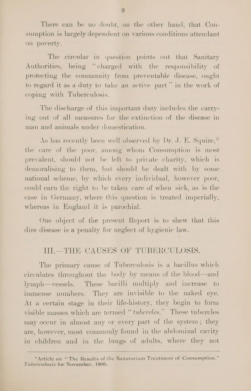 There can be no doubt, on the other hand, that Con- sumption is largely dependent on various conditions attendant on poverty. The circular in question poimts out that Sanitary Authorities, being “charged with the responsibility of protecting the community from preventable disease, ought to regard it as a duty to take an active part” in the work of coping with Tuberculosis. The cischarge of this important duty meludes the carry- ing out of all measures for the extinction of the cisease in man aud animals under domestication. + As has recently been well observed by Dr. J. E. Squire,* the care of the poor, among whom Consumption is most prevalent, should not be left to private charity, which 1s demoralising to them, but should be dealt with by some national scheme, by which every individual, however poor, could earn the right to be taken care of when sick, as is the case in Germany, where this question is treated imperially, whereas in England it is parochial. One object of the present Report is to shew that this dire disease is a penalty for neglect of hygienic law. ‘ TII.—THE CAUSES OF TUBERCULOSIS. The primary cause of Tuberculosis is a bacillus which circulates throughout the body by means of the blood—and lymph—vessels. These bacilli multiply and increase to immense numbers. They are invisible to the naked eye. At a certain stage in their life-history, they begin to form ) visible masses which are termed “ tubercles.” These tubercles may occur in almost any or every part of the system; they are, however, most commonly found in the abdominal cavity in children and in the lungs of adults, where they not *Article on “The Results of the Sanatorium Treatment of Consumption.” Tuberculosis for November, 1906.