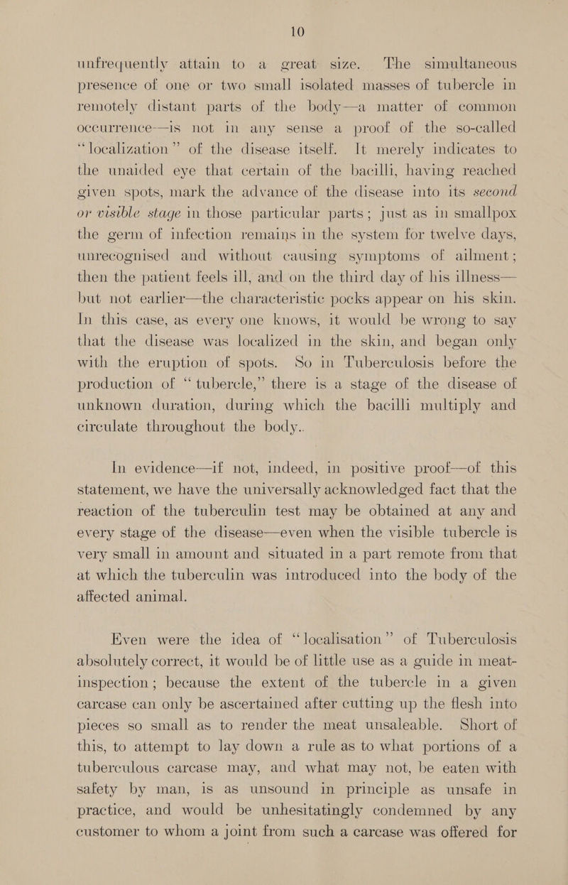 unfrequently attain to a great size. The simultaneous presence of one or two small isolated masses of tubercle in remotely distant parts of the body—a matter of common occurrence—is not in any sense a proof of the so-called 66 >) e¢ . localization” of the disease itself. It merely indicates to the unaided eye that certain of the bacilli, having reached given spots, mark the advance of the disease into its second or visible stage in those particular parts; just as in smallpox the germ of infection remains in the system for twelve days, unrecognised and without causing symptoms of ailment; then the patient feels ill, and on the third day of his illmness— but not earlier—the characteristic pocks appear on his skin. In this case, as every one knows, it would be wrong to say that the disease was localized in the skin, and began only with the eruption of spots. So in Tuberculosis before the production of “tubercle,” there is a stage of the disease of unknown duration, during which the bacilli multiply and circulate throughout the body.. In evidence—if not, indeed, in positive proof—of this statement, we have the universally acknowledged fact that the reaction of the tuberculin test may be obtained at any and every stage of the disease—even when the visible tubercle is very small in amount and situated in a part remote from that at which the tuberculin was introduced into the body of the affected animal. >) Even were the idea of “localisation” of Tuberculosis absolutely correct, it would be of little use as a guide in meat- inspection; because the extent of the tubercle in a given carcase can only be ascertained after cutting up the flesh into pieces so small as to render the meat unsaleable. Short of this, to attempt to lay down a rule as to what portions of a tuberculous carcase may, and what may not, be eaten with safety by man, is as unsound in principle as unsafe in practice, and would be unhesitatingly condemned by any customer to whom a joint from such a carcase was offered for