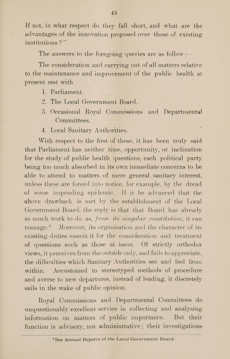 If not, in what respect do they fall short, and what. are the advantages of the innovation proposed over those of existing institutions ?”’ | The answers to the foregoing queries are as follow :— The consideration and carrying out of all matters relative to the maintenance and improvement of the public health at present rest with 1. Parhament. 2. The Local Government Board. %. Oecasional Royal Commissions and Departmental Committees. 4. Local Sanitary Authorities. With respect to the first of these, it has been truly said that Parliament has neither time, opportunity, or inclination for the study of public health questions, each political party being too much absorbed in its own immediate concerns to be able to attend to matters of mere general sanitary interest, unless these are forced into notice, for example, by the dread of some impending epidemic. If it be advanced that the above drawback is met by the establishment of the Local Government Board, the reply is that that Board has already as much work to do as, from its singular constitution, it can manage.“ Moreover, its organisation and the character of its existing duties unsuit it for the consideration and treatment of questions such as those at issue. Of strictly orthodox views, it perceives from the outside only, ancl fails to appreciate, the difficulties which Sanitary Authorities see and feel from within. Accustomed to stereotyped methods of procedure and averse to new departures, instead of leading, it discretely sails in the wake of public opinion. Royal Commissions and Departmental Committees do unquestionably excellent service in collecting and analysing information on matters of public importance. But their function is advisory, not administrative ; their investigations *See Annual Reports of the Local Government Board.