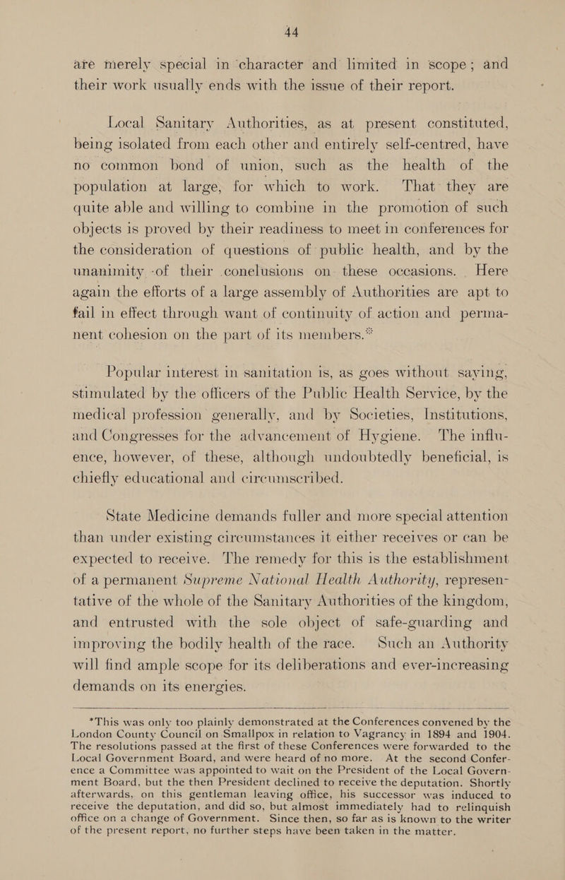 are merely special in character and limited in scope; and their work usually ends with the issue of their report. Local Sanitary Authorities, as at present constituted, being isolated from each other and entirely self-centred, have no common bond of union, such as the health of the population at large, for which to work. That they are quite able and willing to combine in the promotion of such objects is proved by their readiness to meet in conferences for the consideration of questions of public health, and by the unanimity -of their .conelusions on. these occasions. . Here again the efforts of a large assembly of Authorities are apt to fail in effect through want of continuity of action and perma- nent cohesion on the part of its members.” Popular interest in sanitation is, as goes without saying, stimulated by the officers of the Public Health Service, by the medical profession generally, and by Societies, Institutions, and Congresses for the advancement of Hygiene. The influ- ence, however, of these, although undoubtedly beneficial, is chiefly educational and circumscribed. State Medicine demands fuller and more special attention than under existing circumstances it either receives or can be expected to receive. The remedy for this is the establishment of a permanent Supreme National Health Authority, represen- tative of the whole of the Sanitary Authorities of the kingdom, and entrusted with the sole object of safe-guarding and improving the bodily health of the race. Such an Authority will find ample scope for its deliberations and ever-increasing demands on its energies. | *This was only too plainly demonstrated at the Conferences convened by the London County Council on Smallpox in relation to Vagrancy in 1894 and 1904. The resolutions passed at the first of these Conferences were forwarded to the Local Government Board, and were heard of no more. At the second Confer- ence a Committee was appointed to wait on the President of the Local Govern- ment Board, but the then President declined to receive the deputation. Shortly afterwards, on this gentleman leaving office, his successor was induced to receive the deputation, and did so, but almost immediately had to relinquish office on a change of Government. Since then, so far as is known to the writer of the present report, no further steps have been taken in the matter.