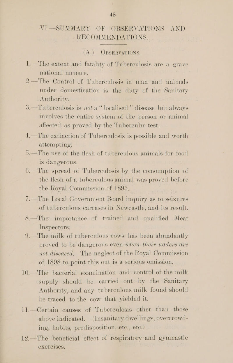 ip VI.—SUMMARY OF OBSERVATIONS AND RECOMMENDATIONS. (A.) OBSERVATIONS. 1.—The extent and fatality of Tuberculosis are a grave national menace. 2.—The Control of Tuberculosis in man and animals under domestication is the duty of the Sanitary Authority. >. —Tuberculosis is not a“ localised’ disease but always involves the entire system of the person or animal alfected, as proved by the Tuberculin test. 4.—The extinction of Tuberculosis is possible and worth attempting. 5.—The use of the flesh of tuberculous animals for food is dangerous. 6.—The spread of Tuberculosis by the consumption of the flesh of a tuberculous animal was proved hefore the Royal Commission of 1899. —The Local Government Boar di inquiry as to. seizures of tuberculous carcases in Newcastle, and its result. &8.—The importance of trained and qualified Meat Inspectors. 9 —The milk of tuberculous cows has been abundantly proved to be dangerous even when their udders are not diseased. The neglect of the Royal Commission of 1898 to point this cut 1s a serious omission. —The bacterial examination and control of the alee supply should. be. carried out by the Sanitary Authority, and any tuberculous milk found should be traced to the cow that yielded it. Certain causes of Tuberculosis other than those above indicated. (Insanitary dwellings, overcrowd- ing, habits, predisposition, etc., etc.) —The beneficial effect of respiratory and gymnastic eXercises,