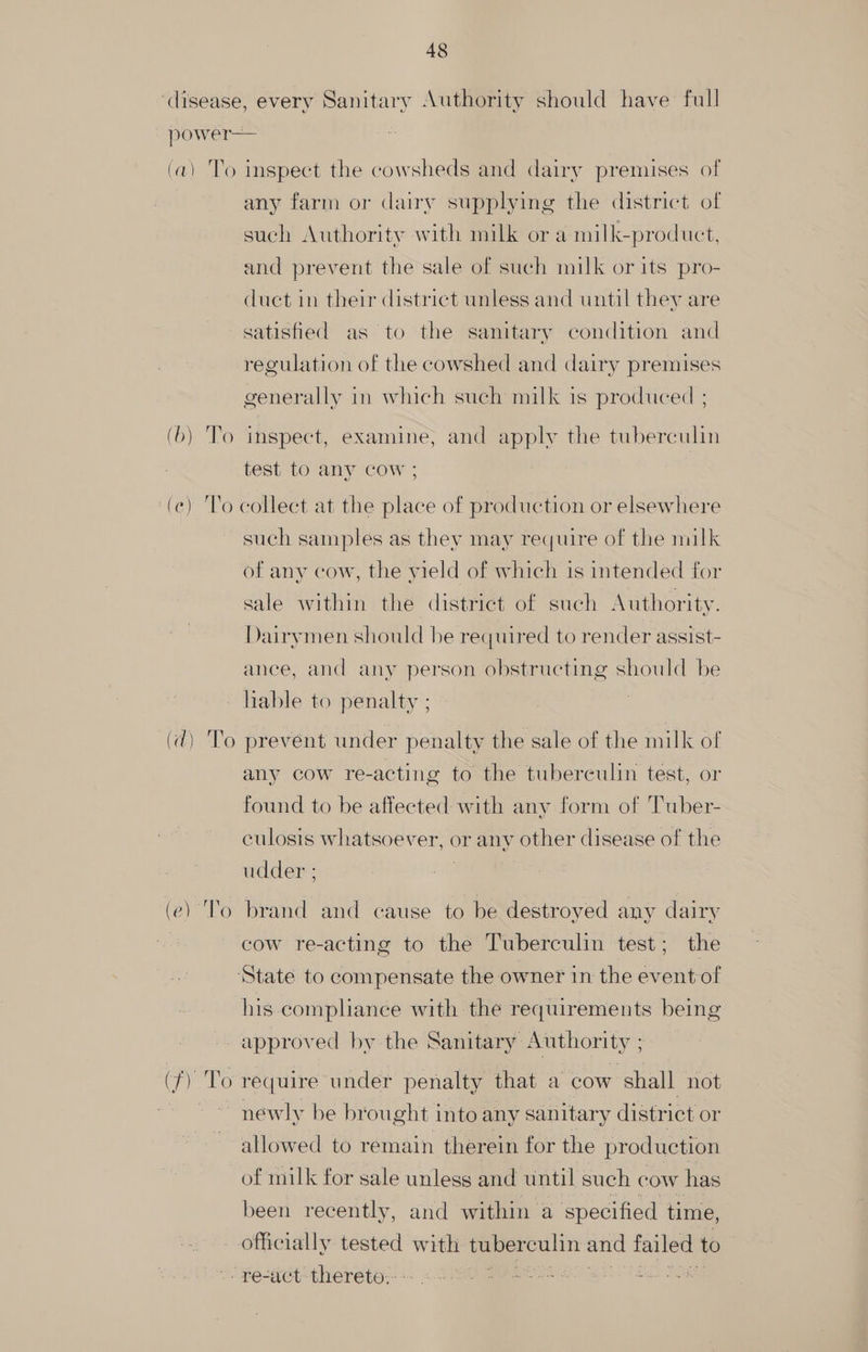 (ar To Cea io) inspect the cowsheds and dairy premises of any farm or dairy supplying the district of such Authority with milk or a milk-product, and prevent the sale of such milk or its pro- duct in their district unless and until they are satisfied as to the sanitary condition and regulation of the cowshed and dairy premises generally in which such milk is produced ; inspect, examine, and apply the tuberculin test to any cow ; such samples as they may require of the milk of any cow, the yield of which is intended for sale within the district of such Authority. Dairymen should be required to render assist- ance, and any person obstructing should be Ca) Ve (e) To prevent under penalty the sale of the milk of any cow re-acting to the tuberculin test, or found to be affected with any form of Tuber- culosis whatsoever, or any other disease of the udder ; brand and cause to be destroyed any dairy cow re-acting to the Tuberculin test; the his compliance with the requirements being (fy To require under penalty that a cow shall not newly be br ought into any sanitary district or allowed to remain therein for the pr oduetion of milk for sale unless and until such cow has been recently, and within a specified time, officially tested with tuber culin and failed to