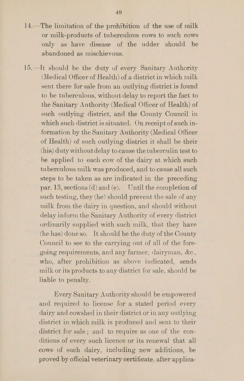 14.—The limitation of the prohibition of the use of milk or milk-products of tuberculous cows to such cows only as have disease of the udder should he abandoned as mischievous. 15.—It should be the duty of every Sanitary Authority (Medical Officer of Health) of a district in which milk sent there for sale from an outlying district is found to be tuberculous, without delay to report the fact. to the Sanitary Authority (Medical Officer of Health) of such outlying district, and the County Council in -which such district is situated. On receipt of such in- formation by the Sanitary Authority (Medical Officer of Health) of such outlying district it shall be their (his) duty without delay to cause the tuberculin test to be applied to each cow of the dairy at which such tuberculous milk was produced, and to cause all such steps to be taken as are indicated in the preceding par. 13, sections (d) and (e). Until the completion of such testing, they (he) should prevent the sale of any milk from the dairy in question, and should without delay inform the Sanitary Authority of every district ordinarily supplied with such milk, that they have (he has) doneso. It should be the duty of the County Council to see to the carrying out of all of the fore- going requirements, and any farmer, dairyman, «c., who, after prohibition as above indicated, sends milk or its products to any district for sale, should be liable to penalty. Every Sanitary Authority should be empowered and required to license for a stated period every dairy and cowshed in their district or in any outlying district in which milk is produced and sent to their district for sale; and to require as one of the con- ditions of every such licence or its renewal that all cows of such dairy, including new additions, be proved by official veterinary certificate, after applica-