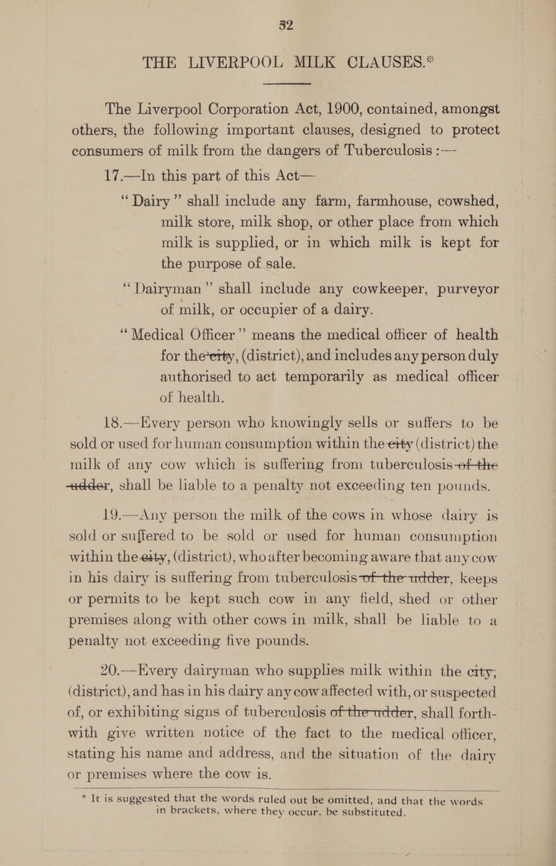 THE LIVERPOOL MILK CLAUSES.* The Liverpool Corporation Act, 1900, contained, amongst others, the following important clauses, designed to protect consumers of milk from the dangers of Tuberculosis :— 17.—In this part of this Act— “Dairy ” shall include any farm, farmhouse, cowshed, milk store, milk shop, or other place from which milk is supplied, or in which milk is kept for the purpose of sale. | ‘“Dairyman” shall include any cowkeeper, purveyor of milk, or occupier of a dairy. “Medical Officer”? means the medical officer of health for the*erty, (district), and includes any person duly authorised to act temporarily as medical officer of health. 18.—Every person who knowingly sells or suffers to be sold or used for human consumption within the ety (district) the milk of any cow which is suffering from tuberculosis-6fthe +dder, shall be liable to a penalty not exceeding ten pounds. 19.—Any person the milk of the cows in whose dairy is sold or suffered to be sold or used for human consumption within the-eity, (district), whoafter becoming aware that any cow in his dairy is suffering from tuberculosis-ofthe-tetder, keeps or pernuts to be kept such cow in any field, shed or other premises along with other cows in milk, shall be liable to a penalty not exceeding five pounds. 20.—Every dairyman who supplies milk within the city; (district), and has in his dairy any cowaffected with, or suspected of, or exhibiting signs of tuberculosis ofthentretter, shall forth- with give written notice of the fact to the medical officer, stating his name and address, and the situation of the dairy or premises where the cow is. reas suggested that the words ruled out be omitted, and that the words in brackets, where they occur, be substituted.