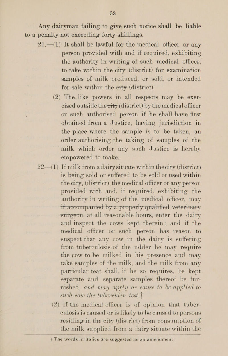 person provided with and if required, exhibiting the authority in writing of such medical officer, to take within the etty- (district) for examination samples of milk produced, or sold, or intended for sale within the etty (district). cised outside theerty (district) by the medical officer or such authorised person if he shall have first obtained from a Justice, having jurisdiction in the place where the sample is to be taken, an order authorising the taking of samples of the empowered to make. is being sold or suffered to be sold or used within the-eity, (district), the medical officer or any person provided with and, if required, exhibiting the eee in writing of the medical officer, may surgeon, at all eat ible en enter ie ie and inspect the cows kept therem; and if the medical officer or such person has reason to suspect that any cow in the dairy is suffering from tuberculosis of the udder he may require the cow to be milked in his presence and may take samples of the milk, and the milk from any particular teat shall, if he so requires, be kept separate and separate samples thereof be fur- nished, and may apply or cause to be applied to such cow the tuberculin test.t culosis is caused or is likely to be caused to persons residing in the etty (district) from consumption of the milk supplied from a dairy situate within the
