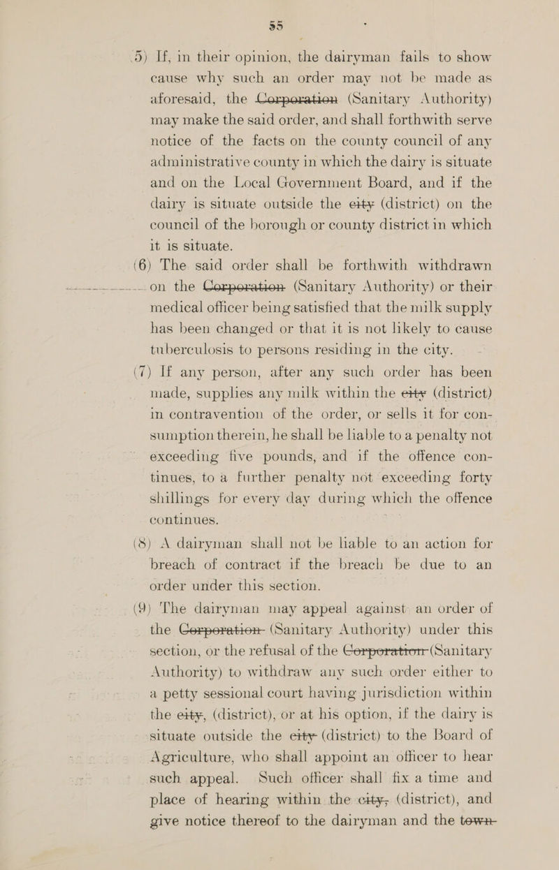 35 5) If, in their opinion, the dairyman fails to show cause why such an order may not be made as aforesaid, the Corperatien (Sanitary Authority) may make the said order, and shall forthwith serve notice of the facts on the county council of any administrative county in which the dairy is situate and on the Local Government Board, and if the dairy is situate outside the e#¥ (district) on the council of the borough or county district in which it 1s situate. (6) The said order shall be forthwith withdrawn a-.......0n the Corporation (Sanitary Authority) or their medical officer being satisfied that the milk supply has been changed or that it is not likely to cause tuberculosis to persons residing in the city. (7) If any person, after any such order has been made, supplies any milk within the e¥ (district) in contravention of the order, or sells it for con- sumption therein, he shall be liable to a penalty not exceeding five pounds, and if the offence con- tinues, to a further penalty not exceeding forty shillings for every day during which the offence continues, hk (8) A dairyman shall not be lable to an action for breach of contract if the breach be due to an order under this section. | (9) The dairyman may appeal against- an order of the Corperation- (Sanitary Authority) under this section, or the refusal of the Cerperatton (Sanitary Authority) to withdraw any such order either to a petty sessional court having jurisdiction within the eity, (district), or at his option, if the dairy is ‘situate outside the etty (district) to the Board of Agriculture, who shall appoint an officer to hear such appeal. Such officer shall fix a time and place of hearing within the cy, (district), and give notice thereof to the dairyman and the tews-