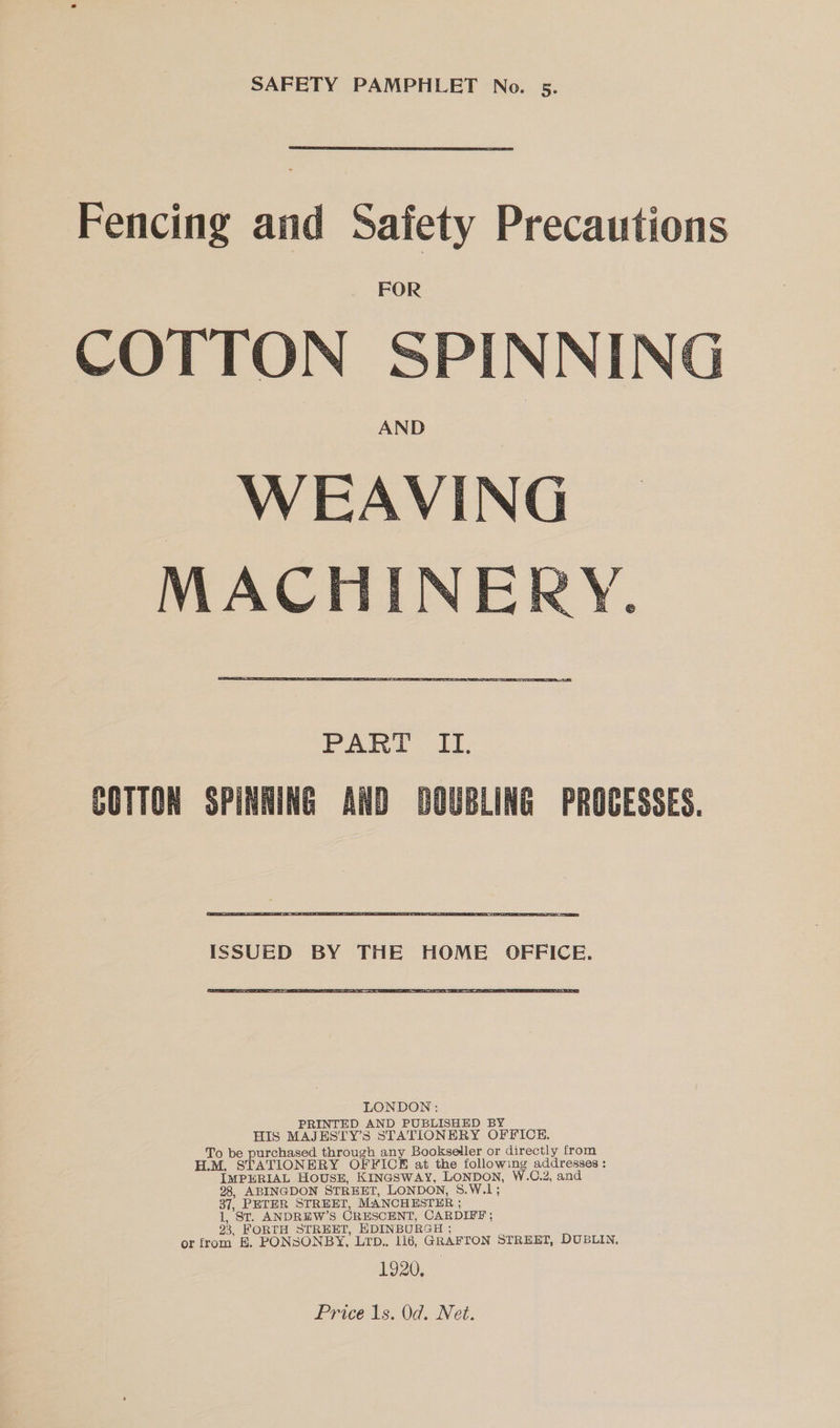  Fencing and Safety Precautions FOR SPINNING AND WEAVING MACHINER COTTON      COTTON SPINA  ING AND   ISSUED BY THE HOME OFFICE.  PRINTED AND PUBLISHED BY HIS MAJESTY’S STATIONERY OFFICE. To be purchased through any Bookseller or directly from H.M, STATIONERY OFFICE at the following addresses; IMPERIAL HOUSE, KINGSWAY, LONDON, W.C.2, and 28, ABINGDON STREET, LONDON, 8.W.1; 37, PETER STREET, MANCHESTER ; 1, St. ANDREW’S CRESCENT, CARDIFF; 23, FORTH STREET, HDINBURGH ; or from E. PONSONBY, Lrp.. 116, GRAFTON STREET, DUBLIN, 1920,