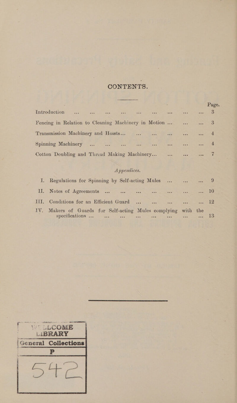 CONTENTS. Page Introduction sae wed a oe o: ye igs sis fect ea Fencing in Relation to Cleaning Machinery in Motion ... 3 Transmission Machinery and Hoists... ee BS 33 = sear Spinning Machinery 4 Cotton Doubling and Thread Making Machinery... 7 A ppendices. I. Regulations for Spinning by Self-acting Mules... 3 ‘ae II. Notes of Agreements ... aes wis beh Ae = ce. 10 Ii. Conditions for an Efficient Guard ... — as sad a 12 IV. Makers of Guards for Self- ae Mules ee with the specifications ... 13. 