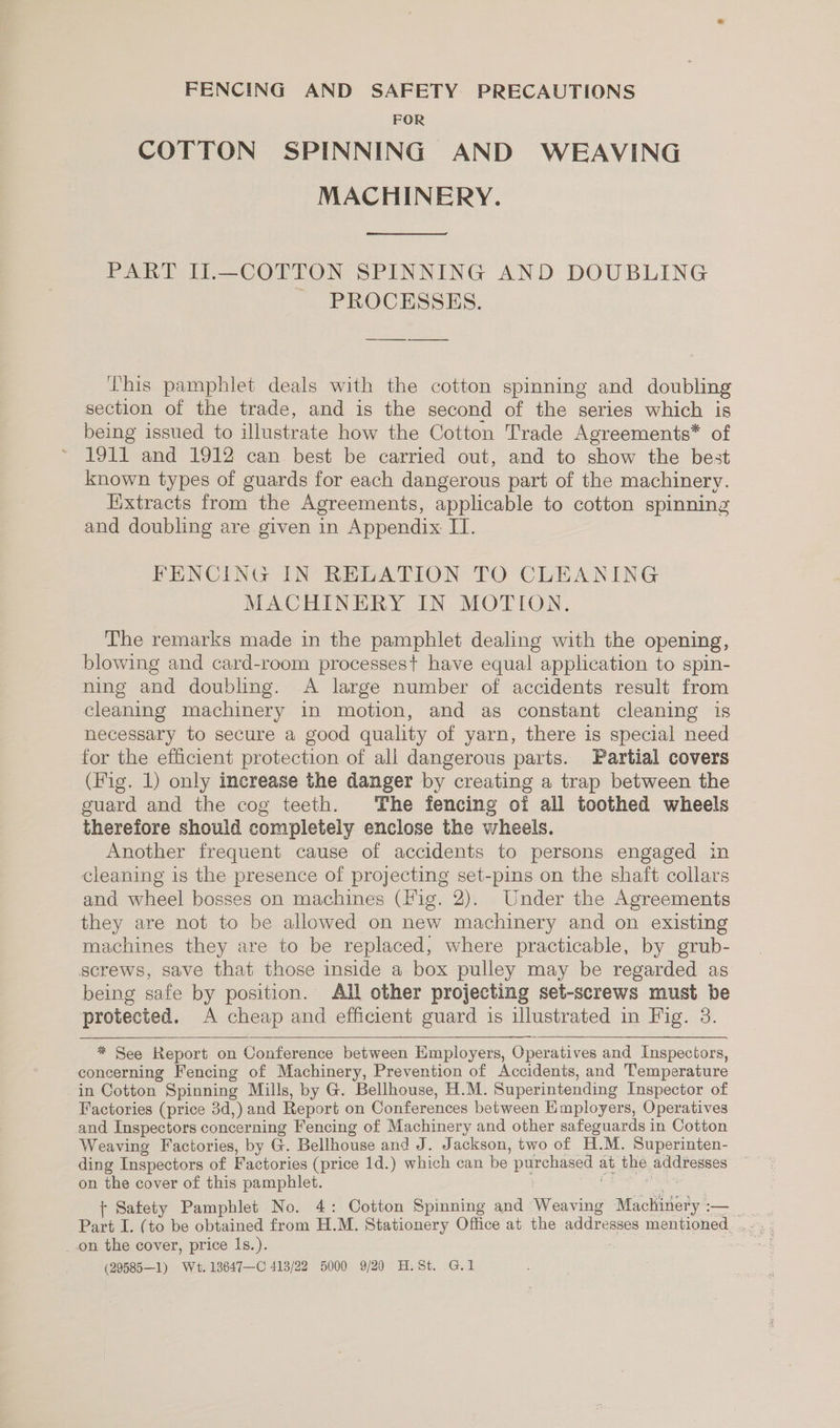 FENCING AND SAFETY PRECAUTIONS FOR COTTON SPINNING AND WEAVING MACHINERY. PART II.—COTTON SPINNING AND DOUBLING PROCESSES. This pamphlet deals with the cotton spinning and doubling section of the trade, and is the second of the series which is being issued to illustrate how the Cotton Trade Agreements* of 1911 and 1912 can best be carried out, and to show the best known types of guards for each dangerous part of the machinery. Extracts from the Agreements, applicable to cotton spinning and doubling are given in Appendix IT. FENCING IN RELATION TO CLEANING MACHINERY IN MOTION. The remarks made in the pamphlet dealing with the opening, blowing and card-room processes+ have equal application to spin- ning and doubling. A large number of accidents result from cleaning machinery in motion, and as constant cleaning is necessary to secure a good quality of yarn, there is special need for the efficient protection of all dangerous parts. Partial covers (Fig. 1) only increase the danger by creating a trap between the guard and the cog teeth. The fencing of all toothed wheels therefore should completely enclose the wheels. Another frequent cause of accidents to persons engaged in cleaning is the presence of projecting set-pins on the shaft collars and wheel bosses on machines (Fig. 2). Under the Agreements they are not to be allowed on new machinery and on existing machines they are to be replaced, where practicable, by grub- screws, save that those inside a box pulley may be regarded as being safe by position. All other projecting set-screws must be protected. A cheap and efficient guard is illustrated in Fig. 3.   * See Report on Conference between Employers, Operatives and Inspectors, concerning Fencing of Machinery, Prevention of Accidents, and Temperature in Cotton Spinning Mills, by G. Bellhouse, H.M. Superintending Inspector of Factories (price 3d,) and Report on Conferences between Employers, Operatives and Inspectors concerning Fencing of Machinery and other safeguards in Cotton Weaving Factories, by G. Bellhouse and J. Jackson, two of H.M. Superinten- ding Inspectors of Factories (price 1d.) which can be purchased at the addresses ~ on the cover of this pamphlet. i me + Safety Pamphlet No. 4: Cotton Spinning and Weaving Machinery :— on the cover, price I1s.). (29585—1) Wt. 13647—C 413/22 5000 9/20 H.St. G.1