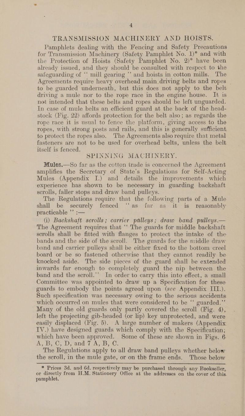 TRANSMISSION MACHINERY AND HOISTS. Pamphlets dealing with the Fencing and Safety Precautions for Transmission Machinery (Safety Pamphlet No. 1)* and with the Protection of Hoists (Safety Pamphlet No. 2)* have been already issued, and they should be consulted with respect to the safeguarding of ‘* mill gearing ’’ and hoists in cotton mills. The Agreements require heavy overhead main driving belts and ropes | to be guarded underneath, but this does not apply to the belt driving a mule nor to the rope race in the engine house. It 1s net intended that these belts and ropes should be left unguarded. In case of mule belts an efficient guard at the back of the head- stock (Fig. 22) affords protection for the belt also; as regards the rope race it is usual to fence the platform, giving access to the ropes, with strong posts and rails, and this is generally sufficient, to protect the ropes also. ‘The Agreements also require that metal fasteners are not to be used for overhead belts, unless the belt. itself is fenced. SPINNING MACHINERY. Mules.—So far as the cotton trade is concerned the Agreement amplifies the Secretary of State’s Regulations for Self-Acting Mules (Appendix I.) and details the improvements which experience has shown to be necessary in guarding backshaft scrolls, faller stops and draw band pulleys. ! The Regulations require that the following parts of a Mule shall be securely fenced ‘‘as far as it is reasonably practicable ’’ :— (i) Backshaft serolls; carrier pulleys; draw band pulleys.— The Agreement requires that ‘‘ The guards for middle backshaft scrolls shall be fitted with flanges to protect the intake of the bands and the side of the scroll. The guards for the middle draw band and carrier pulleys shall be either fixed to the bottom creel board or be so fastened otherwise that they cannot readily be knocked aside. The side pieces of the guard shall be extended inwards far enough to completely guard the nip between the band and the scroll.’’ In order to carry this into effect, a small Committee was appointed to draw up a Specification for these guards to embody the points agreed upon (see Appendix III.). Such specification was necessary owing to the serious accidents: which occurred on mules that were considered to be “‘ guarded.”’ Many of the old guards only partly covered the scroll (Fig. 4), left the projecting gib-headed (or lip) key unprotected, and were easily displaced (Fig. 5). A large number of makers (Appendix. IV.) have designed guards which comply with the Specification; which have been approved. Some of these are shown in Figs. 6. Ae Candid aw, ie, The Regulations apply to all draw band pulleys whether below the scroll, in the mule gate, or on the frame ends. Those below  * Prices 3d. and 6d. respectively may be purchased through any Bookseller, or directly from H.M. Stationery Office at the addresses on the cover of this. pamphlet.