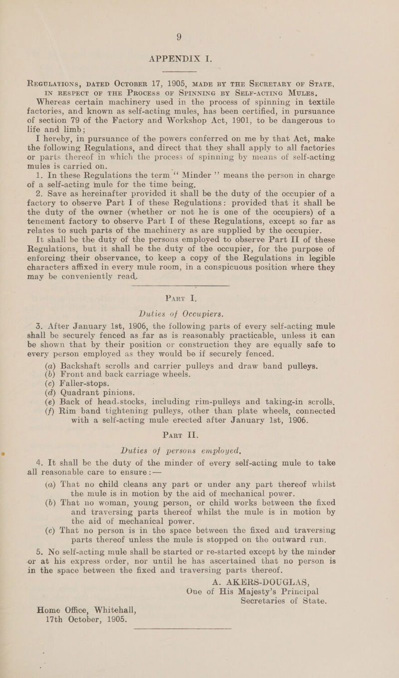 APPENDIX I. REGULATIONS, DATED OctoBEeR 17, 1905, MADE BY THE SECRETARY OF STATE, IN RESPECT OF THE PROCESS OF SPINNING BY SELF-ACcTING MULEs. Whereas certain machinery used in the process of spinning in textile factories, and known as self-acting mules, has been certified, in pursuance of section 79 of the Factory and Workshop Act, 1901, to be dangerous to life and limb; I hereby, in pursuance of the powers conferred on me by that Act, make the following Regulations, and direct that they shall apply to all factories or parts thereof in which the process of spinning by means of self-acting mules is carried on. y 1. In these Regulations the term. ‘‘ Minder of a self-acting mule for the time being. 2. Save as hereinafter provided it shall be the duty of the occupier of a factory to observe Part I of these Regulations: provided that it shall be the duty of the owner (whether or not he is one of the occupiers) of a tenement factory to observe Part I of these Regulations, except so far as relates to such parts of the machinery as are supplied by the occupier. Tt shall be the duty of the persons employed to observe Part II of these Regulations, but it shall be the duty of the occupier, for the purpose of enforcing their observance, to keep a copy of the Regulations in legible characters affixed in every mule room, in a conspicuous position where they may be conveniently read. ’» means the person in charge  Parr &amp; Duties of Occupiers. 5. After January 1st, 1906, the following parts of every self-acting mule shall be securely fenced as far as is reasonably practicable, unless it can be shown that by their position or construction they are equally safe to every person employed as they would be if securely fenced. (a) Backshaft scrolls and carrier pulleys and draw band pulleys. (b) Front and back car mee wheels. (c) Faller-stops. (d) Quadrant pinions. (e) Back of head-stocks, including rim-pulleys and taking-in scrolls. (f) Rim band tightening pulleys, other than plate wheels, connected with a self-acting mule erected after January Ist, 1906. Parr II. Duties of persons employed, 4, It shall be the duty of the minder of every self-acting mule to take all reasonable care to ensure :— (a) That no child cleans any part or under any part thereof whilst the mule is in motion by the aid of mechanical power. (b) That no woman, young person, or child works between the fixed and traversing parts thereof whilst the mule is in motion by the aid of mechanical power. (c) That no person is in the space between the fixed and traversing parts thereof unless the mule is stopped on the outward run. 5. No self-acting mule shall be started or re-started except by the minder er at his express order, nor until he has ascertained that no person is in the space between the fixed and traversing parts thereof. A. AKERS-DOUGLAS, One of His Majesty’s Principal Secretaries of State. Home Office, Whitehall, 17th October, 1905.