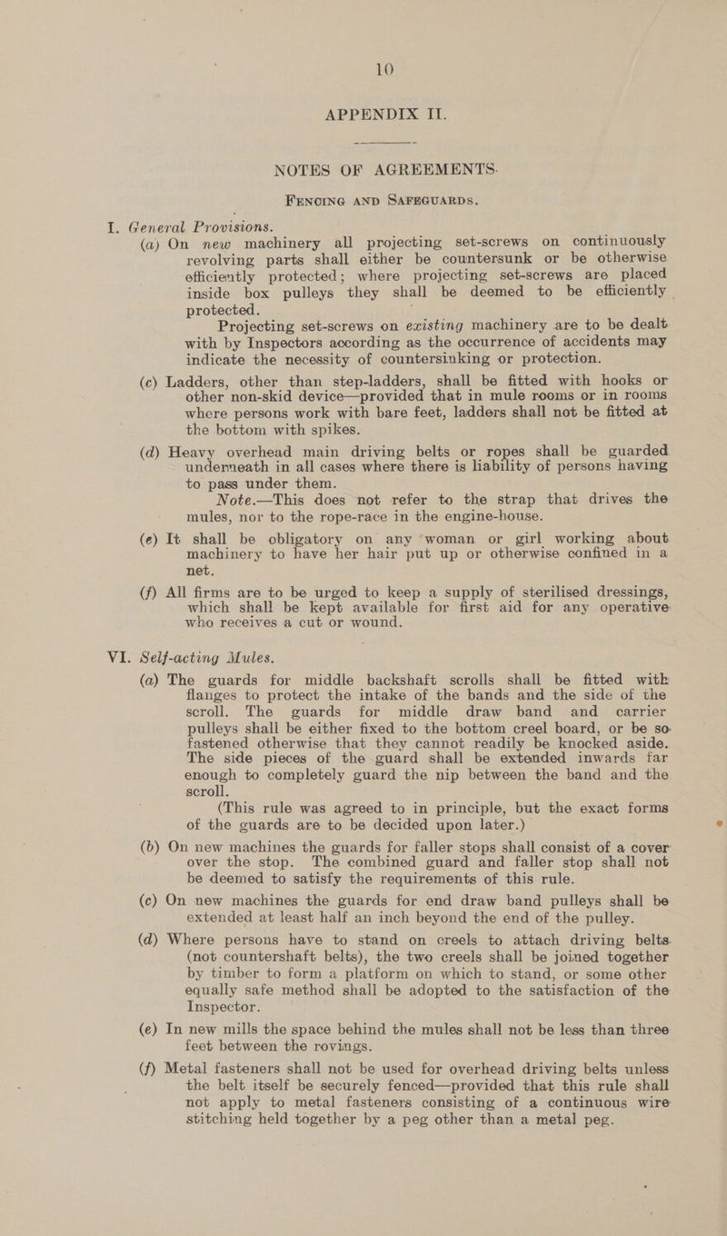 APPENDIX ITI. NOTES OF AGREEMENTS. FENCING AND SAFEGUARDS. (a) On new machinery all projecting set-screws on continuously revolving parts shall either be countersunk or be otherwise efficiently protected; where projecting set-screws are placed inside box pulleys they shall be deemed to be efiiciently - protected. Projecting set-screws on existing machinery are to be dealt with by Inspectors according as the occurrence of accidents may indicate the necessity of countersinking or protection. (c) Ladders, other than step-ladders, shall be fitted with hooks or other non-skid device—provided that in mule rooms or in rooms where persons work with bare feet, ladders shall not be fitted at the bottom with spikes. (d) Heavy overhead main driving belts or ropes shall be guarded undemeath in all cases where there is liability of persons having to pass under them. Note.—This does not refer to the strap that drives the mules, nor to the rope-race in the engine-house. (e) It shall be obligatory on any ‘woman or girl working about machinery to have her hair put up or otherwise confined in a net. (f) All firms are to be urged to keep a supply of sterilised dressings, which shall be kept available for first aid for any operative who receives a cut or wound. Self-acting Mules. (a) The guards for middle backshaft scrolls shall be fitted witk flanges to protect the intake of the bands and the side of the scroll. The guards for middle draw band and _ carrier pulleys shall be either fixed to the bottom creel board, or be so fastened otherwise that they cannot readily be knocked aside. The side pieces of the guard shall be extended inwards far enough to completely guard the nip between the band and the scroll. (This rule was agreed to in principle, but the exact forms of the guards are to be decided upon later.) (6) On new machines the guards for faller stops shall consist of a cover over the stop. The combined guard and faller stop shall not be deemed to satisfy the requirements of this rule. (c) On new machines the guards for end draw band pulleys shall be extended at least half an inch beyond the end of the pulley. © (d) Where persons have to stand on creels to attach driving belts. (not countershaft belts), the two creels shall be joined together by timber to form a platform on which to stand, or some other equally safe method shall be adopted to the satisfaction of the Inspector. (e) In new mills the space behind the mules shall not be less than three feet between the rovings. (f) Metal fasteners shall not be used for overhead driving belts unless the belt itself be securely fenced—provided that this rule shall not apply to metal fasteners consisting of a continuous wire stitching held together by a peg other than a metal peg.