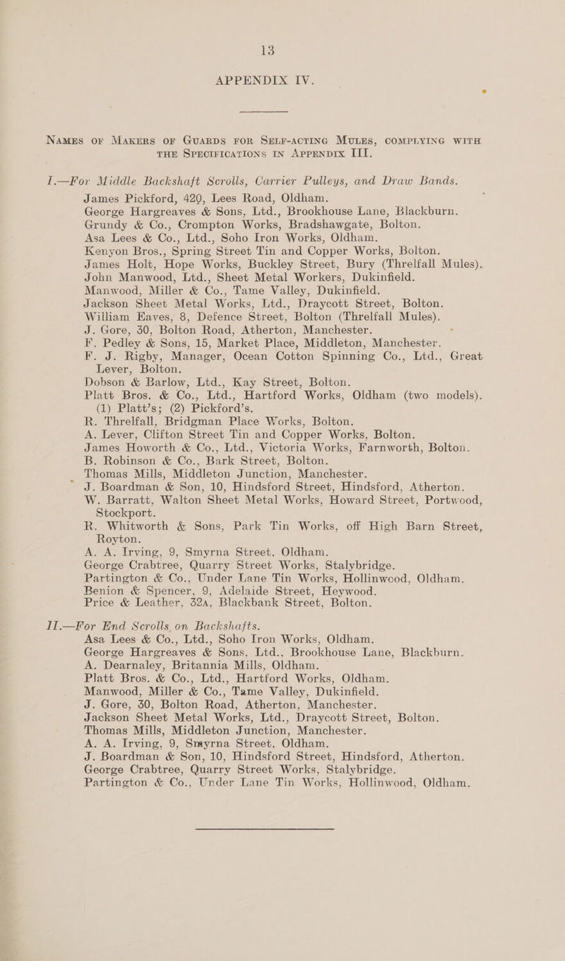 APPENDIX IV. Names or MAKERS OF GUARDS FOR SELF-ACTING MULES, COMPLYING WITH THE SPECIFICATIONS IN APPENDIX IIT. I.—For Middle Backshaft Scrolis, Carrier Pulleys, and Draw Bands. James Pickford, 420, Lees Road, Oldham. George Hargreaves &amp; Sons, Ltd., Brookhouse Lane, Blackburn. Grundy &amp; Co., Crempton Works, Bradshawgate, Bolton. Asa Lees &amp; Co., Ltd., Soho Iron Works, Oldham. Kenyon Bros., Spring Street Tin and Copper Works, Bolton. James Holt, Hope Works, Buckley Street, Bury (Threlfall Mules). John Manwood, Ltd., Sheet Metal Workers, Dukinfield. Manwood, Miller &amp; Co., Tame Valley, Dukinfield. Jackson Sheet Metal Works, Ltd., Draycott Street, Bolton. William Eaves, 8, Defence Street, Bolton (Threlfall Mules). J. Gore, 30, Bolton Road, Atherton, Manchester. : F. Pedley &amp; Sons, 15, Market Place, Middleton, Manchester. F. J. Rigby, Manager, Ocean Cotton Spinning Co., Ltd., Great Lever, Bolton. Dobson &amp; Barlow, Ltd., Kay Street, Bolton. Platt Bros. &amp; Co., Ltd., Hartford Works, Oldham (two models). (1) Platt’s; (2) Pickford’s. R. Threlfall, Bridgman Place Works, Bolton. A. Lever, Clifton Street Tin and Copper Works, Bolton. James Howorth &amp; Co., Ltd., Victoria Works, Farnworth, Bolton. B. Robinson &amp; Co., Bark Street, Bolton. Thomas Mills, Middleton Junction, Manchester. J. Boardman &amp; Son, 10, Hindsford Street, Hindsford, Atherton. W. Barratt, Walton Sheet Metal Works, Howard Street, Portwood, Stockport. R. Whitworth &amp; Sons, Park Tin Works, off High Barn Street, Royton. A. A. Irving, 9, Smyrna Street, Oldham. George Crabtree, Quarry Street Works, Stalybridge. Partington &amp; Co., Under Lane Tin Works, Hollinwcod, Oldham. Benion &amp; Spencer, 9, Adelaide Street, Heywood. Price &amp; Leather, 324, Blackbank Street, Bolton. II.—for End Scrolls on Backshajts. Asa Lees &amp; Co., Ltd., Soho Iron Works, Oldham. George Hargreaves &amp; Sons, Ltd., Brookhouse Lane, Blackburn. A. Dearnaley, Britannia Mills, Oldham. — Platt Bros. &amp; Co., Ltd., Hartford Works, Oldham. Manwood, Miller &amp; Co., Tame Valley, Dukinfield. J. Gore, 30, Bolton Road, Atherton, Manchester. Jackson Sheet Metal Works, Ltd., Draycott Street, a Thomas Mills, Middleton Junction, Manchester. Ak ae fhe 9, Smyrna Street, Oldham. J. Boardman &amp; Son, 10, Hindsford Street, Hindsford, Atherton. George Crabtree, Quarry Street Works, Stalybridge. Partington &amp; Co., Under Lane Tin Works, Hollinwood, Oldham.