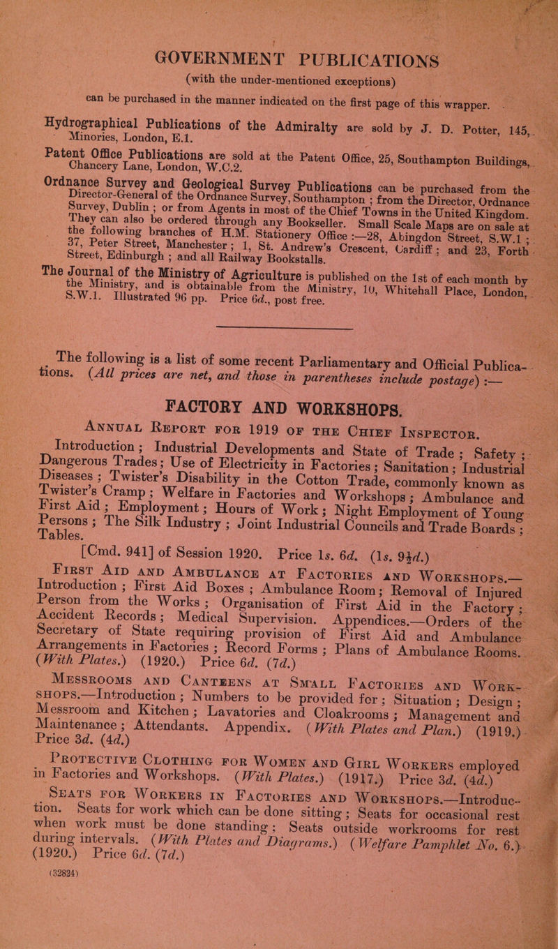  GOVERNMENT PUBLICATIONS (with the under-mentioned exceptions) es ee “can be purchased in the manner indicated on the first page of this wrapper. a ‘ i a Hydrographical Publications of the Admiralty 3 are sold by J. D. Potter, 145, a Minories, London, E.1. : ‘ et Prete Pe a Patent Office Publications are sold at the Patent Office, 25, Southampton Buildings,, Chancery Lane, London, W.C.2. | wees Ordnance Survey and ie gol leh Survey Publications can be purchased from the. | Director-General of the Ordnance Survey, Southampton ; from the Director, Ordnance. _ is Survey, Dublin ; or from Agents in most of the Chief Towns in the United Kingdom. They can also be ordered through any Bookseller. Small Scale Maps are on saleat =~ the following branches of H.M. Stationery Office :—28, Abingdon Street, S.W.1;. 37, Peter Street, Manchester ; 1, St. Andrew’s Crescent, Cardiff ; and 23, Forth: Street, Edinburgh ; and all Railway Bookstalls. A ee The Journal of the Ministry of Agriculture is published on the 1st of each month by __ the Ministry, and is obtainable from the Ministry, 10, Whitehall Place, London,. S.W.1. Illustrated 96 pp. Price 6d., post free. : eet i  The following is a list of some recent Parliamentary and Oficial Publica-. oe tions. (All prices are net, and those wn parentheses include postage) :— Ne FACTORY AND WORKSHOPS. — oe: AwnnusaL Report ror 1919 oF THE CHIEF INSPECTOR, | aoe Introduction ; Industrial Developments and State of Trade ; Safety ;- rs _ Dangerous Trades: Use of Electricity in Factories ; Sanitation ; Industrial _ Diseases ; Twister’s Disability in the Cotton Trade, commonly known as f First Aid ; Employment ; Hours of Work; Night Employment of Young Persons ; The Silk Industry ; Joint Industrial Councils and Trade Boards et Tables. . ee eet [Cmd. 941] of Session 1920. Price ls. 6d. (1s. 94d.) ag: Mawe First AID AND AMBULANCE aT FacTories ann WorxksHors.— _ “ Introduction ; First Aid Boxes ; Ambulance Room; Removal of Injured Person from the Works ; Organisation of First Aid in the Factory 3. =  Accident Records; Medical Supervision. Appendices.—Orders of the Secretary of State requiring provision of First Aid and Ambulance Arrangements in Factories ; Record Forms ; Plans of Ambulance Rooms. (With Plates.) (1920.) Price 6d. (7d.) He ae MEssRooms and CanTEENS at SmauL Facrorizs AND Worx- 4 SHOPS.—Introduction ; Numbers to be provided for ; Situation ; Design ; ae Messroom and Kitchen; Lavatories and Cloakrooms ; Management and Maintenance ; Attendants. Appendix. (With Plates and Plan.) (1919.). Price 3d. (4d.) ae r PROTECTIVE CLOTHING FOR WOMEN AND GIRL WORKERS employed — Ss in Factories and Workshops. (With Plates.) (1917.) Price 3d. (4d.) a | Seats FoR WorxeErs in Facrortss AND Worxksuops.—Introduc- — | tion. Seats for work which can be done sitting ; Seats for occasional rest — when work must be done standing; Seats outside workrooms for rest 7@ during intervals. (With Plates and Diagrams.) ( Welfare Pamphlet No, 6.) | (1920.) Price 6d. (7d.) | a (32824)    i