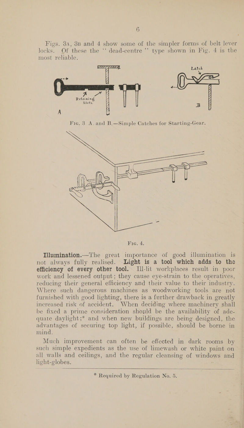 Figs. 34, 8B and 4 show some of the simpler forms of belt lever locks. Of these the ‘‘ dead-centre ’’ type shown in Fig. 4 is the most reliable. Latch \ ARS A A Retaining Slots.   ig. 3, A. and B.—Simple Catches for Starting-Gear.  Tilumination.—The great importance of good illumination is not always fully realised. Light is a tool which adds to the efficiency of every other tool. Ill-lit workplaces result in poor work and lessened output; they cause eye-strain to the operatives, reducing their general efficiency and their value to their industry. Where such dangerous machines as woodworking tools are not furnished with good lghting, there is a further drawback in greatly increased risk of accident. When deciding where machinery shall be fixed a prime consideration should be the availability of ade- quate daylight;* and when new buildings are being designed, the advantages of securing top light, if possible, should be borne in mind. Much improvement can often be effected in dark rooms by such simple expedients as the use of limewash or white paint on all walls and ceilings, and the regular cleansing of windows and heht-globes. 