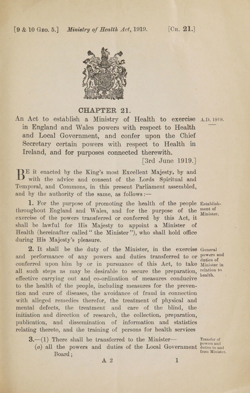  CHAPTER 21. An Act to establish a Ministry of Health to exercise in England and Wales powers with respect to Health and Local Government, and confer upon the Chief Secretary certain powers with respect to Health in Ireland, and for purposes connected therewith. lard -June-10197 Be it enacted by the King’s most Excellent Majesty, by and with the advice and consent of the Lords Spiritual and Temporal, and Commons, in this present Parliament assembled, and by the authority of the same, as follows :— 1. For the purpose of promoting the health of the people throughout England and Wales, and for the purpose of the exercise of the powers transferred or conferred by this Act, it shall be lawful for His Majesty to appoint a Minister of Health (hereinafter called “ the Minister”), who shall hold office during His Majesty’s pleasure. 2. It shall be the duty of the Minister, in the exercise and performance of any powers and duties transferred to or conferred upon him by or in pursuance of this Act, to take all such steps as may be desirable to secure the preparation, effective carrying out and co-ordination of measures conducive to the health of the people, including measures for the preven- tion and cure of diseases, the avoidance of fraud in connection with alleged remedies therefor, the treatment of physical and mental! defects, the treatment and care of the blind, the initiation and direction of research, the collection, preparation, publication, and dissemination of information and_ statistics relating thereto, and the training of persons for health services 3.—(1) There shall be transferred to the Minister— (a) all the powers and duties of the Local Government Board ; A 2 1 Ack) VOVO.&amp; —- Establish- ment of Minister. General — powers and duties of Minister in relation to health. Transfer of powers and duties to and from Minister,